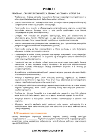 PROJEKT
PROGRAMU OPERACYJNEGO WIEDZA, EDUKACJA ROZWÓJ – WERSJA 2.0
DATA MODYFIKACJI: 2013-07-24 149
 Współpracuje z Krajową Jednostką Ewaluacji oraz Komisją Europejską i innymi podmiotami w
celu realizacji badań ewaluacyjnych dla funduszy polityki spójności;
 Prowadzi działania na rzecz budowy i wzmacniania potencjału ewaluacyjnego wśród instytucji
zaangażowanych w realizację programu operacyjnego;
 Przeprowadza ocenę ex ante, w celu poprawy jakości projektowania programu operacyjnego;
Szczegółowe wytyczne dotyczące oceny ex ante zostały opublikowane przez Komisję
Europejską oraz Krajową Jednostkę Ewaluacji;
 Sporządza Plan ewaluacji dla programu operacyjnego, który jest przedstawiany do
zatwierdzenia przez Komitet Monitorujący na jego pierwszym posiedzeniu; Szczegółowe
wytyczne dotyczące Planu ewaluacji zostały opublikowane przez Komisję Europejską;
 Prowadzi badania ewaluacyjne na podstawie Planu ewaluacji, przy czym zrealizuje przynajmniej
jedną ewaluację z wykorzystaniem metod kontrfaktycznych;
 Przeprowadza oceny ad hoc, nieprzewidziane w Planie ewaluacji, w celu dostarczenia
odpowiedzi na bieżące potrzeby informacyjne;
 Co najmniej raz w okresie realizacji programu operacyjnego przeprowadza ocenę, obejmującą
analizę sposobu, w jaki wsparcie z EFS przyczyniło się do osiągnięcia celów w odniesieniu do
każdej osi priorytetowej programu;
 Przynajmniej dwa razy w okresie realizacji programu operacyjnego przeprowadza badanie
ewaluacyjne, w celu pozyskania danych niezbędnych do wyliczenia długoterminowych
wskaźników rezultatu, określających sytuację uczestników projektów w 6 miesięcy po
opuszczeniu projektu;
 Gromadzi dane na potrzeby realizacji badań ewaluacyjnych oraz zapewnia odpowiedni budżet
na prowadzenie procesu ewaluacji;
 Powołuje i koordynuje prace Grupy Sterującej Ewaluacją, organizując jej spotkania
przynajmniej dwukrotnie w ciągu roku. Prace Grupy mogą obejmować również zagadnienia
związane z ewaluacją innych programów operacyjnych;
 Opracowuje sprawozdanie podsumowujące wyniki ocen przeprowadzonych w okresie realizacji
programu operacyjnego, które zawiera jakościową ocenę najważniejszych produktów i
rezultatów programu;
 Współpracuje z Komisją Europejską przy przeprowadzaniu ewaluacji ex post, która obejmie
ocenę skuteczności i efektywności pomocy oraz wkładu w realizację strategii „Europa 2020”;
 Podejmuje działania w następstwie zaleceń Komitetu Monitorującego w zakresie ocen
programu;
 Udostępnia wszystkie ewaluacje opinii publicznej, m.in. poprzez umieszczenie ich w
ogólnodostępnej bazie badań ewaluacyjnych oraz przekazuje je w wersji elektronicznej do
Komisji Europejskiej.
7. WYMIANA DANYCH ELEKTRONICZNYCH
Systemy informatyczne wspierające wdrażanie programu spełniają wymogi wynikające
z rozporządzenia nr …………………….. Przy tworzeniu systemów informatycznych na potrzeby programu
operacyjnego zostały uwzględnione doświadczenia i wnioski płynące z okresów programowania
2004–2006 i 2007-2013.
 