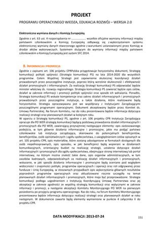 PROJEKT
PROGRAMU OPERACYJNEGO WIEDZA, EDUKACJA ROZWÓJ – WERSJA 2.0
DATA MODYFIKACJI: 2013-07-24 151
Elektroniczna wymiana danych z Komisją Europejską
Zgodnie z art. 63 ust. 4 rozporządzenia nr ………………… wszelkie oficjalne wymiany informacji między
państwem członkowskim a Komisją Europejską odbywają się z wykorzystaniem systemu
elektronicznej wymiany danych stworzonego zgodnie z warunkami ustanowionymi przez Komisję w
drodze aktów wykonawczych. Systemem służącym do wymiany informacji między państwem
członkowskim a Komisją Europejską jest system SFC 2014.
8. INFORMACJA I PROMOCJA
Zgodnie z zapisami art. 106 projektu CPRPolska przygotowuje horyzontalny dokument, Strategię
komunikacji polityki spójności (Strategia komunikacji PS) na lata 2014-2020 dla wszystkich
programów. Celem Wspólnej Strategii jest zapewnienie skutecznej koordynacji działań
prowadzonych przez poszczególne instytucje, poprzez którą wzrośnie skuteczność i efektywność
działań promocyjnych i informacyjnych. Za realizację Strategii komunikacji PS odpowiadać będzie
minister właściwy ds. rozwoju regionalnego. Strategia komunikacji PS zawierać będzie opis celów,
działań w zakresie informacji i promocji polityki spójności oraz sposób ich wdrażania. Ponadto,
Strategia komunikacji PS wskaże kompetencje oraz zakres działań informacyjnych i promocyjnych
prowadzonych przez poszczególne instytucje, a także działania, które realizowane będą
horyzontalnie. Strategia opracowywana jest we współpracy z Instytucjami Zarządzającymi
poszczególnymi programami operacyjnymi. Dokument akceptowany będzie przez Komitet ds.
Umowy Partnerskiej. Na forum Komitetu, raz do roku prezentowana będzie informacja dotycząca
realizacji strategii oraz planowanych działań w kolejnym roku.
W oparciu o Strategię komunikacji PS, zgodnie z art. 106 projektu CPR Instytucja Zarządzająca
opracuje dla PO WER strategię komunikacji będącą podstawą prowadzenia działań informacyjnych i
promocyjnych dla PO WER, zawierającą przynajmniej następujące elementy: opis zastosowanego
podejścia, w tym głównie działania informacyjne i promocyjne, jakie ma podjąć państwo
członkowskie lub instytucja zarządzająca, skierowane do potencjalnych beneficjentów,
beneficjentów, osób opiniotwórczych i ogółu społeczeństwa, z uwzględnieniem celów opisanych w
art. 105 projektu CPR, opis materiałów, które zostaną udostępnione w formatach dostępnych dla
osób niepełnosprawnych, opis sposobu, w jaki beneficjenci będą wspierani w działaniach
komunikacyjnych, orientacyjny budżet na realizację strategii, ustalenia dotyczące działań
informacyjnych i promocyjnych dla ogółu społeczeństwa, obejmujące stronę internetową lub portal
internetowy, na którym można znaleźć takie dane, opis organów administracyjnych, w tym
zasobów kadrowych, odpowiedzialnych za realizację działań informacyjnych i promocyjnych,
wskazanie, w jaki sposób działania informacyjne i promocyjne będą oceniane pod względem
widoczności i znajomości polityki, programów operacyjnych i operacji oraz roli odgrywanej przez
fundusze i Unię Europejską, w stosownych przypadkach opis wykorzystania głównych rezultatów
poprzednich programów operacyjnych oraz aktualizowane rocznie szczegóły na temat
planowanych działań informacyjnych i promocyjnych, które maja być przeprowadzone. Strategia
komunikacji podlega uzgodnieniom z Instytucją Koordynującą Umowę Partnerstwa oraz jej
akceptacji w zakresie zgodności ze wspólną strategią komunikacji oraz wytycznymi w zakresie
informacji i promocji, a następnie akceptacji Komitetu Monitorującego PO WER na pierwszym
posiedzeniu po przyjęciu programu operacyjnego. Raz do roku, na forum Komitetu Monitorującego
prezentowana będzie informacja dotycząca realizacji strategii oraz planowanych działań w roku
następnym. W dokumencie zawarte będą elementy wymienione w punkcie 4 załącznika V do
projektu CPR.
 