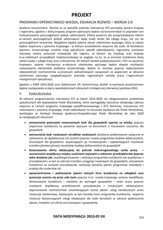 PROJEKT
PROGRAMU OPERACYJNEGO WIEDZA, EDUKACJA ROZWÓJ – WERSJA 2.0
DATA MODYFIKACJI: 2013-07-24 153
działania horyzontalne. Wynika to ze specyfiki podziału interwencji EFS pomiędzy poziom krajowy
i regionalny, zgodnie z którą krajowy program operacyjny będzie się koncentrował na poprawie ram
funkcjonowania poszczególnych polityk sektorowych. Efekty wsparcia dla przeprowadzania reform
w ramach poszczególnych polityk sektorowych będą miały skutki dla całego kraju, nie zaś do
poszczególnych terytoriów. Wyjątkiem będzie jedynie obszar szkolnictwa wyższego, który w całości
będzie wspierany z poziomu krajowego i w którym przewidziano wsparcie dla osób. W kontekście
wymiaru terytorialnego uczelnie mają specyficzny sposób oddziaływania: regionalny, ponieważ
stanowią istotny potencjał rozwojowy dla regionu, w którym się znajdują oraz krajowy
(a w niektórych przypadkach międzynarodowy) ze względu na to, że w procesie kształcenia biorą
udział osoby z całego kraju oraz cudzoziemcy. W ramach działań podejmowanych z EFS na poziomie
krajowym, jedynie interwencja w obszarze szkolnictwa wyższego będzie dawała możliwości
zastosowania elementów podejścia terytorialnego. Będzie to możliwe poprzez wykorzystanie
odpowiednich mechanizmów w procesach wdrożeniowych związanych ze wsparciem w obszarze
szkolnictwa wyższego uwzględniających potrzeby regionalnych rynków pracy i regionalnych
inteligentnych specjalizacji.
Zgodnie z KSRR 2010-2020 oraz Założeniami UP, koncentracja działań w wymiarze przestrzennym
będzie następowała w pięciu wyodrębnionych obszarach strategicznej interwencji państwa (OSI):
A. Polska Wschodnia
W zakresie programowania interwencji EFS w latach 2014-2020 nie zdiagnozowano problemów
specyficznych dla województw Polski Wschodniej, które wymagałyby tworzenia odrębnego zakresu
wsparcia w ramach programu krajowego współfinansowanego z EFS. Niemniej, interwencja EFS
realizowana z poziomu krajowego, może oddziaływać na kluczowe wyzwania dla Polski Wschodniej,
wynikające ze Strategii Rozwoju Społeczno-Gospodarczego Polski Wschodniej do roku 2020
w następujących obszarach:
 wzmacnianie potencjału nowoczesnych kadr dla gospodarki opartej na wiedzy poprzez
wspieranie kształcenia na poziomie wyższym na kierunkach o kluczowym znaczeniu dla
gospodarki
 wzmacnianie kadr naukowych ośrodków naukowych (działania podejmowane wyłącznie w
odniesieniu do dydaktycznej roli uczelni) poprzez rozwój programów studiów doktoranckich,
kluczowych dla gospodarki, wspierających jej innowacyjność i zapewniających możliwość
transferu/komercjalizacji rezultatów studiów doktoranckich do gospodarki
 dostosowanie oferty edukacyjnej do potrzeb makroregionalnego rynku pracy –
wzmacnianie współpracy między uczelniami wyższymi a sektorem przedsiębiorstw poprzez
takie działania jak: współorganizowanie i realizacja programów kształcenia we współpracy z
pracodawcami, w tym w zakresie transferu osiągnięć naukowych do gospodarki; zamawianie
kształcenia na wniosek pracodawców; realizację wysokiej jakości programów stażowych i
praktyk dla studentów itd.
 upowszechnienie i podniesienie jakości różnych form kształcenia na odległość oraz
promocja uczenia się przez całe życie poprzez m.in. rozwój krajowego systemu kwalifikacji;
dostosowanie kształcenia i szkolenia do wymagań gospodarki i rynku pracy poprzez
rozwijanie współpracy przedstawicieli pracodawców z instytucjami edukacyjnymi;
wypracowanie mechanizmów umożliwiających ocenę jakości usług świadczonych przez
instytucje szkoleniowe, edukacyjne, w tym korektę treści programów kształcenia; wsparcie
instytucji dostarczających usługi edukacyjne dla osób dorosłych w zakresie podnoszenia
jakości, trwałości ich oferty oraz powiązań z gospodarką
 