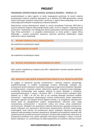 PROJEKT
PROGRAMU OPERACYJNEGO WIEDZA, EDUKACJA ROZWÓJ – WERSJA 2.0
DATA MODYFIKACJI: 2013-07-24 156
ponadnarodowych w całym regionie, co ułatwi nawiązywanie partnerstw. W ramach naborów
przewidujących wsparcie projektów wpisujących się w założenia SUE RMB wprowadzone zostaną
kryteria premiujące zawiązanie partnerstwa z partnerami z regionu Morza Bałtyckiego lub też całe
nabory będą ukierunkowane na współpracę w obszarze bałtyckim.
Wykorzystane zostaną doświadczenia zdobyte w ramach perspektywy finansowej 2007-2014 w
procesie wdrażania Programu Operacyjnego Kapitał Ludzki, w tym te związane z organizacją forów
partnerskich i budowaniem oraz obsługą bazy danych potencjalnych partnerów ponadnarodowych.
Część forów partnerskich – w przypadku zainteresowania ze strony państw z regionu Morza
Bałtyckiego – zostanie poświęcona wspieraniu tworzenia partnerów projektowych między
podmiotami z obszaru bałtyckiego.
X. WYNIKI KONSULTACJI SPOŁECZNYCH
[do uzupełnienia na późniejszym etapie]
XI. EWALUACJA EX-ANTE
[do uzupełnienia na późniejszym etapie]
XII. WYKAZ SPEŁNIENIA WARUNKÓW EX-ANTE
[Opis zostanie uzupełniony po ustaleniu przez DKS z odpowiednimi resortami sposobu spełnienia
warunków ex-ante]
XIII. ANALIZA OBCIĄŻEŃ ADMINISTRACYJNYCH DLA BENEFICJENTÓW
Ze względu na specyficzne potrzeby monitorowania i ewaluacji programu operacyjnego
współfinansowanego ze środków Europejskiego Funduszu Społecznego niezbędne jest
przetwarzanie danych osobowych uczestników realizowanych w jego ramach projektów. Obowiązki
te wynikają wprost z przepisów unijnych. Jednocześnie, zgodnie z przepisami prawa krajowego,
na podmioty przetwarzające dane osobowe nałożone są pewne obowiązki o charakterze
prawnoadministracyjnym. Z ustawy z 29 sierpnia 1997 r. o ochronie danych osobowych (tekst
jednolity: Dz. U. 2002 r. Nr 101 poz. 926, ze zm.) wynikają obowiązki stosowania środków
technicznych i organizacyjnych zapewniających ochronę przetwarzanych danych odpowiednią
do kategorii zagrożeń oraz kategorii danych objętych kontrolą, a w szczególności zabezpieczenia
danych przed ich udostępnieniem osobom nieupoważnionym, zabraniem przez osobę
nieuprawnioną, przetwarzaniem z naruszeniem ustawy oraz zmianą, utratą uszkodzeniem
lub zniszczeniem. Niezbędne jest prowadzenie właściwej dokumentacji opisującej przetwarzanie
danych osobowych oraz wyznaczenie administratora bezpieczeństwa informacji nadzorującego
przestrzeganie zasad ochrony. Do przetwarzania danych osobowych dopuszczone mogą być
wyłącznie osoby posiadające stosowne upoważnienia. Niezbędne jest prowadzenie ewidencji osób
upoważnionych do przetwarzania danych osobowych. Ponadto wobec każdej osoby, której dane są
przetwarzane beneficjent musi spełnić obowiązek informacyjny wynikający z ustawy o ochronie
danych osobowych, tzn. poinformować tę osobę bezpośrednio po utrwaleniu zebranych danych
 