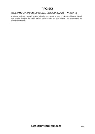 PROJEKT
PROGRAMU OPERACYJNEGO WIEDZA, EDUKACJA ROZWÓJ – WERSJA 2.0
DATA MODYFIKACJI: 2013-07-24 157
o adresie siedziby i pełnej nazwie administratora danych, celu i zakresie zbierania danych
oraz prawie dostępu do treści swoich danych oraz ich poprawiania. [do uzupełnienia na
późniejszym etapie]
 