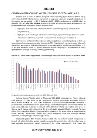 PROJEKT
PROGRAMU OPERACYJNEGO WIEDZA, EDUKACJA ROZWÓJ – WERSJA 2.0
DATA MODYFIKACJI: 2013-07-24 20
Odsetek osób w wieku 25-64 lata, biorących udział w edukacji, był w Polsce w 2007 r. niższy,
niż średnia dla OECD i był jednym z najniższych w tej grupie krajów (w przypadku kobiet jest to
nieznacznie wyższa wartość ( nr 2). W badaniach PARP z 2012 r. wykazano, że (w 2011 roku i na
początku 2012 r.) tylko 36% Polaków w wieku 18-59/64 lata podnosiło swoje kompetencje – w
jakiejkolwiek formie. Wśród tych blisko 9 milionów osób:
 20 pkt. proc. osób brało udział w formach kształcenia pozaformalnego (kursy, szkolenia, studia
podyplomowe itp.),
 16 pkt. proc. osób uczestniczyło w kształceniu nieformalnym, czyli samodzielnego zdobywania wiedzy i
doświadczenia (od rodziny, znajomych, z książek, internetu itp.) (Szczucka i in. 2012, s. 9).
Zdecydowana większość Polaków (ponad 64%), nie podnosiła swoich kompetencji w 2011 r. w
żaden sposób. Przeprowadzone analizy wskazują, że 37% Polaków nigdy nie uczestniczyło w kursach,
szkoleniach, warsztatach, praktykach lub innych formach kształcenia pozaformalnego (ibidem, s. 9).
Są to duże wielkości, które – z punktu widzenia wyzwań związanych z budowaniem w Polsce
społeczeństwa opartego na wiedzy– wymagają interwencji.
Rysunek nr 2. Udział w edukacji (formalnej i nieformalnej) w krajach OECD osób w wieku 25-64 lata w 2007 r.
Uwaga: użyto ostatnich, dostępnych danych. Źródło: OECD (2012, tab. C6.6).
Autorzy Raportu ”Kapitał ludzki na Mazowszu” (IBS, 2012) wskazują iż w Polsce edukacja
osób powyżej 25 roku życia nie jest powszechna pomimo stosunkowo wysokiego poziomu
wykształcenia Polaków. W 2010 roku najwyższe poziom uczestnictwa w edukacji formalnej i
pozaformalnej, odnotowano w Danii, gdzie w ciągu czterech tygodni przed badaniem szkoliło się 39
proc. kobiet i 26 proc. mężczyzn w wieku 25-64 lat. W Polsce było to odpowiednio 6 i 5 proc., co
stanowi wynik słabszy niż średnia unijna -9,1 proc. dla ogółu populacji (Źródło: Eurostat). W ciągu
całego 2010 roku około 19 proc. Polaków w wieku powyżej 24 lat wzięło udział w zorganizowanej
formie edukacji pozaszkolnej (Źródło: GUS, BAEL). Najczęściej kształcą się osoby już aktywne
zawodowo, a wiec pracujące lub poszukujące pracy.
Większość spośród 80% Polaków, którzy w 2011 roku nie podnosili swoich kompetencji na
kursach lub szkoleniach, jako powód niepodejmowania aktywności w tym zakresie wskazywała na
brak potrzeby podnoszenia swoich kompetencji dla celów zawodowych, brak czasu lub
 