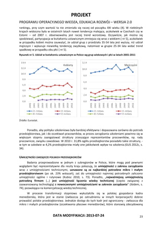 PROJEKT
PROGRAMU OPERACYJNEGO WIEDZA, EDUKACJA ROZWÓJ – WERSJA 2.0
DATA MODYFIKACJI: 2013-07-24 23
rankingu, przy czym wartość ta nie zmieniała się raczej od początku XXI wieku (4). W niektórych
krajach widoczna była w ostatnich latach nawet tendencja malejąca, aczkolwiek w Czechach czy w
Estonii – od 2007 r. obserwowalny jest raczej trend wzrostowy. Oczywiście, jak można się
spodziewać, partycypacja w kształceniu ustawicznym zmniejsza się wraz z wiekiem ( nr 5), aczkolwiek
w przypadku kobiet można zauważyć, że udział grup z przedziału 35-54 lata jest wyższy, niż udział
mężczyzn i wykazuje niewielką tendencję zwyżkową, natomiast w grupie 25-34 lata widać trend
spadkowy w przypadku obu płci ( nr 5).
Rysunek nr 5. Udział w kształceniu ustawicznym w Polsce wg grup wiekowych i płci w latach 2001-2011
Źródło: Eurostat.
Ponadto, aby polityka szkoleniowa była bardziej efektywna i dopasowana zarówno do potrzeb
przedsiębiorstwa, jak i do oczekiwań pracowników, w proces zarządzania szkoleniami powinno się w
większym stopniu zaangażować struktury zrzeszające reprezentantów pracowników, np. rady
pracownicze, związku zawodowe. W 2010 r. 31,8% ogółu przedsiębiorstw posiadało takie struktury, -
w tym w zaledwie w 4,2% przedsiębiorstw miały one jakikolwiek wpływ na szkolenia.(GUS 2012c, s.
34).
UMIEJĘTNOŚCI ZARZĄDCZE POLSKICH PRZEDSIĘBIORCÓW
Badania przeprowadzone w jednym z subregionów w Polsce, które mogą pod pewnymi
względami być reprezentatywne dla reszty kraju pokazują, że umiejętności z zakresu zarządzania
wraz z umiejętnościami technicznymi, uznawane są za najbardziej potrzebne mikro i małym
przedsiębiorstwom (po ok. 23% wskazań), zaś do umiejętności najmniej potrzebnych zaliczono
umiejętności ogólne i rutynowe (Kubisz 2010, s. 73). Ponadto, „najważniejszą umiejętnością
potrzebną firmom (…) jest umiejętność łączenia wiedzy technicznej (często związanej z
zaawansowaną technologią) z nowoczesnymi umiejętnościami w zakresie zarządzania” (ibidem, s.
74), pozwalająca na komercjalizację wiedzy technicznej.
W procesie transformacji stopniowo wykształciła się w polskiej gospodarce kadra
menedżerska, która jest w stanie (zwłaszcza po zatrudnieniu w innych korporacjach) dobrze
prowadzić polskie przedsiębiorstwa. Jednakże dostęp do tych kadr jest ograniczony - zwłaszcza dla
mikro i małych przedsiębiorstw (oczekiwania płacowe menedżerów), które stanowią zdecydowaną
 