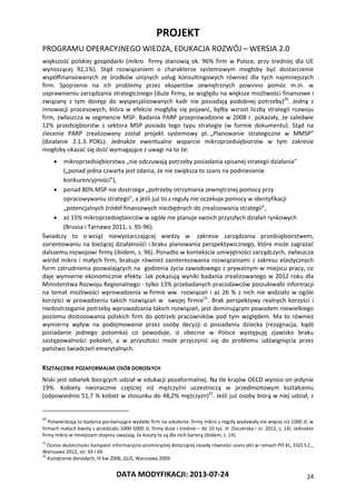 PROJEKT
PROGRAMU OPERACYJNEGO WIEDZA, EDUKACJA ROZWÓJ – WERSJA 2.0
DATA MODYFIKACJI: 2013-07-24 24
większość polskiej gospodarki (mikro firmy stanowią ok. 96% firm w Polsce, przy średniej dla UE
wynoszącej 92,1%). Stąd rozwiązaniem o charakterze systemowym mogłoby być dostarczenie
współfinansowanych ze środków unijnych usług konsultingowych również dla tych najmniejszych
firm. Spojrzenie na ich problemy przez ekspertów zewnętrznych powinno pomóc m.in. w
usprawnieniu zarządzania strategicznego (duże firmy, ze względu na większe możliwości finansowe i
związany z tym dostęp do wyspecjalizowanych kadr nie posiadają podobnej potrzeby)20
. Jedną z
innowacji procesowych, która w efekcie mogłyby się pojawić, byłby wzrost liczby strategii rozwoju
firm, zwłaszcza w segmencie MSP. Badania PARP przeprowadzone w 2008 r. pokazały, że zaledwie
12% przedsiębiorstw z sektora MSP posiada tego typu strategie (w formie dokumentu). Stąd na
zlecenie PARP zrealizowany został projekt systemowy pt. „Planowanie strategiczne w MMSP”
(działanie 2.1.3. POKL). Jednakże ewentualne wsparcie mikroprzedsiębiorstw w tym zakresie
mogłoby okazać się dość wymagające z uwagi na to że:
 mikroprzedsiębiorstwa „nie odczuwają potrzeby posiadania spisanej strategii działania”
(„ponad jedna czwarta jest zdania, że nie zwiększa to szans na podniesienie
konkurencyjności”),
 ponad 80% MSP nie dostrzega „potrzeby otrzymania zewnętrznej pomocy przy
opracowywaniu strategii”, a jeśli już to z reguły nie oczekuje pomocy w identyfikacji
„potencjalnych źródeł finansowych niezbędnych do zrealizowania strategii”,
 aż 15% mikroprzedsiębiorców w ogóle nie planuje swoich przyszłych działań rynkowych
(Brussa i Tarnawa 2011, s. 95-96).
Świadczy to o wciąż niewystarczającej wiedzy w zakresie zarządzania przedsiębiorstwem,
zorientowaniu na bieżącej działalnośći i braku planowania perspektywicznego, które może zagrażać
dalszemu rozwojowi firmy (ibidem, s. 96). Ponadto w kontekście umiejętności zarządczych, zwłaszcza
wśród mikro i małych firm, brakuje również zainteresowania rozwiązaniami z zakresu elastycznych
form zatrudnienia pozwalających na godzenia życia zawodowego z prywatnym w miejscu pracy, co
daje wymierne ekonomicznie efekty. Jak pokazują wyniki badania zrealizowanego w 2012 roku dla
Ministerstwa Rozwoju Regionalnego - tylko 13% przebadanych pracodawców poszukiwało informacji
na temat możliwości wprowadzenia w firmie ww. rozwiązań i aż 26 % z nich nie widziało w ogóle
korzyści w prowadzeniu takich rozwiązań w swojej firmie21
. Brak perspektywy realnych korzyści i
niedostrzeganie potrzeby wprowadzania takich rozwiązań, jest dominującym powodem niewielkiego
poziomu dostosowania polskich firm do potrzeb pracowników pod tym względem. Ma to również
wymierny wpływ na podejmowanie przez osoby decyzji o posiadaniu dziecka (rezygnacja, bądź
posiadanie jednego potomka) co powoduje, iż obecnie w Polsce występuję zjawisko braku
zastępowalności pokoleń, a w przyszłości może przyczynić się do problemu udźwignięcia przez
państwo świadczeń emerytalnych.
KSZTAŁCENIE POZAFORMALNE OSÓB DOROSŁYCH
Niski jest odsetek biorących udział w edukacji pozaformalnej. Na tle krajów OECD wynosi on jedynie
19%. Kobiety nieznacznie częściej niż mężczyźni uczestniczą w przedmiotowym kształceniu
(odpowiednio 51,7 % kobiet w stosunku do 48,2% mężczyzn)22
. Jeśli już osoby biorą w niej udział, z
20
Potwierdzają to badania porównujące wydatki firm na szkolenia: firmy mikro z reguły wydawały nie więcej niż 1000 zł, w
firmach małych kwoty z przedziału 1000-5000 zł, firmy duże i średnie – do 10 tys. zł. (Szczerska i in. 2012, s. 14). Jednakże
firmy mikro w mniejszym stopniu uważają, że koszty te są dla nich barierą (ibidem, s. 14).
21
Ocena skuteczności kampanii informacyjno-promocyjnej dotyczącej zasady równości szans płci w ramach PO KL, EGO S.C.,
Warszawa 2012, str. 65 i 69.
22
Kształcenie dorosłych, IV kw 2006,.GUS, Warszawa 2009.
 