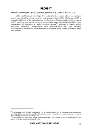 PROJEKT
PROGRAMU OPERACYJNEGO WIEDZA, EDUKACJA ROZWÓJ – WERSJA 2.0
DATA MODYFIKACJI: 2013-07-24 29
Jedną z podstawowych miar służących do porównania stanu zdrowia ludności jest przeciętne
trwanie życia oraz udział w nim przeciętnego trwania życia w zdrowiu (który w Polsce wynosi 78% w
przypadku kobiet oraz 82% w przypadku mężczyzn). Pomimo wydłużającego się przeciętnego trwania
życia29
, nadal jest ono znacznie niższe niż w przypadku krajów zachodnioeuropejskich. Zatem
obserwowany od dwudziestu lat spadek natężenia zgonów30
(wynikający z rozwoju nowych
technologii medycznych, nowoczesnych metod diagnostycznych oraz m.in. zachowań
prozdrowotnych) nie przekłada się bezpośrednio (przynajmniej wprost proporcjonalnie) na jakość
życia Polaków.
29
W 2011 roku w Polsce mężczyźni żyli przeciętnie 72,4 lat, natomiast kobiety 80,9. W stosunku do 1991 roku mężczyźni
żyją dłużej o 6,2 lat, natomiast kobiety o 5,7 lat. Również obserwowane jest wydłużenie przeciętnego dalszego trwania życia
dla wszystkich grup wiekowych (GUS 2012, s. 11).
30
W latach 1980-2010 współczynnik zgonów zmniejszył się o 44% z 1183,4 zgonów na 100 tys. ludności do 759,6 tys.
zgonów na 100 tys. mieszkańców (GUS 2012, s. 30).
 