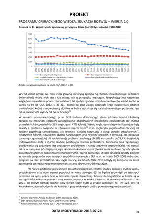 PROJEKT
PROGRAMU OPERACYJNEGO WIEDZA, EDUKACJA ROZWÓJ – WERSJA 2.0
DATA MODYFIKACJI: 2013-07-24 31
Rysunek nr 11. Współczynniki zgonów wg przyczyn w Polsce (na 100 tys. ludności, 1980-2010)
Źródło: opracowanie własne na podst. GUS (2012, s. 30).
Wśród kobiet poniżej 60. roku życia główną przyczyną zgonów są choroby nowotworowe. Jednakże
śmiertelność wśród nich jest i tak niższa, niż w przypadku mężczyzn. Niepokojący jest natomiast
względnie niewielki na przestrzeni ostatnich lat spadek zgonów z tytułu nowotworów wśród kobiet w
wieku 45-59 lat (GUS 2012, s. 31-32). Biorąc zaś pod uwagę pozostałe kraje europejskiej odsetek
umieralności kobiet na nowotwory złośliwe w Polsce kształtuje się na istotnie wyższym poziomie. Jest
np. o prawie 50% wyższy niż np. w Szwecji31
.
W ramach przeprowadzonego przez GUS badania dotyczącego stanu zdrowia ludności kobiety
częściej niż mężczyźni zgłaszały występowanie długotrwałych problemów zdrowotnych czy chorób
przewlekłych (odpowiednio 39% mężczyzn i 47% kobiet). Wśród mężczyzn relatywnie liczniejsze były
zawały i problemy związane ze zdrowiem psychicznym32
m.in. mężczyźni pięciokrotnie częściej niż
kobiety popełniają samobójstwa, jak również częściej korzystają z usług poradni odwykowych33
.
Relatywnie nowym zjawiskiem szybko narastającym jest również problem z otyłością. Jak pokazują
dane mężczyźni częściej niż kobiety mają problem z nadwagą (44,8% w stosunku do 29,4%) i otyłością
(odpowiednio 16,6% i 15,2%), rzadziej poddają się również profilaktyce. To właśnie brak regularnego
poddawania się badaniom jest znaczącym problemem i należy aktywnie przeciwdziałać tej kwestii
także w związku z późniejszymi jego skutkami ekonomicznymi (świadczenia rentowe czy obciążenia
budżetu związane ze zwolnieniami chorobowymi). Warto zaznaczyć, iż takie działania zostały podjęte
w ramach programów operacyjnych współfinansowanych z EFS m.in. w latach 2004-2006 wdrożono
program na rzecz profilaktyki raka szyjki macicy, a w latach 2007-2013 odbyły się kampanie na rzecz
zachęcenia do regularnego monitorowania stanu zdrowia wśród mężczyzn.
W Polsce, podobnie jak w innych krajach europejskich, istotny spadek populacji osób w wieku
produkcyjnym oraz stały wzrost populacji w wieku powyżej 65 lat będzie prowadził do istotnych
przemian na rynku pracy oraz w obszarze opieki zdrowotnej. Zmiany demograficzne w Polsce są w
szczególności widoczne poprzez silny wzrost populacji w wieku 65-74 lat, oczekiwany w latach 2014-
2021, po którym nastąpi równie silny wzrost liczby osób w grupie wiekowej 75+ (nr 12.). Jest to
konsekwencja przechodzenia do kolejnych grup wiekowych osób z powojennego wyżu urodzeń.
31
Kobiety dla Polski, Polska dla kobiet 2009, Warszawa 2009.
32
Stan zdrowia ludności Polski 2009, GUS Warszawa 2001.
33
Polityka równości płci. Polska 2007, UNDP Warszawa 2007
 