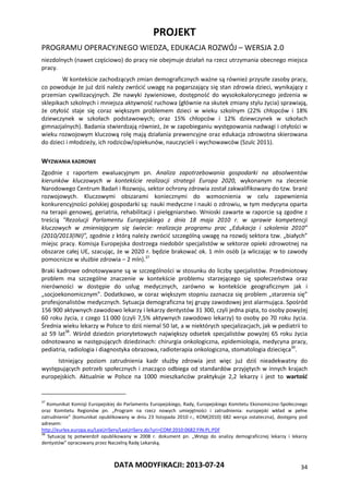 PROJEKT
PROGRAMU OPERACYJNEGO WIEDZA, EDUKACJA ROZWÓJ – WERSJA 2.0
DATA MODYFIKACJI: 2013-07-24 34
niezdolnych (nawet częściowo) do pracy nie obejmuje działań na rzecz utrzymania obecnego miejsca
pracy.
W kontekście zachodzących zmian demograficznych ważne są również przyszłe zasoby pracy,
co powoduje że już dziś należy zwrócić uwagę na pogarszający się stan zdrowia dzieci, wynikający z
przemian cywilizacyjnych. Złe nawyki żywieniowe, dostępność do wysokokalorycznego jedzenia w
sklepikach szkolnych i mniejsza aktywność ruchowa (głównie na skutek zmiany stylu życia) sprawiają,
że otyłość staje się coraz większym problemem dzieci w wieku szkolnym (22% chłopców i 18%
dziewczynek w szkołach podstawowych; oraz 15% chłopców i 12% dziewczynek w szkołach
gimnazjalnych). Badania stwierdzają również, że w zapobieganiu występowania nadwagi i otyłości w
wieku rozwojowym kluczową rolę mają działania prewencyjne oraz edukacja zdrowotna skierowana
do dzieci i młodzieży, ich rodziców/opiekunów, nauczycieli i wychowawców (Szulc 2011).
WYZWANIA KADROWE
Zgodnie z raportem ewaluacyjnym pn. Analiza zapotrzebowania gospodarki na absolwentów
kierunków kluczowych w kontekście realizacji strategii Europa 2020, wykonanym na zlecenie
Narodowego Centrum Badań i Rozwoju, sektor ochrony zdrowia został zakwalifikowany do tzw. branż
rozwojowych. Kluczowymi obszarami koniecznymi do wzmocnienia w celu zapewnienia
konkurencyjności polskiej gospodarki są: nauki medyczne i nauki o zdrowiu, w tym medycyna oparta
na terapii genowej, geriatria, rehabilitacji i pielęgniarstwo. Wnioski zawarte w raporcie są zgodne z
treścią "Rezolucji Parlamentu Europejskiego z dnia 18 maja 2010 r. w sprawie kompetencji
kluczowych w zmieniającym się świecie: realizacja programu prac „Edukacja i szkolenia 2010”
(2010/2013(INI)”, zgodnie z którą należy zwrócić szczególną uwagę na rozwój sektora tzw. „białych”
miejsc pracy. Komisja Europejska dostrzega niedobór specjalistów w sektorze opieki zdrowotnej na
obszarze całej UE, szacując, że w 2020 r. będzie brakować ok. 1 mln osób (a wliczając w to zawody
pomocnicze w służbie zdrowia – 2 mln).37
Braki kadrowe odnotowywane są w szczególności w stosunku do liczby specjalistów. Przedmiotowy
problem ma szczególne znaczenie w kontekście problemu starzejącego się społeczeństwa oraz
nierówności w dostępie do usług medycznych, zarówno w kontekście geograficznym jak i
„socjoekonomicznym”. Dodatkowo, w coraz większym stopniu zaznacza się problem „starzenia się”
profesjonalistów medycznych. Sytuacja demograficzna tej grupy zawodowej jest alarmująca. Spośród
156 900 aktywnych zawodowo lekarzy i lekarzy dentystów 31 300, czyli jedna piąta, to osoby powyżej
60 roku życia, z czego 11 000 (czyli 7,5% aktywnych zawodowo lekarzy) to osoby po 70 roku życia.
Średnia wieku lekarzy w Polsce to dziś niemal 50 lat, a w niektórych specjalizacjach, jak w pediatrii to
aż 59 lat38
. Wśród dziedzin priorytetowych największy odsetek specjalistów powyżej 65 roku życia
odnotowano w następujących dziedzinach: chirurgia onkologiczna, epidemiologia, medycyna pracy,
pediatria, radiologia i diagnostyka obrazowa, radioterapia onkologiczna, stomatologia dziecięca39
.
Istniejący poziom zatrudnienia kadr służby zdrowia jest więc już dziś nieadekwatny do
występujących potrzeb społecznych i znacząco odbiega od standardów przyjętych w innych krajach
europejskich. Aktualnie w Polsce na 1000 mieszkańców praktykuje 2,2 lekarzy i jest to wartość
37
Komunikat Komisji Europejskiej do Parlamentu Europejskiego, Rady, Europejskiego Komitetu Ekonomiczno-Społecznego
oraz Komitetu Regionów pn. „Program na rzecz nowych umiejętności i zatrudnienia: europejski wkład w pełne
zatrudnienie” (komunikat opublikowany w dniu 23 listopada 2010 r., KOM(2010) 682 wersja ostateczna), dostępny pod
adresem:
http://eurlex.europa.eu/LexUriServ/LexUriServ.do?uri=COM:2010:0682:FIN:PL:PDF
38
Sytuację tę potwierdził opublikowany w 2008 r. dokument pn. „Wstęp do analizy demograficznej lekarzy i lekarzy
dentystów” opracowany przez Naczelną Radę Lekarską.
 