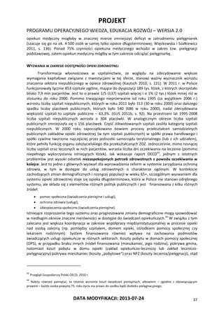 PROJEKT
PROGRAMU OPERACYJNEGO WIEDZA, EDUKACJA ROZWÓJ – WERSJA 2.0
DATA MODYFIKACJI: 2013-07-24 37
opiekun medyczny mogłoby w znacznej mierze zmniejszyć deficyt w zatrudnieniu pielęgniarek
(szacuje się go na ok. 4 500 osób w samej tylko opiece długoterminowej; Więckowska i Szałkiewicz
2011, s. 136). Ponad 75% czynności opiekuna medycznego wchodzi w zakres tzw. pielęgnacji
podstawowej, zatem opiekun medyczny mógłby w tym zakresie odciążyć pielęgniarkę.
WYZWANIA W ZAKRESIE DOSTĘPNOŚCI OPIEKI ZDROWOTNEJ
Transformacja własnościowa w szpitalnictwie, ze względu na zdecydowanie większe
wymagania kapitałowe związane z inwestycjami w tej sferze, stanowi ważny wyznacznik wzrostu
znaczenia sektora niepublicznego w opiece zdrowotnej (Kautsch 2010, s. 121). W 2011 r. w Polsce
funkcjonowały łącznie 853 szpitale ogólne, mające do dyspozycji 189 tys. łóżek, z których skorzystało
blisko 7,9 mln pacjentów. Jest to o prawie 1/5 (137) szpitali więcej i o 1% (2 tys.) łóżek mniej niż w
stosunku do roku 2000. Pomimo trwającego nieprzerwanie od roku 1995 (za wyjątkiem 2006 r.)
wzrostu liczby szpitali niepublicznych, których w roku 2011 było 313 (30 w roku 2000) oraz dalszego
spadku liczby placówek publicznych, których było 540 (686 w roku 2000), nadal zdecydowana
większość szpitali to szpitale publiczne – 63,3%. (GUS 2011b, s. 92). Na przestrzeni lat 1995-2008
liczba szpitali niepublicznych wzrosła o 304 placówki. W analogicznym okresie liczba szpitali
publicznych zmniejszyła się o 156 placówek. Część zlikwidowanych szpitali zasiliła kategorię szpitali
niepublicznych. W 2000 roku zapoczątkowano bowiem procesy przekształceń samodzielnych
publicznych zakładów opieki zdrowotnej (w tym szpitali publicznych) w spółki prawa handlowego i
spółki cywilne tworzone najczęściej przez jednostki samorządu terytorialnego (lub z ich udziałem),
które pełniły funkcję organu założycielskiego dla przekształcanych ZOZ. Jednocześnie, mimo rosnącej
liczby szpitali oraz leczonych w nich pacjentów, wzrasta liczba dni oczekiwania na leczenie (pomimo
niepełnego wykorzystania istniejących łóżek). Jak wskazuje raport OECD43
, jednym z istotnych
problemów jest wysoki odsetek niezaspokojonych potrzeb zdrowotnych z powodu oczekiwania w
kolejce. Jest to jedno z głównych wyzwań dla wprowadzenia reform w systemie zarządzania ochroną
zdrowia, w tym w dostępie do usług zdrowotnych o charakterze ogólnym. W kontekście
zachodzących zmian demograficznych i rosnącej populacji w wieku 65+, szczególnym wyzwaniem dla
systemu opieki zdrowotnej staje się opieka długoterminowa, która w Polsce nie stanowi odrębnego
systemu, ale składa się z elementów różnych polityk publicznych i jest finansowana z kilku różnych
źródeł:
 pomoc społeczna (świadczenia pieniężne i usługi),
 ochrona zdrowia (usługi),
 ubezpieczenia społeczne (świadczenia pieniężne).
Istniejące rozproszenie tego systemu oraz prognozowane zmiany demograficzne mogą spowodować
w niedługim okresie znaczne nierówności w dostępie do świadczeń opiekuńczych.44
W związku z tym
zalecana jest większa koordynacja w zakresie współpracy międzyinstytucjonalnej w procesie opieki
nad osobą zależną (np. pomiędzy szpitalem, domem opieki, ośrodkiem pomocy społecznej czy
lekarzem rodzinnym). System finansowania również wpływa na zachowania podmiotów
świadczących usługi opiekuńcze w różnych sektorach. Koszty pobytu w domach pomocy społecznej
(DPS), w przypadku braku innych źródeł finansowania (mieszkaniec, jego rodzina), pokrywa gmina,
natomiast koszt pobytu w domu opieki (zakład opiekuńczo-leczniczy lub zakład leczniczo-
pielęgnacyjny) pokrywa mieszkaniec (koszty „pobytowe”) oraz NFZ (koszty leczenia/pielęgnacji), stąd
43
Przegląd Gospodarczy Polski OECD, 2010 r.
44
Należy również pamiętać, że istotnie wzrośnie koszt świadczeń pieniężnych, albowiem – zgodnie z obowiązującym
prawem – każda osoba powyżej 75. roku życia ma prawo do zasiłku bądź dodatku pielęgnacyjnego.
 