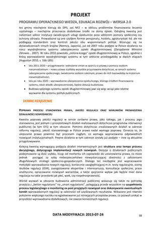 PROJEKT
PROGRAMU OPERACYJNEGO WIEDZA, EDUKACJA ROZWÓJ – WERSJA 2.0
DATA MODYFIKACJI: 2013-07-24 38
też gminy niechętnie kierują do DPS, zaś NFZ – w obliczu problemów finansowania leczenia
szpitalnego – niechętnie przeznacza dodatkowe środki na domy opieki. Odrębną kwestią jest
natomiast sektor instytucji świadczących usługi opiekuńcze poza sektorem pomocy społecznej czy
ochrony zdrowia. Prowadzone są one szyldem formie pensjonatu, hostelu, agroturystyki itd. ale nie
podlegają standardom oraz kontroli jakości obu wspomnianych polityk. Wzorując się na
doświadczeniach innych krajów (Niemcy, Japonia), już od 2007 roku podjęto w Polsce działania na
rzecz wyodrębnienia systemu zabezpieczenia opieki długoterminowej (Zarządzenie Ministra
Zdrowia… 2007). W roku 2010 powstała „zielona księga” opieki długoterminowej w Polsce, zgodnie z
którą wprowadzenie wyodrębnionego systemu w tym sektorze przebiegałoby w dwóch etapach
(Augustyn 2010, s. 166-185):
 lata 2011-2020 – przygotowanie i wdrożenie zmian w oparciu o ustawę o pomocy osobom
niesamodzielnym – nowa ustawa scaliłaby wszystkie przyznawane dotychczas, w ramach systemu
zabezpieczenia społecznego, świadczenia osobom zależnym; prawo do nich bazowałoby na kryterium
niesamodzielności;
 lata po roku 2020 – wprowadzenie ubezpieczenia opiekuńczego, którego źródłem finansowania
systemu, obok składki ubezpieczeniowej, będzie dotacja budżetowa.
 Budowa spójnego systemu opieki długoterminowej jawi się więc wciąż jako istotne
wyzwanie dla systemu polityk publicznych.
DOBRE RZĄDZENIE
POPRAWA PROCESU STANOWIENIA PRAWA, JAKOŚCI REGULACJI ORAZ WARUNKÓW PROWADZENIA
DZIAŁALNOŚCI GOSPODARCZEJ
Kwestia poprawy jakości regulacji w sensie zarówno prawa, jako takiego, jak i procesu jego
stanowienia, jest jednym z priorytetowych działań realizowanych dotychczas programów interwencji
publicznej (w tym EFS) w tym obszarze. Pomimo dotychczas zrealizowanych działań w zakresie
reformy regulacji, jakość stanowionego w Polsce prawa nadal wymaga poprawy. Oznacza to, że
ulepszanie prawa powinno być procesem ciągłym, co wymaga wypracowania odpowiednich
rozwiązań instytucjonalnych. Pewne działania w tym zakresie zostały już podjęte – inne są aktualnie
przygotowywane.
Kolejną kwestią wymagającą podjęcia działań interwencyjnych jest struktura oraz tempo procesu
decyzyjnego, dotyczącego implementacji nowych rozwiązań. Decyzje o działaniach publicznych
podejmowane są dość szybko, licząc od momentu ich zapowiedzi do ustanowienia prawa, co może
jednak pociągać za sobą niebezpieczeństwo niewystarczającej zbieżności z założeniami
długofalowych strategii społeczno-gospodarczych. Dlatego też niezbędne jest wypracowanie
metodyki wprowadzania nowych regulacji, koniecznie uwzględniającej m.in. testy regulacyjne, ocenę
skutków regulacji (OSR), zaangażowanie ekspertów i interesariuszy, konsultacje społeczne, prace
analityczne, opracowanie rozwiązań wariantów, a także spojrzenie wpływ jaki będzie mieć dana
regulacja na takie przesłanki jak płeć, wiek, czy niepełnosprawność,
Wśród wyzwań w obszarze budowania administracji publicznej wskazuje się także na potrzebę
przejścia z „better regulations” na „smart regulations”, polegającą przede wszystkim na uzupełnieniu
procesu legislacyjnego o monitoring ex post przyjętych rozwiązań oraz dokonywanie ewentualnych
korekt wprowadzonych regulacji w zależności od uzyskiwanych rezultatów. Wskazane jest również
położenie większego nacisku na egzekwowanie już istniejących przepisów prawa, co pozwoli unikać w
przyszłości wprowadzania dodatkowych, nie zawsze koniecznych regulacji.
 