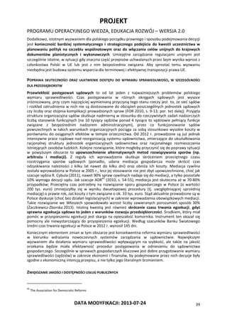 PROJEKT
PROGRAMU OPERACYJNEGO WIEDZA, EDUKACJA ROZWÓJ – WERSJA 2.0
DATA MODYFIKACJI: 2013-07-24 39
Dodatkowo, istotnym wyzwaniem dla polskiego porządku prawnego i sposobu podejmowania decyzji
jest konieczność bardziej systematycznego i strategicznego podejścia do kwestii uczestnictwa w
planowaniu polityk na szczeblu wspólnotowym oraz do włączania celów unijnych do krajowych
dokumentów planistycznych i wykonawczych. Umiejętne zarządzanie regulacjami unijnymi jest
szczególnie istotne, w sytuacji gdy znaczna część przepisów uchwalanych przez Sejm wynika wprost z
członkostwa Polski w UE lub jest z nim bezpośrednio związana. Aby sprostać temu wyzwaniu
niezbędna jest budowa systemu wsparcia dla terminowej i efektywnej transpozycji prawa UE.
POPRAWA SKUTECZNOŚCI ORAZ UŁATWIENIE DOSTĘPU DO WYMIARU SPRAWIEDLIWOŚCI, W SZCZEGÓLNOŚCI
DLA PRZEDSIĘBIORSTW
Przewlekłość postępowań sądowych to od lat jeden z najważniejszych problemów polskiego
wymiaru sprawiedliwości. Czas postępowania w różnych okręgach sądowych jest wysoce
zróżnicowany, przy czym najczęściej wymienianą przyczyną tego stanu rzeczy jest to, że sieć sądów
i rozkład zatrudnienia w nich nie są dostosowane do obciążeń poszczególnych jednostek sądowych
czy liczby oraz stopnia komplikacji prowadzonych spraw (FOR 2010, s. 9-13; por. też dalej). Przyjęta
struktura organizacyjna sądów skutkuje nadmierną w stosunku do rzeczywistych zadań nadzorczych
liczbą stanowisk funkcyjnych (na 10 tysięcy sędziów ponad 4 tysiące to sędziowie pełniący funkcje
związane z bezpośrednim nadzorem administracyjnym), przez co funkcjonowanie sądów
powszechnych w takich warunkach organizacyjnych pociąga za sobą stosunkowo wysokie koszty w
porównaniu do osiąganych efektów w tempie orzecznictwa. Od 2012 r. prowadzone są już jednak
intensywne prace rządowe nad reorganizacją systemu sądownictwa, zmierzające do ukształtowania
racjonalnej struktury jednostek organizacyjnych sadownictwa oraz racjonalnego rozmieszczenia
istniejących zasobów ludzkich. Kolejne rozwiązanie, które mogłoby przyczynić się do poprawy sytuacji
w powyższym obszarze to upowszechnienie alternatywnych metod rozwiązywania sporów (np.
arbitrażu i mediacji). Z reguły ich wprowadzenie skutkuje skróceniem przeciętnego czasu
rozstrzygania sporów sądowych (ponadto, udana mediacja gospodarcza może skrócić czas
odzyskiwania należności z kilku lat nawet do kilku dni) oraz obniża ich koszty. Mediacja cywilna
została wprowadzona w Polsce w 2005 r., lecz jej stosowanie nie jest zbyt upowszechnione, choć jak
szacuje sędzia R. Cybula (2011), nawet 90% spraw cywilnych nadaje się do mediacji, a tylko pozostałe
10% wymaga decyzji sądu. Jak szacuje ADR45
(2010, s. 54-55), mediacja jest skuteczna aż w 70-80%
przypadków; Przeciętny czas potrzebny na rozwiązanie sporu gospodarczego w Polsce (o wartości
200 tys. euro) zmniejszyłby się w wyniku dwuetapowej procedury (tj. uwzględniającej uprzednią
mediację) o prawie rok, zaś koszty z tym związane o ok. 33 tys. euro. Stąd aktualnie prowadzone są w
Polsce dyskusje (choć bez działań legislacyjnych) w zakresie wprowadzenia obowiązkowych mediacji.
Takie rozwiązanie we Włoszech spowodowało wzrost liczby zawieranych porozumień sposób 30%
(Żaczkiewicz-Zborska 2013). Istotną kwestią jest również skrócenie czasu trwania egzekucji, gdyż
sprawna egzekucja sądowa to jeden z warunków rozwoju przedsiębiorczości. Środkiem, który miał
pomóc w przyspieszeniu egzekucji jest skarga na opieszałość komornika. Instrument ten okazał się
pomocny ale niewystarczający do przyspieszenia egzekucji. Według szacunków Banku Światowego
średni czas trwania egzekucji w Polsce w 2012 r. wynosił 145 dni.
Koniecznym elementem zmian w tym obszarze jest konsekwentna reforma wymiaru sprawiedliwości
w kierunku wdrażania nowoczesnych systemów zarządzania w sądownictwie. Największym
wyzwaniem dla działania wymiaru sprawiedliwości wpływającym na szybkość, ale także na jakość
orzekania będzie miała efektywność procedur postępowania w odniesieniu do sądownictwa
gospodarczego. Szczególnie w sprawach gospodarczych kluczowe jest dobre przygotowanie wymiaru
sprawiedliwości (sędziów) w zakresie ekonomii i finansów, by podejmowane przez nich decyzje były
zgodne z ekonomiczną intencją przepisu, a nie tylko jego literalnym brzmieniem.
ZWIĘKSZANIE JAKOŚCI I DOSTĘPNOŚCI USŁUG PUBLICZNYCH
45
The Association for Democratic Reforms
 