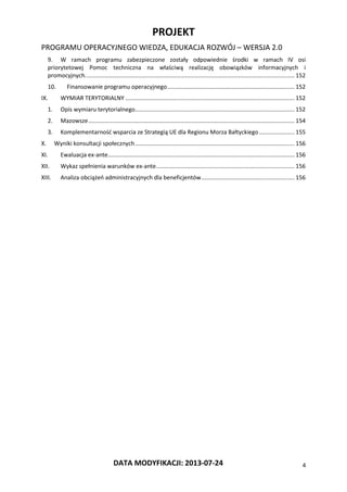 PROJEKT
PROGRAMU OPERACYJNEGO WIEDZA, EDUKACJA ROZWÓJ – WERSJA 2.0
DATA MODYFIKACJI: 2013-07-24 4
9. W ramach programu zabezpieczone zostały odpowiednie środki w ramach IV osi
priorytetowej Pomoc techniczna na właściwą realizację obowiązków informacyjnych i
promocyjnych.................................................................................................................................. 152
10. Finansowanie programu operacyjnego............................................................................... 152
IX. WYMIAR TERYTORIALNY ......................................................................................................... 152
1. Opis wymiaru terytorialnego................................................................................................... 152
2. Mazowsze................................................................................................................................ 154
3. Komplementarność wsparcia ze Strategią UE dla Regionu Morza Bałtyckiego...................... 155
X. Wyniki konsultacji społecznych................................................................................................... 156
XI. Ewaluacja ex-ante.................................................................................................................... 156
XII. Wykaz spełnienia warunków ex-ante...................................................................................... 156
XIII. Analiza obciążeń administracyjnych dla beneficjentów.......................................................... 156
 