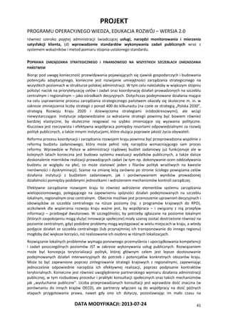 PROJEKT
PROGRAMU OPERACYJNEGO WIEDZA, EDUKACJA ROZWÓJ – WERSJA 2.0
DATA MODYFIKACJI: 2013-07-24 41
również szeroko pojętej administracji świadczącej usługi, narzędzi monitorowania i mierzenia
satysfakcji klienta, (d) wprowadzenie standardów wykonywania zadań publicznych wraz z
systemem wskaźników i metod pomiaru stopnia ustalonego standardu.
POPRAWA ZARZĄDZANIA STRATEGICZNEGO I FINANSOWEGO NA WSZYSTKICH SZCZEBLACH ZARZADZANIA
PAŃSTWEM
Biorąc pod uwagę konieczność przewidywania pojawiających się zjawisk gospodarczych i budowania
potencjału adaptacyjnego, konieczne jest rozwijanie umiejętności zarządzania strategicznego na
wszystkich poziomach w strukturze polskiej administracji. W tym celu należałoby w większym stopniu
położyć nacisk na priorytetyzację celów i zadań oraz koordynację działań prowadzonych na szczeblu
centralnym i regionalnym – jako ośrodkach decyzyjnych. Dotychczas podejmowane działania mające
na celu usprawnienie procesu zarządzania strategicznego państwem okazały się skuteczne m. in. w
zakresie zmniejszenia liczby strategii z ponad 400 do kilkunastu (na czele ze strategią „Polska 2030”,
strategią Rozwoju Kraju 2020 i dziewięcioma strategiami śródookresowymi), ale wciąż
niewystarczające. Instytucje odpowiedzialne za wdrażanie strategii powinny być bowiem również
bardziej elastyczne, by skutecznie reagować na szybko zmieniające się wyzwania polityczne.
Kluczowa jest rzeczywista i efektywna współpraca pomiędzy resortami odpowiedzialnymi za rozwój
polityk publicznych, a także innymi instytucjami, które służąca poprawie jakość życia obywateli.
Reforma procesu koordynacji i zarządzania rozwojem kraju powinna być przeprowadzona wspólnie z
reformą budżetu zadaniowego, który może pełnić rolę narzędzia wzmacniającego sam proces
reformy. Wprawdzie w Polsce w administracji rządowej budżet zadaniowy już funkcjonuje ale w
kolejnych latach konieczna jest budowa systemu ewaluacji wydatków publicznych, a także dalsze
doskonalenie mierników realizacji prowadzących zadań (w tym np. dokonywanie ocen oddziaływania
budżetu ze względu na płeć, co może stanowić jeden z filarów polityk wrażliwych na kwestie
nierówności i dyskryminacji). Szanse na zmianę leżą zarówno po stronie ścisłego powiązania celów
działania instytucji z budżetem zadaniowym, jak i porównywaniem wyników prowadzonej
działalności pomiędzy podobnymi jednostkami i wdrożeniem mechanizmów kontroli zarządczej.
Efektywne zarządzanie rozwojem kraju to również wdrożenie elementów systemu zarządzania
wielopoziomowego, polegającego na zapewnieniu spójności działań podejmowanych na szczeblu
lokalnym, regionalnym oraz centralnym. Obecnie możliwe jest przenoszenie uprawnień decyzyjnych i
obowiązków ze szczebla centralnego na niższe poziomy (np. z programów krajowych do RPO),
aczkolwiek dla wspierania rozwoju kraju ważne jest, by współpraca – i związany z nią przepływ
informacji – przebiegał dwutorowo. W szczególności, by potrzeby zgłaszane na poziomie lokalnym
(których zaspokojeniu mogą służyć innowacje społeczne) miały szansę zostać dostrzeżone również na
poziomie centralnym, gdyż podobne problemy mogą występować w wielu miejscach w kraju, a wtedy
podjęcie działań ze szczebla centralnego (lub przynajmniej ich transponowanie do innego regionu)
mogłoby dać większe korzyści, niż realizowanie ich osobno w różnych lokalizacjach.
Rozwiązanie lokalnych problemów wymaga ponownego przemyślenia i uporządkowania kompetencji
i zadań poszczególnych poziomów JST w zakresie wykonywania usług publicznych. Rozwiązaniem
może być koncepcja terytorializacji polityk, której głównym celem jest lepsze dostosowanie
podejmowanych działań interwencyjnych do potrzeb i potencjałów konkretnych obszarów kraju.
Może to być zapewnione poprzez zintegrowanie strategii krajowych z regionalnymi, zapewniając
jednocześnie odpowiednie narzędzia ich efektywnej realizacji, poprzez podpisanie kontraktów
terytorialnych. Konieczne jest również uwzględnienie partnerskiego wymiaru działania administracji
publicznej, w tym rozbudowy procedur i praktyki konsultacji społecznych oraz takich mechanizmów
jak „wysłuchanie publiczne”. Liczba przeprowadzanych konsultacji jest wprawdzie dość znaczna (w
porównaniu do innych krajów OECD), ale partnerzy włączani są do współpracy na dość późnych
etapach przygotowania prawa, nawet gdy ono ich dotyczy, pozostawiając im mało czasu na
 