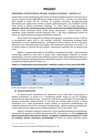 PROJEKT
PROGRAMU OPERACYJNEGO WIEDZA, EDUKACJA ROZWÓJ – WERSJA 2.0
DATA MODYFIKACJI: 2013-07-24 43
Spadek liczby uczniów odnotowywany był również w szkołach ponadgimnazjalnych. Ponownie, był on
znacznie silniejszy w latach 2000-2005 (łączny spadek o ponad 740 tys. uczniów), niż w latach 2005-
2010 (spadek o niemal 192 tys. uczniów). W przypadku szkolnictwa ponadgimnazjalnego
obserwowany jest spadek liczby uczniów w szkołach ogólnokształcących, przy niewielkim wzroście
liczby uczniów w szkołach zawodowych (Bukowski i in., 2012). Dane te mogą wskazywać na
stopniowe odwracanie się obserwowanego od lat 90. trendu dominacji edukacji ogólnokształcącej.
Młodzież zaczyna dokonywać korekt swoich decyzji edukacyjnych i częściej wybiera szkoły
zawodowe, przede wszystkim technika (Szafraniec 2011, s. 98), które przygotowują zarówno do
matury, jak i egzaminów potwierdzających kwalifikacje zawodowe.
Biorąc jednak pod uwagę płeć jak wskazują dane dotyczące uczestnictwa uczniów i uczennic
w poszczególnych typach szkół w roku szkolnym 2010/2011, zdecydowaną przewagę kobiet
obserwujemy w liceach ogólnokształcących i profilowanych (73% w stosunku do 50 % mężczyzn).
Mężczyźni są zaś nadreprezentowani w przypadku szkół zasadniczych zawodowych i techników 47
co
ma później wpływ na obierany kierunek studiów i dopasowanie kwalifikacji płci do potrzeb rynku
pracy.
Zgodnie z prognozą demograficzną GUS (2008) w perspektywie do 2020 r. należy oczekiwać
nieznacznego zwiększenia liczby dzieci w grupie wieku odpowiadającej kształceniu w szkołach
podstawowych, natomiast spadnie liczba młodzieży w grupach wieku odpowiadających kształceniu w
szkołach gimnazjalnych i ponadgimnazjalnych. Najsilniejszy spadek (o niemal 1/4) odnotowany będzie
w szkołach ponadgimnazjalnych (Tabela nr 2).
Tabela nr 2. Prognozowana zmiana liczby dzieci i młodzieży w wieku 6-17 lat w latach 2010-2020
Grupa
wieku
zmiana 2010-2015
(tys.)
Zmiana 2015-2020
(tys.)
Zmiana 2010-2020
(tys.)
rok 2020
rok 2010=100
6-11 lat 106 169 275 112,7
12-14 lat -164 96 -67 94,5
15-17 lat -239 -83 -322 76,7
Źródło: obliczenia własne na podstawie GUS (2008).
2) EDUKACJA PRZEDSZKOLNA
W ostatnich latach obserwowany jest dynamiczny wzrost liczby dzieci uczestniczących w
edukacji przedszkolnej, co wynika m.in. z prowadzonej polityki, mającej na celu jak największe
upowszechnienie tego rodzaju działań - obecnie już 72,0% dzieci w grupie wieku 3-5 lat jest objętych
edukacją przedszkolną. Upowszechnienie na taką skalę jest możliwe dzięki zmianom w prawie
oświatowym (m.in. dzięki wprowadzeniu prawa 5-latków do wychowania przedszkolnego oraz
możliwości zakładania innych form wychowania przedszkolnego – głównie punktów przedszkolnych),
a także dzięki szerszemu wykorzystaniu środków dostępnych z EFS w latach 2007 – 2013.
Zgodnie z wnioskami zawartymi w raporcie pn. Ocena ośrodków wychowania przedszkolnego,
utworzonych lub wspartych ze środków finansowanych EFS… (Leszczyńska i in., 2012) niezbędna jest
jednak poprawa jakości tego poziomu edukacji – szczególnie w oddziałach przedszkolnych i innych
niż tradycyjne formach wychowania przedszkolnego. W Polsce nie zostały dotychczas jeszcze
47
Oświata i wychowanie w roku szkolnym 2010/2011, Warszawa 2011 str. 58.
 