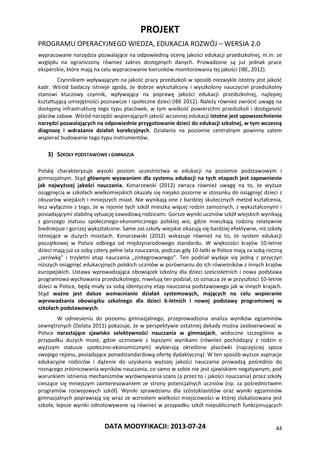 PROJEKT
PROGRAMU OPERACYJNEGO WIEDZA, EDUKACJA ROZWÓJ – WERSJA 2.0
DATA MODYFIKACJI: 2013-07-24 44
wypracowane narzędzia pozwalające na odpowiednią ocenę jakości edukacji przedszkolnej, m.in. ze
względu na ograniczony również zakres dostępnych danych. Prowadzone są już jednak prace
eksperckie, które mają na celu wypracowanie kierunków monitorowania tej jakości (IBE, 2012).
Czynnikiem wpływającym na jakość pracy przedszkoli w sposób niezwykle istotny jest jakość
kadr. Wśród badaczy istnieje zgoda, że dobrze wykształcony i wyszkolony nauczyciel przedszkolny
stanowi kluczowy czynnik, wpływający na poprawę jakości edukacji przedszkolnej, najlepiej
kształtującą umiejętności poznawcze i społeczne dzieci (IBE 2012). Należy również zwrócić uwagę na
dostępną infrastrukturę tego typu placówek, w tym wielkość powierzchni przedszkoli i dostępność
placów zabaw. Wśród narzędzi wspierających jakość wczesnej edukacji istotne jest upowszechnienie
narzędzi pozwalających na odpowiednie przygotowanie dzieci do edukacji szkolnej, w tym wczesną
diagnozę i wdrażanie działań korekcyjnych. Działania na poziomie centralnym powinny zatem
wspierać budowanie tego typu instrumentów.
3) SZKOŁY PODSTAWOWE I GIMNAZJA
Polskę charakteryzuje wysoki poziom uczestnictwa w edukacji na poziomie podstawowym i
gimnazjalnym. Stąd głównym wyzwaniem dla systemu edukacji na tych etapach jest zapewnienie
jak najwyższej jakości nauczania. Konarzewski (2012) zwraca również uwagę na to, że wyższe
osiągnięcia w szkołach wielkomiejskich okazały się niejako pozorne w stosunku do osiągnięć dzieci z
obszarów wiejskich i mniejszych miast. Nie wynikają one z bardziej skutecznych metod kształcenia,
lecz wyłącznie z tego, że w rejonie tych szkół mieszka więcej rodzin zamożnych, z wykształconymi i
posiadającymi stabilną sytuację zawodową rodzicami. Gorsze wyniki uczniów szkół wiejskich wynikają
z gorszego statusu społecznego-ekonomicznego polskiej wsi, gdzie mieszkają rodziny relatywnie
biedniejsze i gorszej wykształcone. Same zaś szkoły wiejskie okazują się bardziej efektywne, niż szkoły
istniejące w dużych miastach. Konarzewski (2012) wskazuje również na to, że system edukacji
początkowej w Polsce odbiega od międzynarodowego standardu. W większości krajów 10-letnie
dzieci mają już za sobą cztery pełne lata nauczania, podczas gdy 10-latki w Polsce mają za sobą roczną
„zerówkę” i trzyletni etap nauczania „zintegrowanego”. Ten podział wydaje się jedną z przyczyn
niższych osiągnięć edukacyjnych polskich uczniów w porównaniu do ich rówieśników z innych krajów
europejskich. Ustawa wprowadzająca obowiązek szkolny dla dzieci sześcioletnich i nowa podstawa
programowa wychowania przedszkolnego, niwelują ten podział, co oznacza że w przyszłości 10-letnie
dzieci w Polsce, będą miały za sobą identyczny etap nauczania podstawowego jak w innych krajach.
Stąd ważne jest dalsze wzmacnianie działań systemowych, mających na celu wspieranie
wprowadzania obowiązku szkolnego dla dzieci 6-letnich i nowej podstawy programowej w
szkołach podstawowych.
W odniesieniu do poziomu gimnazjalnego, przeprowadzona analiza wyników egzaminów
zewnętrznych (Dolata 2011) pokazuje, że w perspektywie ostatniej dekady można zaobserwować w
Polsce narastające zjawisko selektywności nauczania w gimnazjach, widoczne szczególnie w
przypadku dużych miast, gdzie uczniowie z lepszymi wynikami (również pochodzący z rodzin o
wyższym statusie społeczno-ekonomicznym) wybierają określone placówki (najczęściej spoza
swojego rejonu, posiadające ponadstandardową ofertę dydaktyczną). W ten sposób wyższe aspiracje
edukacyjne rodziców i dążenie do uzyskania wyższej jakości nauczania prowadzą pośrednio do
rosnącego zróżnicowania wyników nauczania, co samo w sobie nie jest zjawiskiem negatywnym, pod
warunkiem istnienia mechanizmów wyrównywania szans (a przez to i jakości nauczania) przez szkoły
cieszące się mniejszym zainteresowaniem ze strony potencjalnych uczniów (np. za pośrednictwem
programów rozwojowych szkół). Wyniki sprawdzianu dla szóstoklasistów oraz wyniki egzaminów
gimnazjalnych poprawiają się wraz ze wzrostem wielkości miejscowości w której zlokalizowana jest
szkoła; lepsze wyniki odnotowywane są również w przypadku szkół niepublicznych funkcjonujących
 