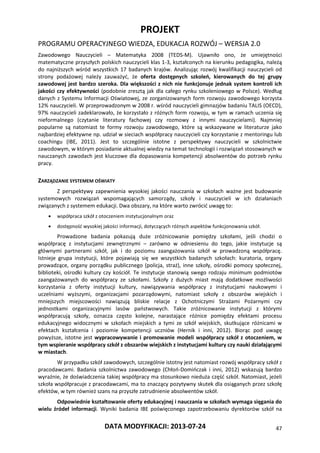PROJEKT
PROGRAMU OPERACYJNEGO WIEDZA, EDUKACJA ROZWÓJ – WERSJA 2.0
DATA MODYFIKACJI: 2013-07-24 47
Zawodowego Nauczycieli – Matematyka 2008 (TEDS-M). Ujawniło ono, że umiejętności
matematyczne przyszłych polskich nauczycieli klas 1-3, kształconych na kierunku pedagogika, należą
do najniższych wśród wszystkich 17 badanych krajów. Analizując rozwój kwalifikacji nauczycieli od
strony podażowej należy zauważyć, że oferta dostępnych szkoleń, kierowanych do tej grupy
zawodowej jest bardzo szeroka. Dla większości z nich nie funkcjonuje jednak system kontroli ich
jakości czy efektywności (podobnie zresztą jak dla całego rynku szkoleniowego w Polsce). Według
danych z Systemu Informacji Oświatowej, ze zorganizowanych form rozwoju zawodowego korzysta
12% nauczycieli. W przeprowadzonym w 2008 r. wśród nauczycieli gimnazjów badaniu TALIS (OECD),
97% nauczycieli zadeklarowało, że korzystało z różnych form rozwoju, w tym w ramach uczenia się
nieformalnego (czytanie literatury fachowej czy rozmowy z innymi nauczycielami). Najmniej
popularne są natomiast te formy rozwoju zawodowego, które są wskazywane w literaturze jako
najbardziej efektywne np. udział w sieciach współpracy nauczycieli czy korzystanie z mentoringu lub
coachingu (IBE, 2011). Jest to szczególnie istotne z perspektywy nauczycieli w szkolnictwie
zawodowym, w którym posiadanie aktualnej wiedzy na temat technologii i rozwiązań stosowanych w
nauczanych zawodach jest kluczowe dla dopasowania kompetencji absolwentów do potrzeb rynku
pracy.
ZARZĄDZANIE SYSTEMEM OŚWIATY
Z perspektywy zapewnienia wysokiej jakości nauczania w szkołach ważne jest budowanie
systemowych rozwiązań wspomagających samorządy, szkoły i nauczycieli w ich działaniach
związanych z systemem edukacji. Dwa obszary, na które warto zwrócić uwagę to:
 współpraca szkół z otoczeniem instytucjonalnym oraz
 dostępność wysokiej jakości informacji, dotyczących różnych aspektów funkcjonowania szkół.
Prowadzone badania pokazują duże zróżnicowanie pomiędzy szkołami, jeśli chodzi o
współpracę z instytucjami zewnętrznymi – zarówno w odniesieniu do tego, jakie instytucje są
głównymi partnerami szkół, jak i do poziomu zaangażowania szkół w prowadzoną współpracę.
Istnieje grupa instytucji, które pojawiają się we wszystkich badanych szkołach: kuratoria, organy
prowadzące, organy porządku publicznego (policja, straż), inne szkoły, ośrodki pomocy społecznej,
biblioteki, ośrodki kultury czy kościół. Te instytucje stanowią swego rodzaju minimum podmiotów
zaangażowanych do współpracy ze szkołami. Szkoły z dużych miast mają dodatkowe możliwości
korzystania z oferty instytucji kultury, nawiązywania współpracy z instytucjami naukowymi i
uczelniami wyższymi, organizacjami pozarządowymi, natomiast szkoły z obszarów wiejskich i
mniejszych miejscowości nawiązują bliskie relacje z Ochotniczymi Strażami Pożarnymi czy
jednostkami organizacyjnymi lasów państwowych. Takie zróżnicowanie instytucji z którymi
współpracują szkoły, oznacza często kolejne, narastające różnice pomiędzy efektami procesu
edukacyjnego widocznymi w szkołach miejskich a tymi ze szkół wiejskich, skutkujące różnicami w
efektach kształcenia i poziomie kompetencji uczniów (Hernik i inni, 2012). Biorąc pod uwagę
powyższe, istotne jest wypracowywanie i promowanie modeli współpracy szkół z otoczeniem, w
tym wspieranie współpracy szkół z obszarów wiejskich z instytucjami kultury czy nauki działającymi
w miastach.
W przypadku szkół zawodowych, szczególnie istotny jest natomiast rozwój współpracy szkół z
pracodawcami. Badania szkolnictwa zawodowego (Chłoń-Domińczak i inni, 2012) wskazują bardzo
wyraźnie, że doświadczenia takiej współpracy ma stosunkowo nieduża część szkół. Natomiast, jeżeli
szkoła współpracuje z pracodawcami, ma to znaczący pozytywny skutek dla osiąganych przez szkołę
efektów, w tym również szans na przyszłe zatrudnienie absolwentów szkół.
Odpowiednie kształtowanie oferty edukacyjnej i nauczania w szkołach wymaga sięgania do
wielu źródeł informacji. Wyniki badania IBE poświęconego zapotrzebowaniu dyrektorów szkół na
 