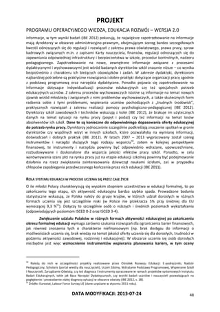 PROJEKT
PROGRAMU OPERACYJNEGO WIEDZA, EDUKACJA ROZWÓJ – WERSJA 2.0
DATA MODYFIKACJI: 2013-07-24 48
informacje, w tym wyniki badań (IBE 2012) pokazują, że największe zapotrzebowanie na informacje
mają dyrektorzy w obszarze administracyjno-prawnym, obejmującym szereg bardzo szczegółowych
kwestii odnoszących się do regulacji i rozwiązań z zakresu prawa oświatowego, prawa pracy, spraw
kadrowych związanych m.in. z zapisami Karty nauczyciela, finansów, regulacji odnoszących się do
zapewniania odpowiedniej infrastruktury i bezpieczeństwa w szkole, procedur kontrolnych, nadzoru
pedagogicznego. Zapotrzebowanie na nowe, zewnętrzne informacje związane z procesami
dydaktycznymi i wychowawczymi jest wśród badanych dyrektorów szkół znacznie niższe – co wynika
bezpośrednio z charakteru ich bieżących obowiązków i zadań. W zakresie dydaktyki, dyrektorom
najbardziej potrzebne są praktyczne rozwiązania i dobre praktyki dotyczące organizacji pracy zgodnie
z podstawą programową oraz narzędzia dydaktyczne. Ponadto pojawia się zapotrzebowanie na
informacje dotyczące indywidualizacji procesów edukacyjnych czy też specjalnych potrzeb
edukacyjnych uczniów. Z zakresu procesów wychowawczych istotne są informacje na temat nowych
zjawisk wśród młodzieży i związanych z nimi problemów wychowawczych, a także skutecznych form
radzenia sobie z tymi problemami, wspierania uczniów pochodzących z „trudnych środowisk”,
praktycznych rozwiązań z zakresu realizacji pomocy psychologiczno-pedagogicznej (IBE 2012).
Dyrektorzy szkół zawodowych i techników wskazują z kolei (IBE 2012), że brakuje im użytecznych
danych na temat sytuacji na rynku pracy (popyt i podaż) czy też informacji na temat losów
absolwentów ich szkół. Dane te są konieczne do odpowiedniego dopasowania oferty edukacyjnej
do potrzeb rynku pracy. Dyrektorzy jednocześnie szczególnie podkreślają znaczenie spotkań w gronie
dyrektorów czy wspólnych wizyt w innych szkołach, które pozwalałyby na wymianę informacji,
doświadczeń i dobrych praktyk (IBE 2012). W latach 2007 – 2013 wypracowany został szereg
instrumentów i narzędzi służących tego rodzaju wsparciu50
, zatem w kolejnej perspektywie
finansowej, te instrumenty i narzędzia powinny być odpowiednio wdrażane, upowszechniane,
rozbudowywane i doskonalone dla wsparcia jakości efektów pracy szkół. Ponadto, w celu
wyrównywania szans płci na rynku pracy już na etapie edukacji szkolnej powinny być podejmowanie
działania na rzecz zwiększania zainteresowania dziewcząt naukami ścisłymi, zaś w przypadku
chłopców zapobiegania przedwczesnego kończenia przez nich edukacji (IBE 2011).
ROLA SYSTEMU EDUKACJI W PROCESIE UCZENIA SIĘ PRZEZ CAŁE ŻYCIE
O ile młodzi Polacy charakteryzują się wysokim stopniem uczestnictwa w edukacji formalnej, to po
zakończeniu tego etapu, ich aktywność edukacyjna bardzo szybko spada. Prowadzone badania
statystyczne wskazują, że Polska należy do grupy krajów, w których udział dorosłych w różnych
formach uczenia się jest szczególnie niski (w Polsce nie przekracza 5% przy średniej dla EU
wynoszącej 9,3 %51
). Dotyczy to szczególnie osób o niższych i średnich poziomach wykształcenia
(odpowiadających poziomom ISCED 0-2 oraz ISCED 3-4).
Zwiększenie udziału Polaków w różnych formach aktywności edukacyjnej po zakończeniu
okresu formalnej edukacji wymaga zarówno szukania rozwiązań dla ograniczenia barier finansowych,
jak również znoszenia tych o charakterze niefinansowym (np. brak dostępu do informacji o
możliwościach uczenia się, brak wiedzy na temat jakości oferty uczenia się dla dorosłych, trudności w
godzeniu aktywności zawodowej, rodzinnej i edukacyjnej). W obszarze uczenia się osób dorosłych
niezbędne jest więc wzmocnienie instrumentów wspierania planowania kariery, w tym oceny
50
Należą do nich w szczególności projekty realizowane przez Ośrodek Rozwoju Edukacji: E-podręczniki, Nadzór
Pedagogiczny, Scholaris (portal wiedzy dla nauczycieli), Uczeń Zdolny, Wdrażanie Podstawy Programowej, Wspieranie Szkół
i Nauczycieli, Zarządzanie Oświatą; czy też diagnoza i instrumenty opracowane w ramach projektów systemowych Instytutu
Badań Edukacyjnych, takie jak Baza Narzędzi Dydaktycznych, czy wyniki badań uczniów i nauczycieli pozwalających na
pogłębienie i prowadzenie stałej diagnozy sytuacji w obszarze oświaty (IBE 2012, s. 18).
51
Źródło: Eurostat, Labour Force Survey UE (dane uzyskane w styczniu 2011 roku).
 