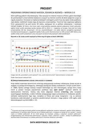 PROJEKT
PROGRAMU OPERACYJNEGO WIEDZA, EDUKACJA ROZWÓJ – WERSJA 2.0
DATA MODYFIKACJI: 2013-07-24 51
które spełniają jedynie rolę edukacyjną. Taka sytuacja ma również miejsce w Polsce, gdzie równolegle
do państwowych uniwersytetów badawczo-uczących są również uczelnie de facto wyłącznie uczące (z
reguły prywatne). Ponieważ w międzynarodowych rankingach uczelni liczy się często liczba publikacji,
stąd władze niektórych krajów dążą do łączenia uniwersytetów. Trend do fuzji organizacji (głównie
firm) upowszechnił się pod koniec XX wieku; występuje też w polityce edukacyjnej i naukowej
różnych krajów. W Polsce, choć duża część uniwersytetów powstała poprzez połączenie innych jednostek,
ogólna liczba uczelni pozostaje bardzo wysoka (470 w 2012 r.) – najwyższa w Europie. Duża jest też liczba
uniwersytetów (18 tzw. klasycznych i 24 tzw. przymiotnikowe) i nie widać obecnie szczególnie wyraźnych
trendów koncentracyjnych, z wyjątkiem spadku liczby uczelni ekonomicznych (o 19% w latach 2007-2011), oraz
spadku liczby uczelni prywatnych, przy znaczącym wzroście liczby wyższych szkół zawodowych.
Rysunek nr 18. Liczba uczelni wyższych w Polsce wg ich typów w latach 1999-2011
Uwaga: dane dla „pozostałych uczelni wyższych” oraz „uczelni ekonomicznych” zaprezentowano na lewej skali.
Źródło: Bank Danych Lokalnych GUS.
4) UMIĘDZYNARODOWIENIE UCZELNI: OPEN ACCESS I E-LEARNING
Kraje słabiej rozwinięte dynamicznie zmieniają swoją pozycję naukową i edukacyjną. Dzieje się tak ze
względu na postęp technologiczny, ułatwiający dostęp do wiedzy naukowcom z innych uczelni (Kim i
in. 2006). Oprócz samego rozwoju nowych technologii czy sieci internetowej, sprzyja temu nowy
trend w postaci rosnącej popularności publikacji typu open access56
opartych właśnie na
wykorzystaniu Internetu. Istotną rolę może odgrywać również e-learning, jako narzędzie
wspomagające dydaktykę, a także niekiedy zastępującego zajęcia prowadzone w tradycyjny sposób.
Jednakże wykorzystanie tego typu narzędzia w Polsce jest wciąż marginalne i np. w zakresie
kształcenia osób dorosłych w systemie pozaformalnym korzysta z niego jedynie 1,9% ogółu osób
dokształcających się (GUS 2009, s. 57).
56
Przyczynia się do tego też krytyka polityki cenowej głównych wydawców czasopism naukowych, zgodnie z którą, badania i
opublikowanie ich wyników często finansuje się ze środków publicznych, a następnie za dostęp do nich się płaci – również
często ze środków publicznych. W ten trend wpisuje się inicjatywa „Ustawy o otwartych zasobach publicznych”
przygotowywanej przez Ministerstwo Administracji i Cyfryzacji, mająca „otworzyć” w 2014 r. dostęp do publikowanych
wyników badań finansowanych ze środków publicznych (i finansowo wesprzeć e-periodyki).
 
