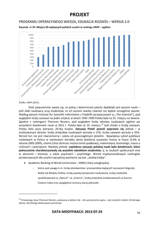 PROJEKT
PROGRAMU OPERACYJNEGO WIEDZA, EDUKACJA ROZWÓJ – WERSJA 2.0
DATA MODYFIKACJI: 2013-07-24 56
Rysunek nr 24. Miejsca 20 najlepszych polskich uczelni w rankingu URAP – ogółem
Źródło: URAP (2012).
Dość powszechnie uważa się, że jedną z determinant jakości dydaktyki jest poziom nauki –
jeśli słabi naukowcy uczą studentów, to ich poziom wiedzy również nie będzie szczególnie wysoki.
Według danych Institute for Scientific Information z Filadelfii (przytaczanych za „The Scientist”), pod
względem liczby cytowań na jeden artykuł, w latach 1992-1996 Polska była na 25. miejscu na świecie.
Zgodnie z rankingami Thomson Reuters, pod względem liczby tekstów naukowych ogólnie we
wszystkich dziedzinach nauki w 2011 r. Polska była na 19. miejscu.59
Jeśli chodzi o liczbę cytowań,
Polska była poza pierwsza 20-tką krajów. Sytuacja Polski powoli poprawia się jednak i w
analizowanym okresie: liczba artykułów naukowych wzrosła o 17%, liczba cytowań wzrosła o 35%.
Wzrost ten nie jest równomierny i zależy od poszczególnych dziedzin. Największy udział publikacji
naukowych w Polsce w światowym dorobku danej dziedziny zauważyć można w fizyce (2,6% w
okresie 2005-2009), chemii (choć dostrzec można trend spadkowy), matematyce, kosmologii, nauce o
roślinach i zwierzętach. Niestety jednak, najsłabsza sytuacja polskiej nauki była dziedzinach, które
jednocześnie charakteryzowały się wysokim odsetkiem studentów, tj. w naukach społecznych oraz
w ekonomii i biznesie, a także psychiatrii i psychologii. Wśród międzynarodowych rankingów
porównawczych dla uczelni najczęściej wymienia się tzw. „wielką trójkę”:
 Academic Ranking of World Universities – ARWU (lista szanghajska):
- bierze pod uwagę m.in. liczbę absolwentów i pracowników będących laureatami Nagrody
Nobla lub Medalu Fieldsa, liczbę wysokocytowanych naukowców, liczbę artykułów
opublikowanych w „Nature” i w „Science”, liczbę artykułów zindeksowanych w Science
Citation Index oraz uwzględnia rozmiary danej jednostki;
59
Przytaczając dane Thomson Reuters, wskazany w tekście rok – dla uproszczenia zapisu – jest ostatnim rokiem 10-letniego
okresu, dla którego dokonywano pomiarów.
 