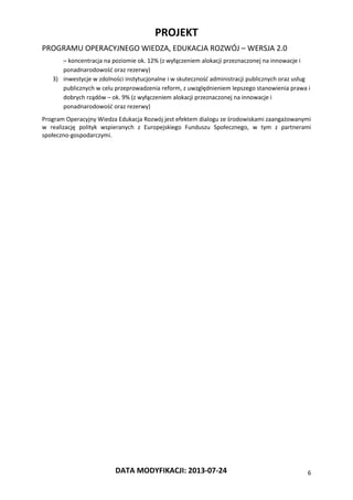 PROJEKT
PROGRAMU OPERACYJNEGO WIEDZA, EDUKACJA ROZWÓJ – WERSJA 2.0
DATA MODYFIKACJI: 2013-07-24 6
– koncentracja na poziomie ok. 12% (z wyłączeniem alokacji przeznaczonej na innowacje i
ponadnarodowość oraz rezerwy)
3) inwestycje w zdolności instytucjonalne i w skuteczność administracji publicznych oraz usług
publicznych w celu przeprowadzenia reform, z uwzględnieniem lepszego stanowienia prawa i
dobrych rządów – ok. 9% (z wyłączeniem alokacji przeznaczonej na innowacje i
ponadnarodowość oraz rezerwy)
Program Operacyjny Wiedza Edukacja Rozwój jest efektem dialogu ze środowiskami zaangażowanymi
w realizację polityk wspieranych z Europejskiego Funduszu Społecznego, w tym z partnerami
społeczno-gospodarczymi.
 