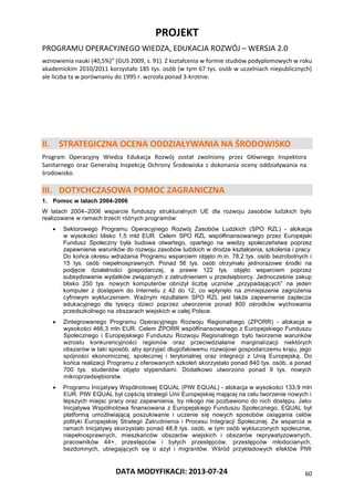 PROJEKT
PROGRAMU OPERACYJNEGO WIEDZA, EDUKACJA ROZWÓJ – WERSJA 2.0
DATA MODYFIKACJI: 2013-07-24 60
wznowienia nauki (40,5%)” (GUS 2009, s. 91). Z kształcenia w formie studiów podyplomowych w roku
akademickim 2010/2011 korzystało 185 tys. osób (w tym 67 tys. osób w uczelniach niepublicznych)
ale liczba ta w porównaniu do 1995 r. wzrosła ponad 3-krotnie.
II. STRATEGICZNA OCENA ODDZIAŁYWANIA NA ŚRODOWISKO
Program Operacyjny Wiedza Edukacja Rozwój został zwolniony przez Głównego Inspektora
Sanitarnego oraz Generalną Inspekcję Ochrony Środowiska z dokonania oceny oddziaływania na
środowisko.
III. DOTYCHCZASOWA POMOC ZAGRANICZNA
1. Pomoc w latach 2004-2006
W latach 2004–2006 wsparcie funduszy strukturalnych UE dla rozwoju zasobów ludzkich było
realizowane w ramach trzech różnych programów:
 Sektorowego Programu Operacyjnego Rozwój Zasobów Ludzkich (SPO RZL) - alokacja
w wysokości blisko 1,5 mld EUR. Celem SPO RZL współfinansowanego przez Europejski
Fundusz Społeczny była budowa otwartego, opartego na wiedzy społeczeństwa poprzez
zapewnienie warunków do rozwoju zasobów ludzkich w drodze kształcenia, szkolenia i pracy.
Do końca okresu wdrażania Programu wsparciem objęto m.in. 78,2 tys. osób bezrobotnych i
15 tys. osób niepełnosprawnych. Ponad 56 tys. osób otrzymało jednorazowe środki na
podjęcie działalności gospodarczej, a prawie 122 tys. objęto wsparciem poprzez
subsydiowanie wydatków związanych z zatrudnieniem u przedsiębiorcy. Jednocześnie zakup
blisko 250 tys. nowych komputerów obniżył liczbę uczniów „przypadających” na jeden
komputer z dostępem do Internetu z 42 do 12, co wpłynęło na zmniejszenie zagrożenia
cyfrowym wykluczeniem. Ważnym rezultatem SPO RZL jest także zapewnienie zaplecza
edukacyjnego dla tysięcy dzieci poprzez utworzenie ponad 800 ośrodków wychowania
przedszkolnego na obszarach wiejskich w całej Polsce.
 Zintegrowanego Programu Operacyjnego Rozwoju Regionalnego (ZPORR) - alokacja w
wysokości 466,3 mln EUR. Celem ZPORR współfinansowanego z Europejskiego Funduszu
Społecznego i Europejskiego Funduszu Rozwoju Regionalnego było tworzenie warunków
wzrostu konkurencyjności regionów oraz przeciwdziałanie marginalizacji niektórych
obszarów w taki sposób, aby sprzyjać długofalowemu rozwojowi gospodarczemu kraju, jego
spójności ekonomicznej, społecznej i terytorialnej oraz integracji z Unią Europejską. Do
końca realizacji Programu z oferowanych szkoleń skorzystało ponad 840 tys. osób, a ponad
700 tys. studentów objęto stypendiami. Dodatkowo utworzono ponad 9 tys. nowych
mikroprzedsiębiorstw.
 Programu Inicjatywy Wspólnotowej EQUAL (PIW EQUAL) - alokacja w wysokości 133,9 mln
EUR. PIW EQUAL był częścią strategii Unii Europejskiej mającej na celu tworzenie nowych i
lepszych miejsc pracy oraz zapewnienia, by nikogo nie pozbawiono do nich dostępu. Jako
Inicjatywa Wspólnotowa finansowana z Europejskiego Funduszu Społecznego, EQUAL był
platformą umożliwiającą poszukiwanie i uczenie się nowych sposobów osiągania celów
polityki Europejskiej Strategii Zatrudnienia i Procesu Integracji Społecznej. Ze wsparcia w
ramach Inicjatywy skorzystało ponad 48,8 tys. osób, w tym osób wykluczonych społecznie,
niepełnosprawnych, mieszkańców obszarów wiejskich i obszarów reprywatyzowanych,
pracowników 44+, przestępców i byłych przestępców, przestępców młodocianych,
bezdomnych, ubiegających się o azyl i migrantów. Wśród przykładowych efektów PIW
 
