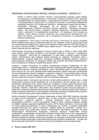 PROJEKT
PROGRAMU OPERACYJNEGO WIEDZA, EDUKACJA ROZWÓJ – WERSJA 2.0
DATA MODYFIKACJI: 2013-07-24 61
EQUAL w Polsce należy ponadto wymienić: upowszechnianie głównych zasad EQUAL
(innowacyjności, ponadnarodowości i partnerstwa w systemie wdrażania EFS); adaptację
rezultatów EQUAL do polityki krajowej – wpływ głównych wyników na prawo (projekt ustawy
o przedsiębiorstwach społecznych), co pomogło w stworzeniu instrumentów kształtowania
rządowego programu „50+ Solidarność pokolenia”; ukształtowanie zaleceń Ministra Nauki i
Szkolnictwa Wyższego, odnoszących się do zawodu asystenta dla osób
niepełnosprawnych; ostateczne wdrożenie wyników społecznej i zawodowej reintegracji
kobiet – ofiar handlu ludźmi w Krajowym Programie Zwalczania i Zapobiegania Handlu
Ludźmi; stworzenie 67 przedsiębiorstw społecznych i 29 organizacji, które powstały by
wspierać rozwój sektora ekonomii społecznej oraz wypracowanie alternatywnych form
opieki nad dziećmi i przyczynienie się do zmniejszenia nierówności w upowszechnieniu
edukacji przedszkolnej.
Łącznie wydatkowano z EFS ponad 2 mld EUR (bez Pomocy Technicznej). W ramach wszystkich
trzech programów operacyjnych zrealizowano blisko 8,8 tys. projektów, w których udział wzięło ponad
2,8 mln beneficjentów ostatecznych. Ogromna ich większość została wsparta w SPO RZL (ponad 1,6
mln osób), w ramach Priorytetu 2. ZPORR wsparto ogółem ponad 1,1 mln osób, a dzięki PIW EQUAL
pomoc otrzymało 48,8 tys. odbiorców.
Podsumowując interwencję Europejskiego Funduszu Społecznego w Polsce w latach 2004–2006,
warto zwrócić uwagę przede wszystkim na jej kluczowe znaczenie w tworzeniu i udostępnianiu
nowych możliwości – dotychczas nie występujących na taką skalę w zakresie rozwoju zasobów
ludzkich. Wydatkowanie całej dostępnej alokacji finansowej (w niektórych Priorytetach nawet z
nadkontraktacją) i uzyskanie dzięki temu znaczących rezultatów udzielonego wsparcia, częstokroć
przekraczających wielokrotnie ich planowane wartości jest dowodem ogromnego zainteresowania i
chęci uczestnictwa w inicjatywach współfinansowanych z EFS.
Programy i projekty finansowane ze środków Europejskiego Funduszu Społecznego nie tylko
spowodowały zmiany u uczestników projektów ale także zapoczątkowały debatę narodową na nowe,
istotne tematy takie jak: edukacja przedszkolna, poziom zatrudnienia kobiet, trudności napotykane
przez osoby po 50. roku życia, integracja osób niepełnosprawnych, polityka migracyjna. Zaowocowały
one też wprowadzaniem licznych rozwiązań i programów, mających na celu podejmowanie trudnych
wyzwań z zakresu szeroko pojętej polityki społecznej (np. Program „Solidarność pokoleń”, rozwój
ekonomii społecznej, programy rozwojowe szkół czy kształcenie ustawiczne).
EFS zwiększył zakres i zainicjował nowe trendy w ramach polityki społecznej i rynku pracy, a także
przeprowadził znaczącą zmianę jakościową, tak w funkcjonowaniu struktur państwa, jak i w życiu
zawodowym pojedynczych ludzi. Oprócz widocznych rezultatów w postaci zwiększonej liczby miejsc
pracy, wyższych kwalifikacji zawodowych czy liczby osób kończących szkolenia, uzyskano szereg
rezultatów „miękkich”. Dzięki EFS, zatrudnienie i jego możliwości zostały znacząco zwiększone, a
prawie 80% uczestników projektów aktywizacyjnych stwierdziło, że nabrali pewności siebie i łatwiej im
będzie poszukiwać zatrudnienia. Ocena wsparcia udzielonego uczestnikom projektów była pozytywna
w 75%, a prawie wszyscy jednomyślnie poleciliby ją innym osobom (91%).
Analiza interwencji Europejskiego Funduszu Społecznego w latach 2004-2006, dostarcza dowodów
na ogólny wzrost zatrudnienia i poprawę szans na jego utrzymanie, umacnianie się spójności
ekonomicznej i społecznej regionów i redukcję rozbieżności między poziomem rozwoju
poszczególnych obszarów – w tym w szczególności między miastem a obszarami wiejskimi. Bazując
na efektach realizacji programów współfinansowanych z EFS, należy podkreślić ich kluczowy wpływ
na rozwój społeczno-gospodarczy w Polsce, przejawiający się zarówno w poprawie wskaźników
makroekonomicznych (np. poziom zatrudnienia, większy dostęp do kształcenia i szkoleń) jak i
poprawie jakości życia społecznego, lepszym funkcjonowaniu administracji publicznej, czy lepiej
funkcjonujących mechanizmach partycypacji społecznej, będących fundamentem rozwoju
społeczeństwa obywatelskiego. Jednocześnie, ułatwianie dostosowania się do zmian następujących w
gospodarce, poprawa jakości i produktywności pracy, a także wkład w rozwój wysokiej jakości
edukacji i kształcenia w każdym okresie życia powodują, że inwestycje w kapitał ludzki przyczyniły się
do rozwoju kapitału społecznego i poprawienia jakości życia wszystkich mieszkańców – nie tylko tych
którzy skorzystali bezpośrednio ze wsparcia w ramach Europejskiego Funduszu Społecznego.
2. Pomoc w latach 2007-2013
 