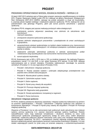 PROJEKT
PROGRAMU OPERACYJNEGO WIEDZA, EDUKACJA ROZWÓJ – WERSJA 2.0
DATA MODYFIKACJI: 2013-07-24 62
W latach 2007-2013 wdrażany jest w Polsce jeden program operacyjny współfinansowany ze środków
EFS. Program Operacyjny Kapitał Ludzki (PO KL) realizuje cel główny Narodowych Strategicznych
Ram Odniesienia 2007–2013 (NSRO), wpisując się przede wszystkim w drugi cel horyzontalny,
tj. poprawę jakości kapitału ludzkiego i zwiększenie spójności społecznej. PO KL realizuje ten cel za
pośrednictwem celu głównego Programu, jakim jest wzrost poziomu zatrudnienia i spójności
społecznej.
Cel główny PO KL osiągany jest poprzez realizację poniższych celów strategicznych:
1. podniesienie poziomu aktywności zawodowej oraz zdolności do zatrudnienia osób
bezrobotnych
i biernych zawodowo,
2. zmniejszenie obszarów wykluczenia społecznego,
3. poprawa zdolności adaptacyjnych pracowników i przedsiębiorstw do zmian zachodzących
w gospodarce,
4. upowszechnienie edukacji społeczeństwa na każdym etapie kształcenia przy równoczesnym
zwiększeniu jakości usług edukacyjnych i ich silniejszym powiązaniu z potrzebami gospodarki
opartej na wiedzy,
5. zwiększenie potencjału administracji publicznej w zakresie opracowywania polityk
i świadczenia usług wysokiej jakości oraz wzmocnienie mechanizmów partnerstwa,
6. wzrost spójności terytorialnej.
PO KL finansowany jest w 85% z EFS oraz w 15% ze środków krajowych. Na realizację Programu
przewidziano niemal 11,8 mld EUR, w tym wkład finansowy EFS stanowi 10 mld EUR. Alokacja
wykorzystywana jest w ramach dziesięciu Priorytetów realizowanych równolegle na poziomie
centralnym (Priorytety I-V, X) oraz regionalnym (Priorytety VI-IX):
 Priorytet I: Zatrudnienie i integracja społeczna,
 Priorytet II: Rozwój zasobów ludzkich i potencjału adaptacyjnego przedsiębiorstw oraz
poprawa stanu zdrowia osób pracujących,
 Priorytet III: Wysoka jakość systemu oświaty,
 Priorytet IV: Szkolnictwo wyższe i nauka,
 Priorytet V: Dobre rządzenie,
 Priorytet VI: Rynek pracy otwarty dla wszystkich,
 Priorytet VII: Promocja integracji społecznej,
 Priorytet VIII: Regionalne kadry gospodarki,
 Priorytet IX: Rozwój wykształcenia i kompetencji w regionach,
 Priorytet X: Pomoc techniczna.
Zatrudnienie i integracja społeczna
W PO KL działania poświęcone aktywizacji zawodowej i integracji społecznej realizowane są zarówno
na poziomie ogólnokrajowym – Priorytet I Zatrudnienie i integracja społeczna oraz wdrażane w
komponencie regionalnym – Priorytet VI Rynek pracy otwarty dla wszystkich i Priorytet VII Promocja
integracji społecznej.
Wsparcie w Priorytecie I ma na celu wzmocnienie kadr publicznych służb zatrudnienia oraz instytucji
systemu pomocy społecznej m.in. poprzez stworzenie spójnego systemu kwalifikacji. Wysoko
wykwalifikowane kadry mają realizować kompleksowe i skuteczne działania na rzecz osób
wykluczonych społecznie posiadających ograniczony dostęp do rynku pracy. Celem aktywizacji
zawodowej i społecznej połączono aktywne instrumenty rynku pracy oraz narzędzia wspomagające
proces integracji społecznej. Od 2012 r. wprowadzono również realizację przedsięwzięć na rzecz
ekonomii społecznej poprzez wykorzystanie zwrotnych instrumentów finansowych (Działanie 1.4) oraz
działań wspierających powrót na rynek pracy po przerwie związanej z urodzeniem/wychowaniem
 