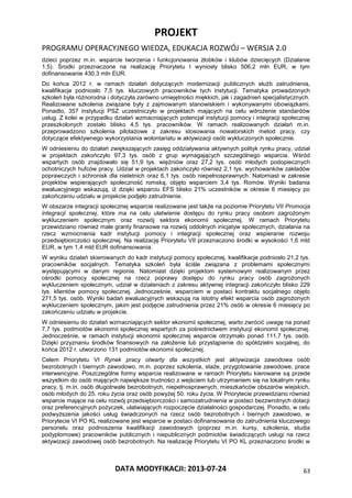 PROJEKT
PROGRAMU OPERACYJNEGO WIEDZA, EDUKACJA ROZWÓJ – WERSJA 2.0
DATA MODYFIKACJI: 2013-07-24 63
dzieci poprzez m.in. wsparcie tworzenia i funkcjonowania żłobków i klubów dziecięcych (Działanie
1.5). Środki przeznaczone na realizację Priorytetu I wyniosły blisko 506,2 mln EUR, w tym
dofinansowanie 430,3 mln EUR.
Do końca 2012 r. w ramach działań dotyczących modernizacji publicznych służb zatrudnienia,
kwalifikacje podniosło 7,5 tys. kluczowych pracowników tych instytucji. Tematyka prowadzonych
szkoleń była różnorodna i dotyczyła zarówno umiejętności miękkich, jak i zagadnień specjalistycznych.
Realizowane szkolenia związane były z zajmowanym stanowiskiem i wykonywanymi obowiązkami.
Ponadto, 357 instytucji PSZ uczestniczyło w projektach mających na celu wdrożenie standardów
usług. Z kolei w przypadku działań wzmacniających potencjał instytucji pomocy i integracji społecznej
przeszkolonych zostało blisko 4,5 tys. pracowników. W ramach realizowanych działań m.in.
przeprowadzono szkolenia pilotażowe z zakresu stosowania nowatorskich metod pracy, czy
dotyczące efektywnego wykorzystania wolontariatu w aktywizacji osób wykluczonych społecznie.
W odniesieniu do działań zwiększających zasięg oddziaływania aktywnych polityk rynku pracy, udział
w projektach zakończyło 97,3 tys. osób z grup wymagających szczególnego wsparcia. Wśród
wspartych osób znajdowało się 51,9 tys. więźniów oraz 27,2 tys. osób młodych podopiecznych
ochotniczych hufców pracy. Udział w projektach zakończyło również 2,1 tys. wychowanków zakładów
poprawczych i schronisk dla nieletnich oraz 6,1 tys. osób niepełnosprawnych. Natomiast w zakresie
projektów wspierających społeczność romską, objęto wsparciem 3,4 tys. Romów. Wyniki badania
ewaluacyjnego wskazują, iż dzięki wsparciu EFS blisko 21% uczestników w okresie 6 miesięcy po
zakończeniu udziału w projekcie podjęło zatrudnienie.
W obszarze integracji społecznej wsparcie realizowane jest także na poziomie Priorytetu VII Promocja
integracji społecznej, które ma na celu ułatwienie dostępu do rynku pracy osobom zagrożonym
wykluczeniem społecznym oraz rozwój sektora ekonomii społecznej. W ramach Priorytetu
przewidziano również małe granty finansowe na rozwój oddolnych inicjatyw społecznych, działania na
rzecz wzmocnienia kadr instytucji pomocy i integracji społecznej oraz wspieranie rozwoju
przedsiębiorczości społecznej. Na realizację Priorytetu VII przeznaczono środki w wysokości 1,6 mld
EUR, w tym 1,4 mld EUR dofinansowania.
W wyniku działań skierowanych do kadr instytucji pomocy społecznej, kwalifikacje podniosło 21,2 tys.
pracowników socjalnych. Tematyka szkoleń była ściśle związana z problemami społecznymi
występującymi w danym regionie. Natomiast dzięki projektom systemowym realizowanym przez
ośrodki pomocy społecznej na rzecz poprawy dostępu do rynku pracy osób zagrożonych
wykluczeniem społecznym, udział w działaniach z zakresu aktywnej integracji zakończyło blisko 229
tys. klientów pomocy społecznej. Jednocześnie, wsparciem w postaci kontraktu socjalnego objęto
271,5 tys. osób. Wyniki badań ewaluacyjnych wskazują na istotny efekt wsparcia osób zagrożonych
wykluczeniem społecznym, jakim jest podjęcie zatrudnienia przez 21% osób w okresie 6 miesięcy po
zakończeniu udziału w projekcie.
W odniesieniu do działań wzmacniających sektor ekonomii społecznej, warto zwrócić uwagę na ponad
7,7 tys. podmiotów ekonomii społecznej wspartych za pośrednictwem instytucji ekonomii społecznej.
Jednocześnie, w ramach instytucji ekonomii społecznej wsparcie otrzymało ponad 111,7 tys. osób.
Dzięki przyznaniu środków finansowych na założenie lub przystąpienie do spółdzielni socjalnej, do
końca 2012 r. utworzono 131 podmiotów ekonomii społecznej.
Celem Priorytetu VI Rynek pracy otwarty dla wszystkich jest aktywizacja zawodowa osób
bezrobotnych i biernych zawodowo, m.in. poprzez szkolenia, staże, przygotowanie zawodowe, prace
interwencyjne. Poszczególne formy wsparcia realizowane w ramach Priorytetu kierowane są przede
wszystkim do osób mających największe trudności z wejściem lub utrzymaniem się na lokalnym rynku
pracy, tj. m.in. osób długotrwale bezrobotnych, niepełnosprawnych, mieszkańców obszarów wiejskich,
osób młodych do 25. roku życia oraz osób powyżej 50. roku życia. W Priorytecie przewidziano również
wsparcie mające na celu rozwój przedsiębiorczości i samozatrudnienia w postaci bezzwrotnych dotacji
oraz preferencyjnych pożyczek, ułatwiających rozpoczęcie działalności gospodarczej. Ponadto, w celu
podwyższenia jakości usług świadczonych na rzecz osób bezrobotnych i biernych zawodowo, w
Priorytecie VI PO KL realizowane jest wsparcie w postaci dofinansowania do zatrudnienia kluczowego
personelu oraz podnoszenia kwalifikacji zawodowych (poprzez m.in. kursy, szkolenia, studia
podyplomowe) pracowników publicznych i niepublicznych podmiotów świadczących usługi na rzecz
aktywizacji zawodowej osób bezrobotnych. Na realizację Priorytetu VI PO KL przeznaczono środki w
 