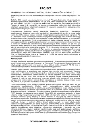 PROJEKT
PROGRAMU OPERACYJNEGO WIEDZA, EDUKACJA ROZWÓJ – WERSJA 2.0
DATA MODYFIKACJI: 2013-07-24 64
wysokości ponad 2,4 mld EUR, w tym alokacja z Europejskiego Funduszu Społecznego wynosi 2 mld
EUR.
Do końca 2012 r. dzięki wsparciu uzyskanemu w ramach Priorytetu, bezzwrotne dotacje na podjęcie
działalności gospodarczej otrzymało blisko 150 tys. osób, wśród których było: ok. 59 tys. kobiet, 27
tys. osób w wieku 15-24 lata, 13 tys. osób w wieku 50-64 lata oraz 40 tys. długotrwale bezrobotnych.
Ponadto, do końca 2012 r. ponad 6,6 tys. kluczowych pracowników publicznych służb zatrudnienia
zakończyło uczestnictwo w szkoleniach realizowanych w systemie pozaszkolnym, istotnych z punktu
widzenia regionalnego rynku pracy.
Przeprowadzone dotychczas badania ewaluacyjne potwierdzają skuteczność i efektywność
podejmowanych działań na rzecz osób bezrobotnych. Jak pokazują ich wyniki, co druga osoba
bezrobotna (56%) znajduje pracę w okresie 6 miesięcy po zakończeniu uczestnictwa w projekcie PO
KL. Blisko dwie trzecie bezrobotnych uczestników projektów, które podjęły pracę w okresie 6 miesięcy
po zakończeniu udziału w projekcie dostrzega wpływ projektu współfinansowanego ze środków EFS
na znalezienie zatrudnienia. Wyniki przeprowadzonych badań wskazują również, iż dotacje na
rozpoczęcie działalności gospodarczej są skutecznym sposobem zapewnienia wzrostu zatrudnienia, a
w kontekście efektywności zatrudnieniowej najskuteczniejszą formą wsparcia (w pół roku po
przyznaniu dotacji pracuje 97% osób). Środki na rozpoczęcie działalności gospodarczej prowadzą nie
tylko do samozatrudnienia uczestników projektów PO KL, ale również do tworzenia miejsc pracy w
przedsiębiorstwach przez nich założonych. Tym samym, w przypadku nowopowstałych firm można
mówić o pośrednim efekcie zatrudnieniowym, polegającym na tworzeniu dodatkowych – stałych lub
tymczasowych – miejsc pracy. Warto również podkreślić, iż jak pokazują wyniki badań, wśród osób,
które otrzymały bezzwrotne dotacje w Priorytecie VI, 7-10% pół roku po zakończeniu udziału w
projekcie zatrudnia już stałych pracowników.
Adaptacyjność
Wsparcie poświęcone poprawie adaptacyjności pracowników i przedsiębiorstw jest realizowane w
ramach komponentu centralnego Programu – w Priorytecie II Rozwój zasobów ludzkich i potencjału
adaptacyjnego przedsiębiorstw oraz poprawa stanu zdrowia osób pracujących PO KL oraz w
komponencie regionalnym w Priorytecie VIII Regionalne kadry gospodarki.
Głównym celem Priorytetu II jest rozwój zdolności adaptacyjnych pracowników i przedsiębiorstw do
zmian zachodzących w gospodarce oraz poprawa stanu zdrowia osób pracujących. Wsparcie
realizowane w Priorytecie II ukierunkowane jest na podnoszenie kompetencji pracowników i kadr
przedsiębiorstw, dostosowanie systemu szkoleń do potrzeb gospodarki oraz wzrost jakości usług
świadczonych na rzecz firm i osób pracujących. W obszarze zdrowia działania podejmowane w
Priorytecie II mają na celu wzmocnienie potencjału zdrowia osób pracujących oraz poprawę
funkcjonowania systemu ochrony zdrowia. Środki przeznaczone na realizację obszaru wynoszą ponad
790,5 mln EUR, w tym wkład wspólnotowy to blisko 671,9 mln EUR.
Od początku realizacji PO KL udział w projektach w ramach Priorytetu II zakończyło ponad 360 tys.
pracowników przedsiębiorstw. Według badań, przeprowadzonych wśród pracowników
przedsiębiorstw, którzy skorzystali ze szkoleń, co czwarty odczuł poprawę swojej sytuacji, mierzoną
wzrostem dochodów z zatrudnienia, większość osób uważa je za pomocne, a ponad 3/4 wykorzystuje
w swojej pracy wiedzę i umiejętności zdobyte w projekcie. Również badania prowadzone na zlecenie
PARP wskazują na pozytywną ocenę szkoleń. Ponad 87% ich uczestników wskazało, że dzięki
szkoleniu zdobyli nową wiedzę lub umiejętności, a 95% poleciłoby takie szkolenie innym osobom na
podobnym stanowisku pracy. Projekty w ramach Priorytetu II przyczyniły się także do wsparcia
pracowników zagrożonych negatywnymi skutkami procesów restrukturyzacji (zmiany gospodarczej)
poprzez umożliwienie pracownikom podniesienie posiadanych umiejętności oraz zdobycie nowych
kwalifikacji. Jednym z istotnych efektów działań podejmowanych na rzecz adaptacyjności
pracowników i przedsiębiorstw jest rozwój Krajowego Systemu Usług (KSU) przez Polską Agencję
Rozwoju Przedsiębiorczości. KSU stanowi sieć około 200 współpracujących ze sobą organizacji, które
świadczą kompleksowe usługi (doradcze, informacyjne, szkoleniowe i finansowe) na rzecz
mikroprzedsiębiorstw, małych i średnich przedsiębiorców oraz osób podejmujących działalność
gospodarczą. Do końca 2012 roku z usług świadczonych w akredytowanych instytucjach (tj. Punktach
Konsultacyjnych KSU) skorzystało ponad 218,8 tys. przedsiębiorstw i osób zamierzających rozpocząć
działalność gospodarczą.
 