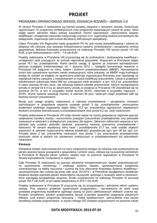 PROJEKT
PROGRAMU OPERACYJNEGO WIEDZA, EDUKACJA ROZWÓJ – WERSJA 2.0
DATA MODYFIKACJI: 2013-07-24 65
W ramach Priorytetu II realizowane są również projekty związane z obszarem zdrowia. Dotychczas
wypracowano 12 programów profilaktycznych oraz programów wspierających powrót do pracy, które
objęły swoim zakresem blisko połowę wszystkich chorób zawodowych. Jednocześnie wsparto
kwalifikacje i umiejętności personelu medycznego poprzez m.in. organizację studiów pomostowych dla
pielęgniarek, organizację cykli kursów dla lekarzy deficytowych specjalizacji.
Celem Priorytetu VIII Regionalne kadry gospodarki PO KL jest rozwój wykwalifikowanej i zdolnej do
adaptacji siły roboczej oraz poprawa funkcjonowania systemu przewidywania i zarządzania zmianą
gospodarczą. Alokacja finansowa przeznaczona na realizację Priorytetu VIII wynosi ponad 1,6 mld
EUR, w tym dofinansowanie z EFS – 1,4 mld EUR.
Projekty realizowane w Priorytecie VIII przyczyniają się do podniesienia i dostosowania kwalifikacji i
umiejętności osób pracujących do potrzeb regionalnej gospodarki. Wsparciem w Priorytecie objęto
ponad 76,1 tys. przedsiębiorstw. Warto zwrócić uwagę, iż zgodnie ze zmianami wprowadzonymi
podczas przeglądu śródokresowego od 1 stycznia 2012 r. nastąpiła koncentracja wsparcia w
Priorytecie VIII wyłącznie na mikro, małych i średnich przedsiębiorstwach (MMŚP). Wprowadzenie
zmian było uzasadnione wynikami badań ewaluacyjnych, które pokazały, że MMŚP mają trudniejszy
dostęp do szkoleń ze względu na ograniczony potencjał organizacyjno-finansowy oraz napotykają na
największe bariery związane z inwestowaniem w rozwój kwalifikacji pracowników. Udział w projektach
szkoleniowych zakończyło blisko 666 tys. pracujących osób dorosłych, w tym 103,2 tys. pracowników
w wieku powyżej 50 roku życia. Jak wskazują badania odsetek pracowników, których wynagrodzenia
wzrosły w okresie do 6 m-cy po zakończeniu udziału w projekcie w Priorytecie VIII ukształtował się na
poziomie 24,7%, w tym w przypadku kobiet wyniósł 20,4%, natomiast w przypadku mężczyzn –
29,9%. Wyniki badania wskazują również, iż zdaniem 80 proc. badanych dzięki projektowi stali się
bardziej cennymi pracownikami.
Biorąc pod uwagę projekty realizowane w zakresie przewidywania i zarządzania zmianami
zachodzącymi w gospodarce wsparcie uzyskało ponad 3 tys. przedsiębiorstw. Jednocześnie
działaniami szybkiego reagowania objęto blisko 10,2 tys. pracowników zagrożonych negatywnymi
skutkami procesów restrukturyzacji w przedsiębiorstwach oraz ponad 8,2 tys. osób zwolnionych.
Projekty realizowane w Priorytecie VIII miały również wpływ na rozwój gospodarczy regionów poprzez
zwiększenie transferu wiedzy i wzmocnienie powiązań pracowników przedsiębiorstw oraz jednostek
naukowych w sektorach o strategicznym znaczeniu dla regionu. Głównymi odbiorcami wsparcia w tym
zakresie były uczelnie, jednostki naukowe, pracownicy naukowi, pracownicy przedsiębiorstw i
doktoranci. W ramach współpracy sfery nauki i przedsiębiorstw 27,7 tys. osób zostało objętych
wsparciem w zakresie rozpoczynania własnej działalności gospodarczej typu spin off lub spin out.
Ponadto blisko 2 tys. pracowników naukowych oraz ponad 1 tys. pracowników przedsiębiorstw
ukończyło udział w stażach lub szkoleniach praktycznych w przedsiębiorstwach lub jednostkach
naukowych.
Edukacja
Wdrażanie działań ukierunkowanych na rzecz zwiększenia dostępu do edukacji oraz podwyższenia jej
jakości poprzez lepsze powiązanie z gospodarką i rynkiem pracy, odbywa się na poziomie centralnym
w Priorytecie III Wysoka jakość systemu oświaty oraz na poziomie regionalnym w Priorytecie IX
Rozwój wykształcenia i kompetencji w regionach.
Cele Priorytetu III realizowane są poprzez wdrażanie komplementarnych działań ukierunkowanych
na usprawnienie monitoringu i ewaluacji systemu oświaty, upowszechnianie kształcenia
zorientowanego na efekty nauczania i uczenia się oraz stworzenie Krajowego Systemu Kwalifikacji i
upowszechnienie idei uczenia się przez całe życie. Od 2012 r. w Priorytecie uwzględniono dodatkowo
działania służące poprawie jakości doskonalenia nauczycieli, spójnego z rozwojem szkół w obszarach,
które wymagają szczególnego wsparcia. Środki przeznaczone na realizację Priorytetu III wynoszą
ponad 793,7 mln EUR, w tym wkład wspólnotowy to 674,7 mln EUR.
Projekty realizowane w Priorytecie III przyczyniły się do przygotowania i wdrożenia reform systemu
oświaty. Przy wsparciu projektów systemowych przygotowano i wprowadzono do szkół nową
podstawę programową kształcenia ogólnego opartą na jasno zdefiniowanych efektach uczenia się.
Ponadto umożliwiono szkołom podejmowanie decyzji w sprawie sposobów osiągnięcia założonych
efektów, czyli wyboru programów nauczania i metod dydaktycznych. Jednocześnie trwa proces
weryfikacji podstaw programowych, w wyniku którego 207 podstaw programowych na poziomie szkoły
 