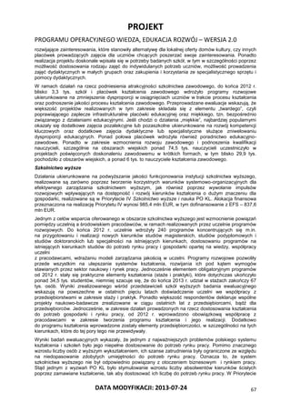 PROJEKT
PROGRAMU OPERACYJNEGO WIEDZA, EDUKACJA ROZWÓJ – WERSJA 2.0
DATA MODYFIKACJI: 2013-07-24 67
rozwijające zainteresowania, które stanowiły alternatywę dla lokalnej oferty domów kultury, czy innych
placówek prowadzących zajęcia dla uczniów chcących poszerzać swoje zainteresowania. Ponadto
realizacja projektu doskonale wpisała się w potrzeby badanych szkół, w tym w szczególności poprzez
możliwość dostosowania rodzaju zajęć do indywidulanych potrzeb uczniów, możliwość prowadzenia
zajęć dydaktycznych w małych grupach oraz zakupienia i korzystania ze specjalistycznego sprzętu i
pomocy dydaktycznych.
W ramach działań na rzecz podniesienia atrakcyjności szkolnictwa zawodowego, do końca 2012 r.
blisko 3,3 tys. szkół i placówek kształcenia zawodowego wdrożyło programy rozwojowe
ukierunkowane na zmniejszenie dysproporcji w osiągnięciach uczniów w trakcie procesu kształcenia
oraz podnoszenie jakości procesu kształcenia zawodowego. Przeprowadzane ewaluacje wskazują, że
większość projektów realizowanych w tym zakresie składała się z elementu „twardego”, czyli
poprawiającego zaplecze infrastrukturalne placówki edukacyjnej oraz miękkiego, tzn. bezpośrednio
związanego z działaniami edukacyjnymi. Jeśli chodzi o działania „miękkie”, najbardziej popularnymi
okazały się dodatkowe zajęcia pozalekcyjne lub pozaszkolne ukierunkowane na rozwój kompetencji
kluczowych oraz dodatkowe zajęcia dydaktyczne lub specjalistyczne służące zniwelowaniu
dysproporcji edukacyjnych. Ponad połowa placówek wdrożyła również poradnictwo edukacyjno-
zawodowe. Ponadto w zakresie wzmocnienia rozwoju zawodowego i podnoszenia kwalifikacji
nauczycieli, szczególnie na obszarach wiejskich ponad 74,5 tys. nauczycieli uczestniczyło w
projektach poświęconych doskonaleniu zawodowemu w krótkich formach, w tym blisko 29,9 tys.
pochodziło z obszarów wiejskich, a ponad 6 tys. to nauczyciele kształcenia zawodowego.
Szkolnictwo wyższe
Działania ukierunkowane na podwyższanie jakości funkcjonowania instytucji szkolnictwa wyższego,
realizowane są zarówno poprzez tworzenie korzystnych warunków systemowo-organizacyjnych dla
efektywnego zarządzania szkolnictwem wyższym, jak również poprzez wywołanie impulsów
rozwojowych wpływających na dostępność i rozwój kierunków kształcenia o dużym znaczeniu dla
gospodarki, realizowane są w Priorytecie IV Szkolnictwo wyższe i nauka PO KL. Alokacja finansowa
przeznaczona na realizację Priorytetu IV wynosi 985,4 mln EUR, w tym dofinansowanie z EFS – 837,6
mln EUR.
Jednym z celów wsparcia oferowanego w obszarze szkolnictwa wyższego jest wzmocnienie powiązań
pomiędzy uczelnią a środowiskiem pracodawców, w ramach realizowanych przez uczelnie programów
rozwojowych. Do końca 2012 r. uczelnie wdrożyły 240 programów koncentrujących się m.in.
na przygotowaniu i realizacji nowych kierunków studiów magisterskich, studiów podyplomowych i
studiów doktoranckich lub specjalności na istniejących kierunkach, dostosowaniu programów na
istniejących kierunkach studiów do potrzeb rynku pracy i gospodarki opartej na wiedzy, współpracy
uczelni
z pracodawcami, wdrażaniu modeli zarządzania jakością w uczelni. Programy rozwojowe pozwoliły
przede wszystkim na ulepszanie systemów kształcenia, rozwijania ich pod kątem wymogów
stawianych przez sektor naukowy i rynek pracy. Jednocześnie elementem obligatoryjnym programów
od 2012 r. stały się praktyczne elementy kształcenia (staże i praktyki), które dotychczas ukończyło
ponad 34,5 tys. studentów, niemniej szacuje się, że do końca 2013 r. udział w stażach zakończy 67
tys. osób. Wyniki zrealizowanego wśród przedstawicieli szkół wyższych badania ewaluacyjnego
wskazują na powszechne w ostatnich pięciu latach doświadczenie uczelni we współpracy z
przedsiębiorstwami w zakresie staży i praktyk. Ponadto większość respondentów deklaruje wspólne
projekty naukowo-badawcze zrealizowane w ciągu ostatnich lat z przedsiębiorcami, bądź dla
przedsiębiorców. Jednocześnie, w zakresie działań prowadzonych na rzecz dostosowania kształcenia
do potrzeb gospodarki i rynku pracy, od 2012 r. wprowadzono obowiązkową współpracę z
pracodawcami w zakresie tworzenia programu kształcenia i jego realizacji. Dodatkowo
do programu kształcenia wprowadzone zostały elementy przedsiębiorczości, w szczególności na tych
kierunkach, które do tej pory tego nie przewidywały.
Wyniki badań ewaluacyjnych wykazały, że jednym z najważniejszych problemów polskiego systemu
kształcenia i szkoleń było jego niepełne dostosowanie do potrzeb rynku pracy. Pomimo znacznego
wzrostu liczby osób z wyższym wykształceniem, ich szanse zatrudnienia były ograniczone ze względu
na niedopasowanie zdobytych umiejętności do potrzeb rynku pracy. Oznacza to, że system
szkolnictwa wyższego nie był odpowiednio powiązany z otoczeniem biznesowym i rynkiem pracy.
Stąd jednym z wyzwań PO KL było stymulowanie wzrostu liczby absolwentów kierunków ścisłych
poprzez zamawiane kształcenie, tak aby dostosować ich liczbę do potrzeb rynku pracy. W Priorytecie
 