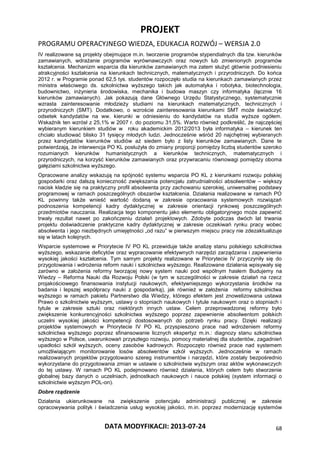 PROJEKT
PROGRAMU OPERACYJNEGO WIEDZA, EDUKACJA ROZWÓJ – WERSJA 2.0
DATA MODYFIKACJI: 2013-07-24 68
IV realizowane są projekty obejmujące m.in. tworzenie programów stypendialnych dla tzw. kierunków
zamawianych, wdrażanie programów wyrównawczych oraz nowych lub zmienionych programów
kształcenia. Mechanizm wsparcia dla kierunków zamawianych ma zatem służyć głównie podniesieniu
atrakcyjności kształcenia na kierunkach technicznych, matematycznych i przyrodniczych. Do końca
2012 r. w Programie ponad 62,5 tys. studentów rozpoczęło studia na kierunkach zamawianych przez
ministra właściwego ds. szkolnictwa wyższego takich jak automatyka i robotyka, biotechnologia,
budownictwo, inżynieria środowiska, mechanika i budowa maszyn czy informatyka (łącznie 16
kierunków zamawianych). Jak pokazują dane Głównego Urzędu Statystycznego, systematycznie
wzrasta zainteresowanie młodzieży studiami na kierunkach matematycznych, technicznych i
przyrodniczych (SMT). Dodatkowo, o wzroście zainteresowania kierunkami SMT może świadczyć
odsetek kandydatów na ww. kierunki w odniesieniu do kandydatów na studia wyższe ogółem.
Wskaźnik ten wzrósł z 25,1% w 2007 r. do poziomu 31,5%. Warto również podkreślić, że najczęściej
wybieranym kierunkiem studiów w roku akademickim 2012/2013 była informatyka – kierunek ten
chciało studiować blisko 31 tysięcy młodych ludzi. Jednocześnie wśród 20 najchętniej wybieranych
przez kandydatów kierunków studiów aż siedem było z listy kierunków zamawianych. Dane te
potwierdzają, że interwencja PO KL posłużyła do zmiany proporcji pomiędzy liczbą studentów szeroko
rozumianych kierunków humanistycznych a kierunków technicznych, matematycznych i
przyrodniczych, na korzyść kierunków zamawianych oraz przywracaniu równowagi pomiędzy oboma
gałęziami szkolnictwa wyższego.
Opracowane analizy wskazują na spójność systemu wsparcia PO KL z kierunkami rozwoju polskiej
gospodarki oraz dalszą konieczność zwiększania potencjału zatrudnialności absolwentów – większy
nacisk kładzie się na praktyczny profil absolwenta przy zachowaniu szerokiej, uniwersalnej podstawy
programowej w ramach poszczególnych obszarów kształcenia. Działania realizowane w ramach PO
KL powinny także wnieść wartość dodaną w zakresie opracowania systemowych rozwiązań
podnoszenia kompetencji kadry dydaktycznej w zakresie orientacji rynkowej poszczególnych
przedmiotów nauczania. Realizacja tego komponentu jako elementu obligatoryjnego może zapewnić
trwały rezultat nawet po zakończeniu działań projektowych. Zdobyte podczas dwóch lat trwania
projektu doświadczenie praktyczne kadry dydaktycznej w zakresie oczekiwań rynku pracy wobec
absolwenta i jego niezbędnych umiejętności „od razu” w pierwszym miejscu pracy nie zdezaktualizuje
się w latach kolejnych.
Wsparcie systemowe w Priorytecie IV PO KL przewiduje także analizę stanu polskiego szkolnictwa
wyższego, wskazanie deficytów oraz wypracowanie efektywnych narzędzi zarządzania i zapewnienia
wysokiej jakości kształcenia. Tym samym projekty realizowane w Priorytecie IV przyczyniły się do
przygotowania i wdrożenia reform nauki i szkolnictwa wyższego. Realizowane działania wpisywały się
zarówno w założenia reformy tworzącej nowy system nauki pod wspólnym hasłem Budujemy na
Wiedzy – Reforma Nauki dla Rozwoju Polski (w tym w szczególności w zakresie działań na rzecz
projakościowego finansowania instytucji naukowych, efektywniejszego wykorzystania środków na
badania i lepszej współpracy nauki z gospodarką), jak również w założenia reformy szkolnictwa
wyższego w ramach pakietu Partnerstwo dla Wiedzy, którego efektem jest znowelizowana ustawa
Prawo o szkolnictwie wyższym, ustawy o stopniach naukowych i tytule naukowym oraz o stopniach i
tytule w zakresie sztuki oraz niektórych innych ustaw. Celem przeprowadzonej reformy było
zwiększenie konkurencyjności szkolnictwa wyższego poprzez zapewnienie absolwentom polskich
uczelni wysokiej jakości kompetencji dostosowanych do potrzeb rynku pracy. Dzięki realizacji
projektów systemowych w Priorytecie IV PO KL przyspieszono prace nad wdrożeniem reformy
szkolnictwa wyższego poprzez sfinansowanie licznych ekspertyz m.in.: diagnozy stanu szkolnictwa
wyższego w Polsce, uwarunkowań przyszłego rozwoju, pomocy materialnej dla studentów, zagadnień
upadłości szkół wyższych, oceny zasobów kadrowych. Rozpoczęto również prace nad systemem
umożliwiającym monitorowanie losów absolwentów szkół wyższych. Jednocześnie w ramach
realizowanych projektów przygotowano szereg instrumentów i narzędzi, które zostały bezpośrednio
wykorzystane do przygotowania zmian w ustawie o szkolnictwie wyższym oraz aktów wykonawczych
do tej ustawy. W ramach PO KL podejmowano również działania, których celem było stworzenie
globalnej bazy danych o uczelniach, jednostkach naukowych i nauce polskiej (system informacji o
szkolnictwie wyższym POL-on).
Dobre rządzenie
Działania ukierunkowane na zwiększenie potencjału administracji publicznej w zakresie
opracowywania polityk i świadczenia usług wysokiej jakości, m.in. poprzez modernizację systemów
 