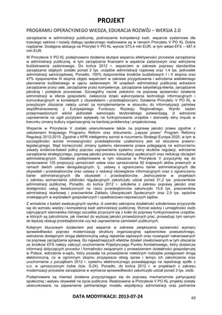 PROJEKT
PROGRAMU OPERACYJNEGO WIEDZA, EDUKACJA ROZWÓJ – WERSJA 2.0
DATA MODYFIKACJI: 2013-07-24 69
zarządzania w administracji publicznej, podnoszenie kompetencji kadr, wsparcie systemowe dla
trzeciego sektora i rozwój dialogu społecznego realizowane są w ramach Priorytetu V PO KL Dobre
rządzenie. Dostępna alokacja na Priorytet V PO KL wynosi 573,4 mln EUR, w tym wkład EFS – 487,4
mln EUR.
W Priorytecie V PO KL podejmowano działania służące wsparciu efektywności procesów zarządzania
w administracji publicznej, w tym zarządzania finansami w aspekcie zadaniowym oraz wdrożenia
budżetowania zadaniowego. Do końca 2012 r. wsparciem w zakresie poprawy standardów
zarządzania objętych zostało ponad 2 tys. urzędów administracji rządowej oraz 1,4 tys. jednostek
administracji samorządowej. Ponadto, 100% dysponentów środków budżetowych I i II stopnia oraz
47% dysponentów III stopnia objęto wsparciem w zakresie przygotowania i wdrożenia wieloletniego
planowania budżetowego w ujęciu zadaniowym. W urzędach administracji publicznej wdrażano
zarządzanie przez cele, zarządzanie przez kompetencje, zarządzanie satysfakcją klienta, zarządzanie
jakością i podejście procesowe. Szczególny nacisk położono na poprawę sprawności działania
administracji w sferze gospodarki, zwłaszcza dzięki wykorzystania technologii informacyjnych i
komunikacyjnych w kontaktach z obywatelami i przedsiębiorcami. Działania Priorytetu V PO KL w
powyższym obszarze należy uznać za komplementarne w stosunku do informatyzacji państwa
współfinansowanej z Europejskiego Funduszu Rozwoju Regionalnego. Wyniki badań
przeprowadzonych wśród jednostek samorządu terytorialnego potwierdzają, iż wdrożone
usprawnienia na ogół pozytywni wpływały na funkcjonowanie urzędów i stanowiły silny impuls w
kierunku zmiany kultury organizacyjnej na bardziej prokliencką i projakościową.
Wsparcie w Priorytecie V zostało ukierunkowane także na poprawę jakości prawa zgodnie z
założeniami Krajowego Programu Reform oraz dokumentu „Lepsze prawo” Program Reformy
Regulacji 2012-2015. Zgodnie z KPR inteligentny wzrost w rozumieniu Strategii Europa 2020, w tym w
szczególności wzrost innowacyjności przedsiębiorstw uzależniony jest od otoczenia prawno-
legislacyjnego. Stąd konieczność zmiany systemu stanowienia prawa polegającej na wzmocnieniu
zasady evidence-based policy poprzez usprawnienie systemu oceny skutków regulacji, wdrożenie
zarządzania strategicznego, poprawę jakości procesu konsultacji społecznych oraz redukcję obciążeń
administracyjnych. Działania podejmowane w tym obszarze w Priorytecie V przyczyniły się do
opracowania 125 propozycji uproszczeń ustaw oraz uproszczenia 92 krajowych aktów prawnych w
ramach dwóch ustaw deregulacyjnych, tj.: ustawy o ograniczeniu barier administracyjnych dla
obywateli i przedsiębiorców oraz ustawy o redukcji obowiązków informacyjnych oraz o ograniczaniu
barier administracyjnych dla obywateli i przedsiębiorców. Jednocześnie w projektach
z zakresu wzmacniania zdolności regulacyjnych zakończyło udział ponad 31,2 tys. pracowników
administracji publicznej. Ponadto, do końca 2012 r. szkolenia z zakresu poprawy jakości oraz
dostępności usług świadczonych na rzecz przedsiębiorców zakończyło 15,6 tys. pracowników
administracji skarbowej i pracowników Zakładu Ubezpieczeń Społecznych oraz 2,9 tys. sędziów
orzekających w wydziałach gospodarczych i upadłościowo-naprawczych sądów.
Z wniosków z badań ewaluacyjnych wynika, iż szeroko zakrojona działalność szkoleniowa przyczyniła
się do wzrostu wiedzy i kompetencji kadr administracji publicznej. Wzrost wiedzy i umiejętności osób
zajmujących stanowiska różnego szczebla przyczynił się z kolei do poprawy funkcjonowania urzędów,
w których są zatrudnione, jak również do wyższej jakości prowadzonych prac, prowadząc tym samym
do lepszej obsługi przedsiębiorców czy też usprawnienia zamówień publicznych.
Kolejnym kluczowym działaniem jest wsparcie w zakresie zwiększenia sprawności wymiaru
sprawiedliwości poprzez modernizację struktury organizacyjnej sądownictwa powszechnego,
wdrożenie dostępnych drogą elektroniczną usług rejestrów sądowych oraz rozwiązań nakierowanych
na poprawę zarządzania sprawą. Do najważniejszych efektów działań zrealizowanych w tym obszarze
ze środków EFS należy zaliczyć uruchomienie Pojedynczego Punktu Kontaktowego, który dostarcza
informacji dotyczących procedur i formalności związanych z prowadzeniem działalności gospodarczej
w Polsce, wdrożenie e-sądu, który pozwala na prowadzenie niektórych rodzajów postępowań drogą
elektroniczną, co w ogromnym stopniu przyspiesza obieg spraw i tempo ich zakończenia oraz
uruchomienie z początkiem 2012 r. systemu elektronicznego pozwalającego na rejestrację spółki z
o.o. w uproszczonym trybie (tzw. S-24). Ponadto, do końca 2012 r. w projektach z zakresu
modernizacji procesów zarządzania w wymiarze sprawiedliwości zakończyło udział ponad 3 tys. osób.
Podejmowane są również działania przyczyniające się do poprawy mechanizmów partycypacji
społecznej i wpływu obywateli na życie publiczne. Realizowane w Priorytecie V PO KL projekty zostały
ukierunkowane na zapewnienie partnerskiego modelu współpracy administracji oraz partnerów
 