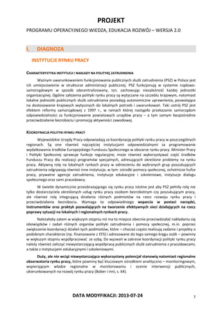 PROJEKT
PROGRAMU OPERACYJNEGO WIEDZA, EDUKACJA ROZWÓJ – WERSJA 2.0
DATA MODYFIKACJI: 2013-07-24 7
I. DIAGNOZA
INSTYTUCJE RYNKU PRACY
CHARAKTERYSTYKA INSTYTUCJI I NAKŁADY NA POLITYKĘ ZATRUDNIENIA
Ważnym uwarunkowaniem funkcjonowania publicznych służb zatrudnienia (PSZ) w Polsce jest
ich umiejscowienie w strukturze administracji publicznej. PSZ funkcjonują w systemie rządowo-
samorządowym w sposób zdecentralizowany, tzn. zachowując niezależność każdej jednostki
organizacyjnej. Ogólne założenia polityki rynku pracy są wytyczane na szczeblu krajowym, natomiast
lokalne jednostki publicznych służb zatrudniania posiadają autonomiczne uprawnienia, pozwalające
na dostosowanie krajowych wytycznych do lokalnych potrzeb i uwarunkowań. Taki ustrój PSZ jest
efektem reformy samorządowej z 1997 r., w ramach której nastąpiło przekazanie samorządom
odpowiedzialności za funkcjonowanie powiatowych urzędów pracy – a tym samym bezpośrednie
przeciwdziałanie bezrobociu i promocję aktywności zawodowej.
KOORDYNACJA POLITYKI RYNKU PRACY
Wojewódzkie Urzędy Pracy odpowiadają za koordynację polityki rynku pracy w poszczególnych
regionach. Są one również najczęściej instytucjami odpowiedzialnymi za programowanie
wydatkowania środków Europejskiego Funduszu Społecznego w obszarze rynku pracy. Minister Pracy
i Polityki Społecznej sprawuje funkcje regulacyjne; może również wykorzystywać część środków
Funduszu Pracy dla realizacji programów specjalnych, adresujących określone problemy na rynku
pracy. Aktywną rolę na lokalnych rynkach pracy w odniesieniu do wybranych grup poszukujących
zatrudnienia odgrywają również inne instytucje, w tym: ośrodki pomocy społecznej, ochotnicze hufce
pracy, prywatne agencje zatrudnienia, instytucje edukacyjne i szkoleniowe, instytucje dialogu
społecznego oraz sami pracodawcy.
W świetle dynamicznie przeobrażającego się rynku pracy istotne jest aby PSZ pełniły rolę nie
tylko dostarczyciela określonych usług rynku pracy osobom bezrobotnym czy poszukującym pracy,
ale również rolę integrującą działania różnych podmiotów na rzecz rozwoju rynku pracy i
przeciwdziałania bezrobociu. Wymaga to odpowiedniego wsparcia w postaci narzędzi,
instrumentów oraz praktyk pozwalających na tworzenie efektywnych sieci działających na rzecz
poprawy sytuacji na lokalnych i regionalnych rynkach pracy.
Należałoby zatem w większym stopniu niż ma to miejsce obecnie przeciwdziałać nakładaniu się
obowiązków i zadań różnych organów polityki zatrudnienia i pomocy społecznej, m.in. poprzez
zwiększenie koordynacji działań tych podmiotów, które – chociaż często realizują zadania i projekty o
podobnym charakterze (np. finansowane z EFS) i adresowane do tego samego kręgu osób – powinny
w większym stopniu współpracować ze sobą. Do wyzwań w zakresie koordynacji polityki rynku pracy
należy również zaliczyć niewystarczającą współpracę publicznych służb zatrudnienia z pracodawcami,
a także z instytucjami edukacyjnymi i szkoleniowymi.
Duży, ale nie wciąż niewystarczająco wykorzystany potencjał stanowią natomiast regionalne
obserwatoria rynku pracy, które powinny być kluczowym ośrodkiem analityczno – monitoringowym,
wspierającym władze regionalne w monitorowaniu i ocenie interwencji publicznych,
ukierunkowanych na rozwój rynku pracy (Bober i inni, s. 64).
 