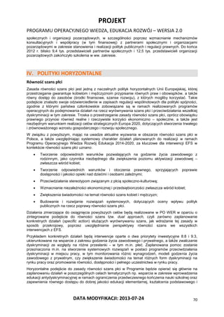 PROJEKT
PROGRAMU OPERACYJNEGO WIEDZA, EDUKACJA ROZWÓJ – WERSJA 2.0
DATA MODYFIKACJI: 2013-07-24 70
społecznych i organizacji pozarządowych, w szczególności poprzez wzmacnianie mechanizmów
konsultacyjnych i współpracy (w tym finansowej) z partnerami społecznymi i organizacjami
pozarządowymi w zakresie stanowienia i realizacji polityk publicznych i regulacji prawnych. Do końca
2012 r. blisko 9,4 tys. przedstawicieli partnerów społecznych i 12,5 tys. przedstawicieli organizacji
pozarządowych zakończyło szkolenia w ww. zakresie.
IV. POLITYKI HORYZONTALNE
Równość szans płci
Zasada równości szans płci jest jedną z naczelnych polityk horyzontalnych Unii Europejskiej, której
przestrzeganie gwarantuje kobietom i mężczyznom przypisanie równych praw i obowiązków, a także
równy dostęp do zasobów (środki finansowe, szanse rozwoju), z których mogliby korzystać. Takie
podejście znalazło swoje odzwierciedlenie w zapisach regulacji wspólnotowych dla polityki spójności,
zgodnie z którymi państwa członkowskie zobowiązane są w ramach realizowanych programów
operacyjnych do podejmowania działań na rzecz wyrównywania szans płci i przeciwdziałania wszelkiej
dyskryminacji w tym zakresie. Troska o przestrzeganie zasady równości szans płci, oprócz obowiązku
prawnego przynosi również realne i rzeczywiste korzyści ekonomiczno – społeczne, a także jest
niezbędnym warunkiem realizacji celów strategicznych Europa 2020, dotyczących stworzenia trwałego
i zrównoważonego wzrostu gospodarczego i rozwoju społecznego.
W związku z powyższym, mając na uwadze aktualne wyzwania w obszarze równości szans płci w
Polsce, a także uwzględniając systemowy charakter działań planowanych do realizacji w ramach
Programu Operacyjnego Wiedza Rozwój Edukacja 2014-2020, za kluczowe dla interwencji EFS w
kontekście równości szans płci uznano:
 Tworzenie odpowiednich warunków pozwalających na godzenie życia zawodowego z
rodzinnym, jako czynnika niezbędnego dla zwiększenia poziomu aktywizacji zawodowej –
zwłaszcza wśród kobiet;
 Tworzenie odpowiednich warunków i otoczenia prawnego, sprzyjających poprawie
dostępności i jakości opieki nad dziećmi i osobami zależnymi;
 Przeciwdziałanie stereotypom związanym z płcią społeczno-kulturową;
 Wzmacnianie niezależności ekonomicznej i przedsiębiorczości zwłaszcza wśród kobiet;
 Zwiększenia świadomości na temat równości szans kobiet i mężczyzn;
 Budowanie i rozwijanie rozwiązań systemowych, dotyczących oceny wpływu polityk
publicznych na rzecz poprawy równości szans płci.
Działania zmierzające do osiągnięcia powyższych celów będą realizowane w PO WER w oparciu o
zintegrowane podejście do równości szans tzw. dual approach, czyli zarówno zaplanowanie
konkretnych działań (specific action) służących wyrównywaniu szans, jak wdrażanie tej zasady w
sposób przekrojowy, poprzez uwzględnianie perspektywy równości szans we wszystkich
interwencjach z EFS.
Przykładem konkretnych działań będą interwencje oparte o dwa priorytety inwestycyjne 8.8 i 9.3,
ukierunkowane na wsparcie z zakresu godzenia życia zawodowego i prywatnego, a także zwalczanie
dyskryminacji ze względy na różne przesłanki - w tym m.in. płeć. Zaplanowana pomoc zostanie
przeznaczona m.in. na stworzenie systemowych rozwiązań w postaci programów przeciwdziałania
dyskryminacji w miejscu pracy, w tym monitorowania różnic wynagrodzeń, modeli godzenia życia
zawodowego z prywatnym, czy zwiększenie świadomości na temat różnych form dyskryminacji na
rynku pracy oraz promowanie równości, dostępności i pełnego uczestnictwa w rynku pracy.
Horyzontalne podejście do zasady równości szans płci w Programie będzie opierać się głównie na
zaplanowaniu działań w poszczególnych celach tematycznych np. wsparcia w zakresie wprowadzenia
edukacji antydyskryminacyjnej w ramach ograniczenia przedwczesnego kończenia nauki szkolnej oraz
zapewnienia równego dostępu do dobrej jakości edukacji elementarnej, kształcenia podstawowego i
 