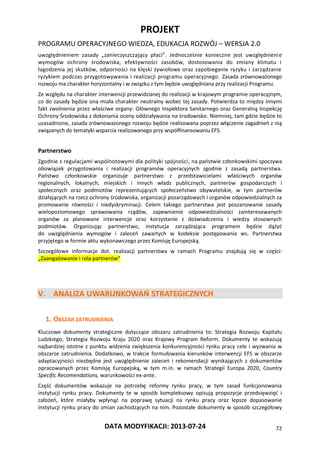 PROJEKT
PROGRAMU OPERACYJNEGO WIEDZA, EDUKACJA ROZWÓJ – WERSJA 2.0
DATA MODYFIKACJI: 2013-07-24 72
uwzględnieniem zasady „zanieczyszczający płaci”. Jednocześnie konieczne jest uwzględnienie
wymogów ochrony środowiska, efektywności zasobów, dostosowania do zmiany klimatu i
łagodzenia jej skutków, odporności na klęski żywiołowe oraz zapobieganie ryzyku i zarządzanie
ryzykiem podczas przygotowywania i realizacji programu operacyjnego. Zasada zrównoważonego
rozwoju ma charakter horyzontalny i w związku z tym będzie uwzględniana przy realizacji Programu.
Ze względu na charakter interwencji przewidzianej do realizacji w krajowym programie operacyjnym,
co do zasady będzie ona miała charakter neutralny wobec tej zasady. Potwierdza to między innymi
fakt zwolnienia przez właściwe organy: Głównego Inspektora Sanitarnego oraz Generalną Inspekcję
Ochrony Środowiska z dokonania oceny oddziaływania na środowisko. Niemniej, tam gdzie będzie to
uzasadnione, zasada zrównoważonego rozwoju będzie realizowana poprzez włączenie zagadnień z nią
związanych do tematyki wsparcia realizowanego przy współfinansowaniu EFS.
Partnerstwo
Zgodnie z regulacjami wspólnotowymi dla polityki spójności, na państwie członkowskimi spoczywa
obowiązek przygotowania i realizacji programów operacyjnych zgodnie z zasadą partnerstwa.
Państwo członkowskie organizuje partnerstwo z przedstawicielami właściwych organów
regionalnych, lokalnych, miejskich i innych władz publicznych, partnerów gospodarczych i
społecznych oraz podmiotów reprezentujących społeczeństwo obywatelskie, w tym partnerów
działających na rzecz ochrony środowiska, organizacji pozarządowych i organów odpowiedzialnych za
promowanie równości i niedyskryminacji. Celem takiego partnerstwa jest poszanowanie zasady
wielopoziomowego sprawowania rządów, zapewnienie odpowiedzialności zainteresowanych
organów za planowane interwencje oraz korzystanie z doświadczenia i wiedzy stosownych
podmiotów. Organizując partnerstwo, instytucja zarządzająca programem będzie dążyć
do uwzględnienia wymogów i zaleceń zawartych w kodeksie postępowania ws. Partnerstwa
przyjętego w formie aktu wykonawczego przez Komisję Europejską.
Szczegółowe informacje dot. realizacji partnerstwa w ramach Programu znajdują się w części:
„Zaangażowanie i rola partnerów”
V. ANALIZA UWARUNKOWAŃ STRATEGICZNYCH
1. OBSZAR ZATRUDNIENIA
Kluczowe dokumenty strategiczne dotyczące obszaru zatrudnienia to: Strategia Rozwoju Kapitału
Ludzkiego, Strategia Rozwoju Kraju 2020 oraz Krajowy Program Reform. Dokumenty te wskazują
najbardziej istotne z punktu widzenia zwiększenia konkurencyjności rynku pracy cele i wyzwania w
obszarze zatrudnienia. Dodatkowo, w trakcie formułowania kierunków interwencji EFS w obszarze
adaptacyjności niezbędne jest uwzględnienie zaleceń i rekomendacji wynikających z dokumentów
opracowanych przez Komisję Europejską, w tym m.in. w ramach Strategii Europa 2020, Country
Specific Recomendations, warunkowości ex-ante.
Część dokumentów wskazuje na potrzebę reformy rynku pracy, w tym zasad funkcjonowania
instytucji rynku pracy. Dokumenty te w sposób kompleksowy opisują propozycje przedsięwzięć i
założeń, które miałyby wpłynąć na poprawę sytuacji na rynku pracy oraz lepsze dopasowanie
instytucji rynku pracy do zmian zachodzących na nim. Pozostałe dokumenty w sposób szczegółowy
 