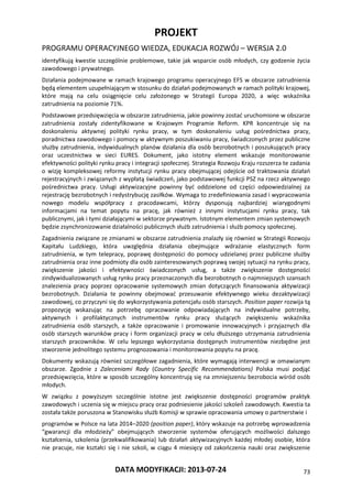 PROJEKT
PROGRAMU OPERACYJNEGO WIEDZA, EDUKACJA ROZWÓJ – WERSJA 2.0
DATA MODYFIKACJI: 2013-07-24 73
identyfikują kwestie szczególnie problemowe, takie jak wsparcie osób młodych, czy godzenie życia
zawodowego i prywatnego.
Działania podejmowane w ramach krajowego programu operacyjnego EFS w obszarze zatrudnienia
będą elementem uzupełniającym w stosunku do działań podejmowanych w ramach polityki krajowej,
które mają na celu osiągnięcie celu założonego w Strategii Europa 2020, a więc wskaźnika
zatrudnienia na poziomie 71%.
Podstawowe przedsięwzięcia w obszarze zatrudnienia, jakie powinny zostać uruchomione w obszarze
zatrudnienia zostały zidentyfikowane w Krajowym Programie Reform. KPR koncentruje się na
doskonaleniu aktywnej polityki rynku pracy, w tym doskonaleniu usług pośrednictwa pracy,
poradnictwa zawodowego i pomocy w aktywnym poszukiwaniu pracy, świadczonych przez publiczne
służby zatrudnienia, indywidualnych planów działania dla osób bezrobotnych i poszukujących pracy
oraz uczestnictwa w sieci EURES. Dokument, jako istotny element wskazuje monitorowanie
efektywności polityki rynku pracy i integracji społecznej. Strategia Rozwoju Kraju rozszerza te zadania
o wizję kompleksowej reformy instytucji rynku pracy obejmującej odejście od traktowania działań
rejestracyjnych i związanych z wypłatą świadczeń, jako podstawowej funkcji PSZ na rzecz aktywnego
pośrednictwa pracy. Usługi aktywizacyjne powinny być oddzielone od części odpowiedzialnej za
rejestrację bezrobotnych i redystrybucję zasiłków. Wymaga to zredefiniowania zasad i wypracowania
nowego modelu współpracy z pracodawcami, którzy dysponują najbardziej wiarygodnymi
informacjami na temat popytu na pracę, jak również z innymi instytucjami rynku pracy, tak
publicznymi, jak i tymi działającymi w sektorze prywatnym. Istotnym elementem zmian systemowych
będzie zsynchronizowanie działalności publicznych służb zatrudnienia i służb pomocy społecznej.
Zagadnienia związane ze zmianami w obszarze zatrudnienia znalazły się również w Strategii Rozwoju
Kapitału Ludzkiego, która uwzględnia działania obejmujące wdrażanie elastycznych form
zatrudnienia, w tym telepracy, poprawę dostępności do pomocy udzielanej przez publiczne służby
zatrudnienia oraz inne podmioty dla osób zainteresowanych poprawą swojej sytuacji na rynku pracy,
zwiększenie jakości i efektywności świadczonych usług, a także zwiększenie dostępności
zindywidualizowanych usług rynku pracy przeznaczonych dla bezrobotnych o najmniejszych szansach
znalezienia pracy poprzez opracowanie systemowych zmian dotyczących finansowania aktywizacji
bezrobotnych. Działania te powinny obejmować przesuwanie efektywnego wieku dezaktywizacji
zawodowej, co przyczyni się do wykorzystywania potencjału osób starszych. Position paper rozwija tą
propozycję wskazując na potrzebę opracowanie odpowiadających na indywidualne potrzeby,
aktywnych i profilaktycznych instrumentów rynku pracy służących zwiększeniu wskaźnika
zatrudnienia osób starszych, a także opracowanie i promowanie innowacyjnych i przyjaznych dla
osób starszych warunków pracy i form organizacji pracy w celu dłuższego utrzymania zatrudnienia
starszych pracowników. W celu lepszego wykorzystania dostępnych instrumentów niezbędne jest
stworzenie jednolitego systemu prognozowania i monitorowania popytu na pracę.
Dokumenty wskazują również szczegółowe zagadnienia, które wymagają interwencji w omawianym
obszarze. Zgodnie z Zaleceniami Rady (Country Specific Recommendations) Polska musi podjąć
przedsięwzięcia, które w sposób szczególny koncentrują się na zmniejszeniu bezrobocia wśród osób
młodych.
W związku z powyższym szczególnie istotne jest zwiększenie dostępności programów praktyk
zawodowych i uczenia się w miejscu pracy oraz podniesienie jakości szkoleń zawodowych. Kwestia ta
została także poruszona w Stanowisku służb Komisji w sprawie opracowania umowy o partnerstwie i
programów w Polsce na lata 2014–2020 (position paper), który wskazuje na potrzebę wprowadzenia
“gwarancji dla młodzieży” obejmujących stworzenie systemów oferujących możliwości dalszego
kształcenia, szkolenia (przekwalifikowania) lub działań aktywizacyjnych każdej młodej osobie, która
nie pracuje, nie kształci się i nie szkoli, w ciągu 4 miesięcy od zakończenia nauki oraz zwiększenie
 