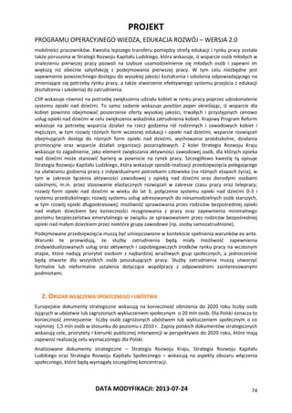 PROJEKT
PROGRAMU OPERACYJNEGO WIEDZA, EDUKACJA ROZWÓJ – WERSJA 2.0
DATA MODYFIKACJI: 2013-07-24 74
mobilności pracowników. Kwestia lepszego transferu pomiędzy strefą edukacji i rynku pracy została
także poruszona w Strategii Rozwoju Kapitału Ludzkiego, która wskazuje, iż wsparcie osób młodych w
znalezieniu pierwszej pracy pozwoli na szybsze usamodzielnienie się młodych osób i zapewni im
większą niż obecnie satysfakcję z podejmowania pierwszej pracy. W tym celu niezbędne jest
zapewnienie powszechnego dostępu do wysokiej jakości kształcenia i szkolenia odpowiadającego na
zmieniające się potrzeby rynku pracy, a także stworzenie efektywnego systemu przejścia z edukacji
(kształcenia i szkolenia) do zatrudnienia.
CSR wskazuje również na potrzebę zwiększenia udziału kobiet w rynku pracy poprzez udoskonalenie
systemu opieki nad dziećmi. To samo zadanie wskazuje position paper określając, iż wsparcie dla
kobiet powinno obejmować poszerzenie oferty wysokiej jakości, trwałych i przystępnych cenowo
usług opieki nad dziećmi w celu zwiększenia wskaźnika zatrudnienia kobiet. Krajowy Program Reform
wskazuje na potrzebę wsparcia działań na rzecz godzenia ról rodzinnych i zawodowych kobiet i
mężczyzn, w tym rozwój różnych form wczesnej edukacji i opieki nad dziećmi, wsparcie rozwiązań
obejmujących dostęp do różnych form opieki nad dziećmi, wychowanie przedszkolne, działania
promocyjne oraz wsparcie działań organizacji pozarządowych. Z kolei Strategia Rozwoju Kraju
wskazuje to zagadnienie, jako element zwiększania aktywności zawodowej osób, dla których opieka
nad dziećmi może stanowić barierę w powrocie na rynek pracy. Szczegółowo kwestię tą opisuje
Strategia Rozwoju Kapitału Ludzkiego, która wskazuje sposób realizacji przedsięwzięcia polegającego
na ułatwianiu godzenia pracy z indywidualnymi potrzebami człowieka (na różnych etapach życia), w
tym w zakresie łączenia aktywności zawodowej z opieką nad dziećmi oraz dorosłymi osobami
zależnymi, m.in. przez stosowanie elastycznych rozwiązań w zakresie czasu pracy oraz telepracy;
rozwój form opieki nad dziećmi w wieku do lat 3; połączenie systemu opieki nad dziećmi 0-3 i
systemu przedszkolnego; rozwój systemu usług adresowanych do niesamodzielnych osób starszych,
w tym rozwój opieki długookresowej; możliwość sprawowania przez rodziców bezpośredniej opieki
nad małym dzieckiem bez konieczności rezygnowania z pracy oraz zapewnienia minimalnego
poziomu bezpieczeństwa emerytalnego w związku ze sprawowaniem przez rodziców bezpośredniej
opieki nad małym dzieckiem przez niektóre grupy zawodowe (np. osoby samozatrudnione).
Podejmowane przedsięwzięcia muszą być umiejscowione w kontekście spełnienia warunków ex-ante.
Warunki te przewidują, że służby zatrudnienia będą miały możliwość zapewnienia
zindywidualizowanych usług oraz aktywnych i zapobiegawczych środków rynku pracy na wczesnym
etapie, które nadają priorytet osobom z najbardziej wrażliwych grup społecznych, a jednocześnie
będą otwarte dla wszystkich osób poszukujących pracy. Służby zatrudnienia muszą utworzyć
formalne lub nieformalne ustalenia dotyczące współpracy z odpowiednimi zainteresowanymi
podmiotami.
2. OBSZAR WŁĄCZENIA SPOŁECZNEGO I UBÓSTWA
Europejskie dokumenty strategiczne wskazują na konieczność obniżenia do 2020 roku liczby osób
żyjących w ubóstwie lub zagrożonych wykluczeniem społecznym o 20 mln osób. Dla Polski oznacza to
konieczność zmniejszenie liczby osób zagrożonych ubóstwem lub wykluczeniem społecznym o co
najmniej 1,5 mln osób w stosunku do poziomu z 2010 r. Zapisy polskich dokumentów strategicznych
wskazują cele, priorytety i kierunki publicznej interwencji w perspektywie do 2020 roku, które mają
zapewnić realizację celu wyznaczonego dla Polski.
Analizowane dokumenty strategiczne – Strategia Rozwoju Kraju, Strategia Rozwoju Kapitału
Ludzkiego oraz Strategia Rozwoju Kapitału Społecznego – wskazują na aspekty obszaru włączenia
społecznego, które będą wymagały szczególnej koncentracji.
 