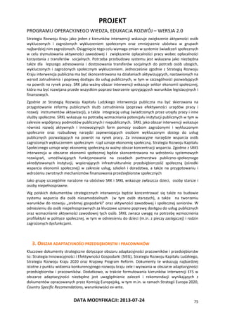 PROJEKT
PROGRAMU OPERACYJNEGO WIEDZA, EDUKACJA ROZWÓJ – WERSJA 2.0
DATA MODYFIKACJI: 2013-07-24 75
Strategia Rozwoju Kraju jako jeden z kierunków interwencji wskazuje zwiększenie aktywności osób
wykluczonych i zagrożonych wykluczeniem społecznym oraz zmniejszenie ubóstwa w grupach
najbardziej nim zagrożonych. Osiągnięcie tego celu wymaga zmian w systemie świadczeń społecznych
w celu stymulowania aktywności zawodowej i zwiększenie opłacalności pracy wobec opłacalności
korzystania z transferów socjalnych. Potrzeba przebudowy systemu jest wskazana jako niezbędna
także dla lepszego adresowania i dostosowania transferów socjalnych do potrzeb osób ubogich,
wykluczonych i zagrożonych społecznym wykluczeniem. Jednocześnie zgodnie z Strategią Rozwoju
Kraju interwencja publiczna ma być skoncentrowana na działaniach aktywizujących, nastawionych na
wzrost zatrudnienia i poprawę dostępu do usług publicznych, w tym w szczególności pozwalających
na powrót na rynek pracy. SRK jako ważny obszar interwencji wskazuje sektor ekonomii społecznej,
która ma być rozwijana przede wszystkim poprzez tworzenie sprzyjających warunków legislacyjnych i
finansowych.
Zgodnie ze Strategią Rozwoju Kapitału Ludzkiego interwencja publiczna ma być skierowana na
przygotowanie reformy publicznych służb zatrudnienia (poprawa efektywności urzędów pracy i
rozwój instrumentów aktywizacji), a także integrację usług świadczonych przez urzędy pracy i inne
służby społeczne. SRKL wskazuje na potrzebę wzmacniania potencjału instytucji publicznych w tym w
zakresie współpracy podmiotów publicznych i niepublicznych. SRKL jako obszar interwencji wskazuje
również rozwój aktywnych i innowacyjnych form pomocy osobom zagrożonymi i wykluczonym
społecznie oraz rozbudowę narzędzi zapewniających osobom wykluczonym dostęp do usług
publicznych pozwalających na powrót na rynek pracy. Za innowacyjne narzędzie wsparcia osób
zagrożonych wykluczeniem społecznym rząd uznaje ekonomię społeczną. Strategia Rozwoju Kapitału
Społecznego uznaje więc ekonomię społeczną za ważny obszar koncentracji wsparcia. Zgodnie z SRKS
interwencja w obszarze ekonomii społecznej będzie skoncentrowana na wdrożeniu systemowych
rozwiązań, umożliwiających funkcjonowanie na zasadach partnerstwa publiczno-społecznego
akredytowanych instytucji, wspierających infrastrukturalnie przedsiębiorczość społeczną (ośrodki
wsparcia ekonomii społecznej) w zakresie usług, szkoleń i doradztwa, a także na przygotowaniu i
wdrożeniu zwrotnych mechanizmów finansowania przedsiębiorstw społecznych
Jako grupę szczególnie narażone na ubóstwo SRK i SRKL wskazuje zwłaszcza dzieci, osoby starsze i
osoby niepełnosprawne.
Wg polskich dokumentów strategicznych interwencja będzie koncentrować się także na budowie
systemu wsparcia dla osób niesamodzielnych (w tym osób starszych), a także na tworzeniu
warunków do rozwoju „srebrnej gospodarki” oraz aktywności zawodowej i społecznej seniorów. W
odniesieniu do osób niepełnosprawnych za kluczowe uznano poprawę dostępu do usług publicznych
oraz wzmacnianie aktywności zawodowej tych osób. SRKL zwraca uwagę na potrzebę wzmocnienia
profilaktyki w polityce społecznej, w tym w odniesieniu do dzieci (m.in. z pieczy zastępczej) i rodzin
zagrożonych dysfunkcjami.
3. OBSZAR ADAPTACYJNOŚCI PRZEDSIĘBIORSTW I PRACOWNIKÓW
Kluczowe dokumenty strategiczne dotyczące obszaru adaptacyjności pracowników i przedsiębiorstw
to: Strategia Innowacyjności i Efektywności Gospodarki (SIEG), Strategia Rozwoju Kapitału Ludzkiego,
Strategia Rozwoju Kraju 2020 oraz Krajowy Program Reform. Dokumenty te wskazują najbardziej
istotne z punktu widzenia konkurencyjnego rozwoju kraju cele i wyzwania w obszarze adaptacyjności
przedsiębiorstw i pracowników. Dodatkowo, w trakcie formułowania kierunków interwencji EFS w
obszarze adaptacyjności niezbędne jest uwzględnienie zaleceń i rekomendacji wynikających z
dokumentów opracowanych przez Komisję Europejską, w tym m.in. w ramach Strategii Europa 2020,
Country Specific Recomendations, warunkowości ex-ante.
 