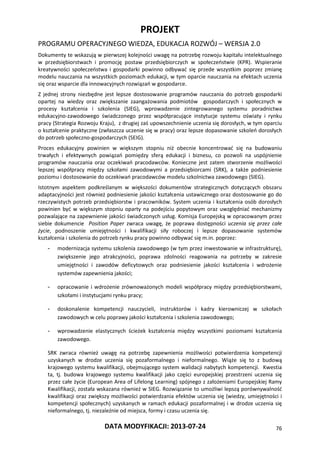 PROJEKT
PROGRAMU OPERACYJNEGO WIEDZA, EDUKACJA ROZWÓJ – WERSJA 2.0
DATA MODYFIKACJI: 2013-07-24 76
Dokumenty te wskazują w pierwszej kolejności uwagę na potrzebę rozwoju kapitału intelektualnego
w przedsiębiorstwach i promocję postaw przedsiębiorczych w społeczeństwie (KPR). Wspieranie
kreatywności społeczeństwa i gospodarki powinno odbywać się przede wszystkim poprzez zmianę
modelu nauczania na wszystkich poziomach edukacji, w tym oparcie nauczania na efektach uczenia
się oraz wsparcie dla innowacyjnych rozwiązań w gospodarce.
Z jednej strony niezbędne jest lepsze dostosowanie programów nauczania do potrzeb gospodarki
opartej na wiedzy oraz zwiększanie zaangażowania podmiotów gospodarczych i społecznych w
procesy kształcenia i szkolenia (SIEG), wprowadzenie zintegrowanego systemu poradnictwa
edukacyjno-zawodowego świadczonego przez współpracujące instytucje systemu oświaty i rynku
pracy (Strategia Rozwoju Kraju), z drugiej zaś upowszechnienie uczenia się dorosłych, w tym oparciu
o kształcenie praktyczne (zwłaszcza uczenie się w pracy) oraz lepsze dopasowanie szkoleń dorosłych
do potrzeb społeczno-gospodarczych (SEIG).
Proces edukacyjny powinien w większym stopniu niż obecnie koncentrować się na budowaniu
trwałych i efektywnych powiązań pomiędzy sferą edukacji i biznesu, co pozwoli na uspójnienie
programów nauczania oraz oczekiwań pracodawców. Konieczne jest zatem stworzenie możliwości
lepszej współpracy między szkołami zawodowymi a przedsiębiorcami (SRK), a także podniesienie
poziomu i dostosowanie do oczekiwań pracodawców modelu szkolnictwa zawodowego (SIEG).
Istotnym aspektem podkreślanym w większości dokumentów strategicznych dotyczących obszaru
adaptacyjności jest również podniesienie jakości kształcenia ustawicznego oraz dostosowanie go do
rzeczywistych potrzeb przedsiębiorstw i pracowników. System uczenia i kształcenia osób dorosłych
powinien być w większym stopniu oparty na podejściu popytowym oraz uwzględniać mechanizmy
pozwalające na zapewnienie jakości świadczonych usług. Komisja Europejską w opracowanym przez
siebie dokumencie Position Paper zwraca uwagę, że poprawa dostępności uczenia się przez całe
życie, podnoszenie umiejętności i kwalifikacji siły roboczej i lepsze dopasowanie systemów
kształcenia i szkolenia do potrzeb rynku pracy powinno odbywać się m.in. poprzez:
- modernizacja systemu szkolenia zawodowego (w tym przez inwestowanie w infrastrukturę),
zwiększenie jego atrakcyjności, poprawa zdolności reagowania na potrzeby w zakresie
umiejętności i zawodów deficytowych oraz podniesienie jakości kształcenia i wdrożenie
systemów zapewnienia jakości;
- opracowanie i wdrożenie zrównoważonych modeli współpracy między przedsiębiorstwami,
szkołami i instytucjami rynku pracy;
- doskonalenie kompetencji nauczycieli, instruktorów i kadry kierowniczej w szkołach
zawodowych w celu poprawy jakości kształcenia i szkolenia zawodowego;
- wprowadzenie elastycznych ścieżek kształcenia między wszystkimi poziomami kształcenia
zawodowego.
SRK zwraca również uwagę na potrzebę zapewnienia możliwości potwierdzenia kompetencji
uzyskanych w drodze uczenia się pozaformalnego i nieformalnego. Wiąże się to z budową
krajowego systemu kwalifikacji, obejmującego system walidacji nabytych kompetencji. Kwestia
ta, tj. budowa krajowego systemu kwalifikacji jako części europejskiej przestrzeni uczenia się
przez całe życie (European Area of Lifelong Learning) spójnego z założeniami Europejskiej Ramy
Kwalifikacji, została wskazana również w SIEG. Rozwiązanie to umożliwi lepszą porównywalność
kwalifikacji oraz zwiększy możliwości potwierdzania efektów uczenia się (wiedzy, umiejętności i
kompetencji społecznych) uzyskanych w ramach edukacji pozaformalnej i w drodze uczenia się
nieformalnego, tj. niezależnie od miejsca, formy i czasu uczenia się.
 