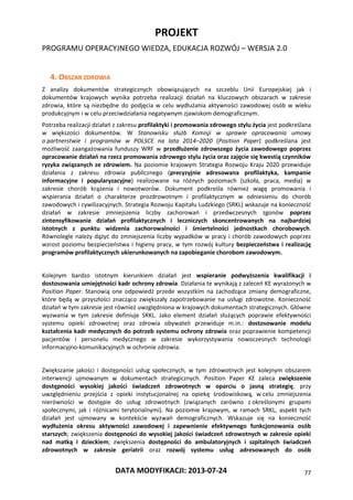 PROJEKT
PROGRAMU OPERACYJNEGO WIEDZA, EDUKACJA ROZWÓJ – WERSJA 2.0
DATA MODYFIKACJI: 2013-07-24 77
4. OBSZAR ZDROWIA
Z analizy dokumentów strategicznych obowiązujących na szczeblu Unii Europejskiej jak i
dokumentów krajowych wynika potrzeba realizacji działań na kluczowych obszarach w zakresie
zdrowia, które są niezbędne do podjęcia w celu wydłużania aktywności zawodowej osób w wieku
produkcyjnym i w celu przeciwdziałania negatywnym zjawiskom demograficznym.
Potrzeba realizacji działań z zakresu profilaktyki i promowania zdrowego stylu życia jest podkreślana
w większości dokumentów. W Stanowisku służb Komisji w sprawie opracowania umowy
o partnerstwie i programów w POLSCE na lata 2014–2020 (Position Paper) podkreślana jest
możliwość zaangażowania funduszy WRF w przedłużenie zdrowszego życia zawodowego poprzez
opracowanie działań na rzecz promowania zdrowego stylu życia oraz zajęcie się kwestią czynników
ryzyka związanych ze zdrowiem. Na poziomie krajowym Strategia Rozwoju Kraju 2020 przewiduje
działania z zakresu zdrowia publicznego (precyzyjnie adresowana profilaktyka, kampanie
informacyjne i popularyzacyjne) realizowane na różnych poziomach (szkoła, praca, media) w
zakresie chorób krążenia i nowotworów. Dokument podkreśla również wagę promowania i
wspierania działań o charakterze prozdrowotnym i profilaktycznym w odniesieniu do chorób
zawodowych i cywilizacyjnych. Strategia Rozwoju Kapitału Ludzkiego (SRKL) wskazuje na konieczność
działań w zakresie zmniejszenia liczby zachorowań i przedwczesnych zgonów poprzez
zintensyfikowanie działań profilaktycznych i leczniczych skoncentrowanych na najbardziej
istotnych z punktu widzenia zachorowalności i śmiertelności jednostkach chorobowych.
Równolegle należy dążyć do zmniejszenia liczby wypadków w pracy i chorób zawodowych poprzez
wzrost poziomu bezpieczeństwa i higieny pracy, w tym rozwój kultury bezpieczeństwa i realizację
programów profilaktycznych ukierunkowanych na zapobieganie chorobom zawodowym.
Kolejnym bardzo istotnym kierunkiem działań jest wspieranie podwyższenia kwalifikacji i
dostosowania umiejętności kadr ochrony zdrowia. Działania te wynikają z zaleceń KE wyrażonych w
Position Paper. Stanowią one odpowiedź przede wszystkim na zachodzące zmiany demograficzne,
które będą w przyszłości znacząco zwiększały zapotrzebowanie na usługi zdrowotne. Konieczność
działań w tym zakresie jest również uwzględniona w krajowych dokumentach strategicznych. Główne
wyzwania w tym zakresie definiuje SRKL. Jako element działań służących poprawie efektywności
systemu opieki zdrowotnej oraz zdrowia obywateli przewiduje m.in.: dostosowanie modelu
kształcenia kadr medycznych do potrzeb systemu ochrony zdrowia oraz poprawienie kompetencji
pacjentów i personelu medycznego w zakresie wykorzystywania nowoczesnych technologii
informacyjno-komunikacyjnych w ochronie zdrowia.
Zwiększanie jakości i dostępności usług społecznych, w tym zdrowotnych jest kolejnym obszarem
interwencji ujmowanym w dokumentach strategicznych. Position Paper KE zaleca zwiększenie
dostępności wysokiej jakości świadczeń zdrowotnych w oparciu o jasną strategię, przy
uwzględnieniu przejścia z opieki instytucjonalnej na opiekę środowiskową, w celu zmniejszenia
nierówności w dostępie do usług zdrowotnych (związanych zarówno z określonymi grupami
społecznymi, jak i różnicami terytorialnymi). Na poziomie krajowym, w ramach SRKL, aspekt tych
działań jest ujmowany w kontekście wyzwań demograficznych. Wskazuje się na konieczność
wydłużenia okresu aktywności zawodowej i zapewnienie efektywnego funkcjonowania osób
starszych; zwiększenia dostępności do wysokiej jakości świadczeń zdrowotnych w zakresie opieki
nad matką i dzieckiem; zwiększenia dostępności do ambulatoryjnych i szpitalnych świadczeń
zdrowotnych w zakresie geriatrii oraz rozwój systemu usług adresowanych do osób
 