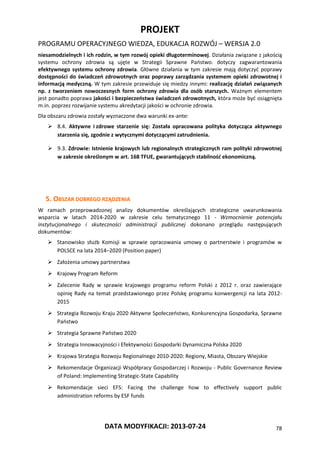 PROJEKT
PROGRAMU OPERACYJNEGO WIEDZA, EDUKACJA ROZWÓJ – WERSJA 2.0
DATA MODYFIKACJI: 2013-07-24 78
niesamodzielnych i ich rodzin, w tym rozwój opieki długoterminowej. Działania związane z jakością
systemu ochrony zdrowia są ujęte w Strategii Sprawne Państwo. dotyczy zagwarantowania
efektywnego systemu ochrony zdrowia. Główne działania w tym zakresie mają dotyczyć poprawy
dostępności do świadczeń zdrowotnych oraz poprawy zarządzania systemem opieki zdrowotnej i
informacją medyczną. W tym zakresie przewiduje się miedzy innymi: realizację działań związanych
np. z tworzeniem nowoczesnych form ochrony zdrowia dla osób starszych. Ważnym elementem
jest ponadto poprawa jakości i bezpieczeństwa świadczeń zdrowotnych, która może być osiągnięta
m.in. poprzez rozwijanie systemu akredytacji jakości w ochronie zdrowia.
Dla obszaru zdrowia zostały wyznaczone dwa warunki ex-ante:
 8.4. Aktywne i zdrowe starzenie się: Została opracowana polityka dotycząca aktywnego
starzenia się, zgodnie z wytycznymi dotyczącymi zatrudnienia.
 9.3. Zdrowie: Istnienie krajowych lub regionalnych strategicznych ram polityki zdrowotnej
w zakresie określonym w art. 168 TFUE, gwarantujących stabilność ekonomiczną.
5. OBSZAR DOBREGO RZĄDZENIA
W ramach przeprowadzonej analizy dokumentów określających strategiczne uwarunkowania
wsparcia w latach 2014-2020 w zakresie celu tematycznego 11 - Wzmocnienie potencjału
instytucjonalnego i skuteczności administracji publicznej dokonano przeglądu następujących
dokumentów:
 Stanowisko służb Komisji w sprawie opracowania umowy o partnerstwie i programów w
POLSCE na lata 2014–2020 (Position paper)
 Założenia umowy partnerstwa
 Krajowy Program Reform
 Zalecenie Rady w sprawie krajowego programu reform Polski z 2012 r. oraz zawierające
opinię Rady na temat przedstawionego przez Polskę programu konwergencji na lata 2012-
2015
 Strategia Rozwoju Kraju 2020 Aktywne Społeczeństwo, Konkurencyjna Gospodarka, Sprawne
Państwo
 Strategia Sprawne Państwo 2020
 Strategia Innowacyjności i Efektywności Gospodarki Dynamiczna Polska 2020
 Krajowa Strategia Rozwoju Regionalnego 2010-2020: Regiony, Miasta, Obszary Wiejskie
 Rekomendacje Organizacji Współpracy Gospodarczej i Rozwoju - Public Governance Review
of Poland: Implementing Strategic-State Capability
 Rekomendacje sieci EFS: Facing the challenge how to effectively support public
administration reforms by ESF funds
 