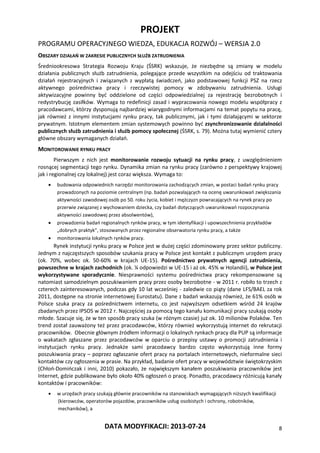 PROJEKT
PROGRAMU OPERACYJNEGO WIEDZA, EDUKACJA ROZWÓJ – WERSJA 2.0
DATA MODYFIKACJI: 2013-07-24 8
OBSZARY DZIAŁAŃ W ZAKRESIE PUBLICZNYCH SŁUŻB ZATRUDNIENIA
Średniookresowa Strategia Rozwoju Kraju (ŚSRK) wskazuje, że niezbędne są zmiany w modelu
działania publicznych służb zatrudnienia, polegające przede wszystkim na odejściu od traktowania
działań rejestracyjnych i związanych z wypłatą świadczeń, jako podstawowej funkcji PSZ na rzecz
aktywnego pośrednictwa pracy i rzeczywistej pomocy w zdobywaniu zatrudnienia. Usługi
aktywizacyjne powinny być oddzielone od części odpowiedzialnej za rejestrację bezrobotnych i
redystrybucję zasiłków. Wymaga to redefinicji zasad i wypracowania nowego modelu współpracy z
pracodawcami, którzy dysponują najbardziej wiarygodnymi informacjami na temat popytu na pracę,
jak również z innymi instytucjami rynku pracy, tak publicznymi, jak i tymi działającymi w sektorze
prywatnym. Istotnym elementem zmian systemowych powinno być zsynchronizowanie działalności
publicznych służb zatrudnienia i służb pomocy społecznej (ŚSRK, s. 79). Można tutaj wymienić cztery
główne obszary wymaganych działań.
MONITOROWANIE RYNKU PRACY
Pierwszym z nich jest monitorowanie rozwoju sytuacji na rynku pracy, z uwzględnieniem
rosnącej segmentacji tego rynku. Dynamika zmian na rynku pracy (zarówno z perspektywy krajowej
jak i regionalnej czy lokalnej) jest coraz większa. Wymaga to:
 budowania odpowiednich narzędzi monitorowania zachodzących zmian, w postaci badań rynku pracy
prowadzonych na poziomie centralnym (np. badań pozwalających na ocenę uwarunkowań zwiększania
aktywności zawodowej osób po 50. roku życia, kobiet i mężczyzn powracających na rynek pracy po
przerwie związanej z wychowaniem dziecka, czy badań dotyczących uwarunkowań rozpoczynania
aktywności zawodowej przez absolwentów),
 prowadzenia badań regionalnych rynków pracy, w tym identyfikacji i upowszechnienia przykładów
„dobrych praktyk”, stosowanych przez regionalne obserwatoria rynku pracy, a także
 monitorowania lokalnych rynków pracy.
Rynek instytucji rynku pracy w Polsce jest w dużej części zdominowany przez sektor publiczny.
Jednym z najczęstszych sposobów szukania pracy w Polsce jest kontakt z publicznym urzędem pracy
(ok. 70%, wobec ok. 50-60% w krajach UE-15). Pośrednictwo prywatnych agencji zatrudnienia,
powszechne w krajach zachodnich (ok. ¼ odpowiedzi w UE-15 i aż ok. 45% w Holandii), w Polsce jest
wykorzystywane sporadycznie. Niesprawności systemu pośrednictwa pracy rekompensowane są
natomiast samodzielnym poszukiwaniem pracy przez osoby bezrobotne - w 2011 r. robiło to trzech z
czterech zainteresowanych, podczas gdy 10 lat wcześniej - zaledwie co piąty (dane LFS/BAEL za rok
2011, dostępne na stronie internetowej Eurostatu). Dane z badań wskazują również, że 61% osób w
Polsce szuka pracy za pośrednictwem internetu, co jest najwyższym odsetkiem wśród 24 krajów
zbadanych przez IPSOS w 2012 r. Najczęściej za pomocą tego kanału komunikacji pracy szukają osoby
młode. Szacuje się, że w ten sposób pracy szuka (w różnym czasie) już ok. 10 milionów Polaków. Ten
trend został zauważony też przez pracodawców, którzy również wykorzystują internet do rekrutacji
pracowników. Obecnie głównym źródłem informacji o lokalnych rynkach pracy dla PUP są informacje
o wakatach zgłaszane przez pracodawców w oparciu o przepisy ustawy o promocji zatrudnienia i
instytucjach rynku pracy. Jednakże sami pracodawcy bardzo często wykorzystują inne formy
poszukiwania pracy – poprzez ogłaszanie ofert pracy na portalach internetowych, nieformalne sieci
kontaktów czy ogłoszenia w prasie. Na przykład, badanie ofert pracy w województwie świętokrzyskim
(Chłoń-Domińczak i inni, 2010) pokazało, że największym kanałem poszukiwania pracowników jest
Internet, gdzie publikowane było około 40% ogłoszeń o pracę. Ponadto, pracodawcy różnicują kanały
kontaktów i pracowników:
 w urzędach pracy szukają głównie pracowników na stanowiskach wymagających niższych kwalifikacji
(kierowców, operatorów pojazdów, pracowników usług osobistych i ochrony, robotników,
mechaników), a
 