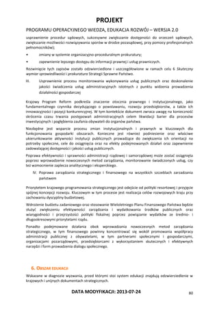 PROJEKT
PROGRAMU OPERACYJNEGO WIEDZA, EDUKACJA ROZWÓJ – WERSJA 2.0
DATA MODYFIKACJI: 2013-07-24 80
usprawnienie procedur sądowych, sukcesywne zwiększanie dostępności do orzeczeń sądowych,
zwiększanie możliwości rozwiązywania sporów w drodze pozasądowej, przy pomocy profesjonalnych
pełnomocników);
• zmiany w systemie organizacyjno-proceduralnym prokuratury;
• zapewnienie lepszego dostępu do informacji prawnej i usług prawniczych.
Rozwinięcie tych zapisów zostało odzwierciedlone i uszczegółowione w ramach celu 6 Skuteczny
wymiar sprawiedliwości i prokuratura Strategii Sprawne Państwo.
III. Usprawnienie procesu monitorowania wykonywania usług publicznych oraz doskonalenie
jakości świadczenia usług administracyjnych istotnych z punktu widzenia prowadzenia
działalności gospodarczej
Krajowy Program Reform podkreśla znaczenie otocznia prawnego i instytucjonalnego, jako
fundamentalnego czynnika decydującego o powstawaniu, rozwoju przedsiębiorstw, a także ich
innowacyjności i pozycji konkurencyjnej. W tym kontekście dokument zwraca uwagę na konieczność
skrócenia czasu trwania postępowań administracyjnych celem likwidacji barier dla procesów
inwestycyjnych i pogłębienia zaufania obywateli do organów państwa.
Niezbędne jest wsparcie procesu zmian instytucjonalnych i prawnych w kluczowych dla
funkcjonowania gospodarki obszarach. Konieczne jest również podniesienie oraz właściwe
ukierunkowanie aktywności instytucji publicznych prowadzące do zwiększenia ich orientacji na
potrzeby społeczne, cele do osiągnięcia oraz na efekty podejmowanych działań oraz zapewnienie
zadowalającej dostępności i jakości usług publicznych.
Poprawa efektywności i sprawności administracji rządowej i samorządowej może zostać osiągnięta
poprzez wprowadzenie nowoczesnych metod zarządzania, monitorowanie świadczonych usług, czy
też wzmocnienie zaplecza analitycznego i eksperckiego.
IV. Poprawa zarządzania strategicznego i finansowego na wszystkich szczeblach zarzadzania
państwem
Priorytetem krajowego programowania strategicznego jest odejście od polityki resortowej i przyjęcie
spójnej koncepcji rozwoju. Kluczowym w tym procesie jest realizacja celów rozwojowych kraju przy
zachowaniu dyscypliny budżetowej.
Wdrożenie budżetu zadaniowego oraz stosowanie Wieloletniego Planu Finansowego Państwa będzie
służyć zwiększeniu efektywności zarządzania i wydatkowania środków publicznych oraz
wiarygodności i przejrzystości polityki fiskalnej poprzez powiązanie wydatków ze średnio- i
długookresowymi priorytetami rządu.
Ponadto podejmowane działania obok wprowadzania nowoczesnych metod zarządzania
strategicznego, w tym finansowego powinny koncentrować się wokół promowania współpracy
administracji publicznej z obywatelami, w tym partnerami społecznymi i gospodarczymi,
organizacjami pozarządowymi, przedsiębiorcami z wykorzystaniem skutecznych i efektywnych
narzędzi i form prowadzenia dialogu społecznego.
6. OBSZAR EDUKACJI
Wskazane w diagnozie wyzwania, przed którymi stoi system edukacji znajdują odzwierciedlenie w
krajowych i unijnych dokumentach strategicznych.
 