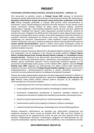 PROJEKT
PROGRAMU OPERACYJNEGO WIEDZA, EDUKACJA ROZWÓJ – WERSJA 2.0
DATA MODYFIKACJI: 2013-07-24 81
Cele wyznaczone na poziomie unijnym w Strategii Europa 2020 wskazują na konieczność
zmniejszenia odsetka osób przedwcześnie kończących naukę do poziomu poniżej 10%. Jednocześnie w
Stanowisku służb Komisji w sprawie opracowania umowy partnerstwa i programów na lata 2014-
2020 Komisja Europejska podkreśliła, iż fundusze WRS powinny zostać skoncentrowane na
priorytetach i celach, odzwierciedlających specyficzne dla Polski wyzwania. Do tych wyzwań należy
zaliczyć promowanie równego dostępu do dobrej jakości wczesnej edukacji, kształcenia
podstawowego i średniego, a także poprawę dostępności uczenia się przez całe życie, podnoszenie
umiejętności i kwalifikacji siły roboczej i lepsze dopasowanie systemów kształcenia i szkolenia do
potrzeb rynku pracy. Osiągnięcie tak zdefiniowanych celów powinno zostać zagwarantowane poprzez
inwestycję w poprawę jakości systemu edukacji, w tym lepsze dopasowanie systemów kształcenia na
wszystkich poziomach edukacyjnych do potrzeb rynku pracy, modernizację systemu szkolenia
zawodowego oraz wdrożenie zrównoważonych modeli współpracy między przedsiębiorstwami,
szkołami i instytucjami rynku pracy. Działania w powyższym zakresie realizują zalecenia KE zawarte w
Country Specyfic Recommendations, zgodnie z którymi strona polska zobowiązana została do
wzmocnienia wysiłków na rzecz lepszego dopasowania systemu edukacji do potrzeb rynku pracy i
podniesienia jakości nauczania.
Na poziomie krajowym kluczowymi dokumentami określającymi główne wyzwania rozwoju edukacji
oraz wskazującymi cele do osiągnięcia w tym obszarze są przede wszytskim: Krajowy Program
Reform, Strategia Rozwoju Kraju, Strategia Rozwoju Kapitału Ludzkiego oraz Perspektywa Uczenia
się przez całe życie. Określone w ww. dokumentach uwarunkowania strategiczne wskazują przede
wszystkim na konieczność podnoszenia jakości i efektywności usług edukacyjnych. Powinno się to
odbywać poprzez kontynuację wdrażania reformy programowej kształcenia ogólnego czy też
opracowanie kompleksowego systemu pracy z uczniem zdolnym (KPR). Zgodnie z zapisami Strategii
Rozwoju Kraju 2020 osiągnięcia tak zdefiniowanego celu będzie możliwe dzięki doskonaleniu
programów nauczania. Jednocześnie Strategia Rozwoju Kapitału Ludzkiego wskazuje na konieczność
zindywidualizowania i odschematyzowania kształcenia w szkołach, placówkach oświatowych i
uczelniach oraz ukierunkowania kształcenia na zdobywanie kompetencji kluczowych.
Istotnym dla rozwoju polskiej edukacji wyzwaniem jest lepsze dopasowanie kształcenia i szkolenia na
wszystkich poziomach do potrzeb gospodarczych i społecznych. Perspektywa uczenia się przez całe
życie definiuje szereg działań, których realizacja powinna przyczynić się do osiągnięcia tak
zdefiniowanego celu, w tym przede wszystkim:
 rozwój elastycznych form oraz treści kształcenia i szkolenia zawodowego,
 rozwój współpracy szkół i placówek kształcenia zawodowego ze szkołami wyższymi.
 wzmocnienie zaangażowania pracodawców w kształcenie zawodowe młodzieży oraz
w podnoszenie kompetencji i podwyższanie kwalifikacji pracowników i poszukujących pracy
 tworzenie nowych programów kształcenia i szkolenia opartego na praktyce.
 modernizowanie systemu oceny osiągnięć w kształceniu i szkoleniu zawodowym.
 rozwijanie poradnictwa edukacyjnego i zawodowego przez całe życie (lifelong guidance).
Kolejnym wyzwaniem, zdefiniowanym we wszystkich ww. dokumentach strategicznych jest
zwiększenie inwestycji w obszar uczenia się dorosłych (KPR, SRK, SRKL oraz PLLL). Działanie to
powinno przyczynić się do upowszechnienia uczenia się przez całe życie zwłaszcza wśród osób
dorosłych. Najważniejszym działaniem umożliwiającym osiągnięcie tak zdefiniowanego celu jest
stworzenie przejrzystego i spójnego krajowego systemu kwalifikacji, w tym wprowadzenie procedur
 