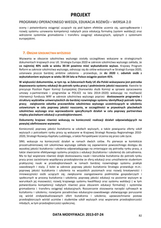 PROJEKT
PROGRAMU OPERACYJNEGO WIEDZA, EDUKACJA ROZWÓJ – WERSJA 2.0
DATA MODYFIKACJI: 2013-07-24 82
oceny i potwierdzania osiągnięć uczących się pod kątem efektów uczenia się, uporządkowanie i
rozwój systemu uznawania kompetencji nabytych poza edukacją formalną (system walidacji) oraz
wdrożenie systemów gromadzenia i transferu osiągnięć edukacyjnych, spójnych z systemami
europejskimi.
7. OBSZAR SZKOLNICTWA WYŻSZEGO
Wyzwania w obszarze szkolnictwa wyższego zostały szczegółowo wskazane w strategicznych
dokumentach krajowych oraz UE. Strategia Europa 2020 w zakresie szkolnictwa wyższego zakłada, że
co najmniej 40% osób w wieku 30-34 powinno mieć wykształcenie wyższe. Krajowy Program
Reform w zakresie szkolnictwa wyższego, odnosząc się do celów wskazanych w Strategii Europa 2020,
ustanawia jeszcze bardziej ambitne założenia - przewiduje, że do 2020 r. odsetek osób z
wykształceniem wyższym w wieku 30-34 lata w Polsce osiągnie poziom 45%.
W większości dokumentów, w tym np. w Zaleceniach Rady UE dla Polski wskazywana jest potrzeba
dopasowania systemu edukacji do potrzeb rynku pracy i podniesienie jakości nauczania. Kwestie te
precyzuje Position Paper Komisji Europejskiej (Stanowisko służb Komisji w sprawie opracowania
umowy o partnerstwie i programów w POLSCE na lata 2014–2020) wskazując na możliwość
interwencji funduszy WRF w zakresie szkolnictwa wyższego poprzez dostosowanie programów i
struktury wydziałów uniwersyteckich do bardziej rozwiniętego systemu identyfikacji potrzeb rynku
pracy; zwiększenie odsetka pracowników szkolnictwa wyższego uczestniczących w szkoleniu
ustawicznym w celu poprawy jakości nauczania, w szczególności w prywatnych placówkach
szkolnictwa wyższego oraz wprowadzenie specyficznych działań w celu poprawy partnerstwa
między placówkami edukacji a przedsiębiorstwami.
Dokumenty krajowe również wskazują na konieczność realizacji działań odpowiadających na
powyżej zdefiniowane wyzwania.
Konieczność poprawy jakości kształcenia w szkołach wyższych, a także powiązania oferty szkół
wyższych z potrzebami rynku pracy są wskazane w Krajowej Strategii Rozwoju Regionalnego 2010-
2020, Strategii Rozwoju Kapitału Ludzkiego, a także Perspektywie Uczenia się przez całe życie.
SRKL wskazuje na konieczność działań w ramach dwóch celów. Po pierwsze w kontekście
prozatrudnieniowej roli szkolnictwa wyższego zakłada się zapewnienie powszechnego dostępu do
wysokiej jakości kształcenia i szkolenia odpowiadającego na zmieniające się potrzeby rynku pracy, a
także stworzenie efektywnego systemu przejścia z edukacji (kształcenia i szkolenia) do zatrudnienia.
Ma to być wspierane również dzięki dostosowaniu nauki i kierunków kształcenia do potrzeb rynku
pracy przez zacieśnianie współpracy przedsiębiorstw ze sferą edukacji oraz umożliwienie studentom
praktycznej nauki w przedsiębiorstwach w ramach bardziej rozwiniętego systemu praktyk
zawodowych i staży. Z kolei w zakresie poprawy jakości kształcenia Strategia przewiduje m.in.:
poprawę jakości kształcenia i szkolenia na wszystkich poziomach oraz rozwój kreatywności i
innowacyjności osób uczących się; zwiększanie zaangażowania podmiotów gospodarczych i
społecznych w procesy kształcenia i szkolenia; poprawę jakości edukacji na poziomie wyższym w
warunkach jej masowości; rozwój krajowego systemu kwalifikacji oraz systemu walidacji ( w tym
potwierdzania kompetencji nabytych również poza obszarem edukacji formalnej) i systemów
gromadzenia i transferu osiągnięć edukacyjnych; Rozszerzanie stosowania narzędzi cyfrowych w
kształceniu i szkoleniu; rozwijanie poradnictwa edukacyjno-zawodowego ułatwiającego poruszanie
się wśród zindywidualizowanych ofert kształcenia i szkolenia; upowszechnianie postaw
przedsiębiorczych wśród uczniów i studentów szkół wyższych oraz wspieranie przedsiębiorczości
młodych, w tym przedsiębiorczości społecznej.
 
