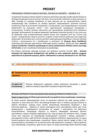 PROJEKT
PROGRAMU OPERACYJNEGO WIEDZA, EDUKACJA ROZWÓJ – WERSJA 2.0
DATA MODYFIKACJI: 2013-07-24 83
Uzupełnienie koncepcji realizacji działań w obszarze szkolnictwa wyższego zostało zaprezentowane w
Strategii Perspektywa Uczenia się Przez Całe Życie. Poza elementami zbieżnymi w wyżej opisanymi w
SRKL, Strategia LLL wskazuje dodatkowo na takie elementy jak np. upowszechnienie modelu
indywidualnego toku kształcenia na studiach wyższych; dostosowywanie systemów oceniania
kompetencji osób do promowania kreatywności i innowacyjności oraz przygotowywanie nauczycieli
akademickich do stosowania metod i form organizacyjnych sprzyjających kreatywności i
innowacyjności. Ponadto istotnymi elementami jest wprowadzanie elastycznych form kształcenia
wyższego, dostosowanych do większej aktywności zawodowej studentów poniżej 25 roku życia oraz
do aktywności osób w zaawansowanych etapach kariery oraz rozwijanie form tzw. trzeciej misji
uczelni – profesjonalnych usług na rzecz firm, urzędów i innych instytucji publicznych oraz organizacji
społecznych. W kontekście prac nad instrumentem systematyzowania kwalifikacji z różnych sektorów
w Polsce i porównywania ich z kwalifikacjami w państwach UE (Krajowe Ramy Kwalifikacji)
podkreślana jest potrzeba wypracowania właściwego systemu walidacji. Istotne jest zatem otwarcie
systemu kształcenia i szkolenia zawodowego na ocenę i potwierdzanie efektów uczenia się innego
niż formalne, w tym na podstawie doświadczenia zawodowego.
Dla obszaru szkolnictwa wyższego kluczowe jest spełnienie warunku ex-ante: 10.2. - Istnienie
krajowych lub regionalnych strategicznych ram polityki na rzecz zwiększania poziomu osiągania
wykształcenia na poziomie wyższym, jakości i efektywności w zakresie określonym w art. 165 TFUE.
VI. OPIS OSI PRIORYTETOWYCH I OBSZARÓW WSPARCIA
OŚ PRIORYTETOWA I: EFEKTYWNE POLITYKI PUBLICZNE DLA RYNKU PRACY, GOSPODARKI
I EDUKACJI
Cel ogólny Osi
Priorytetowej
Poprawa efektywności wybranych polityk publicznych kluczowych z punktu
widzenia strategii Europa 2020 i krajowych programów reform
W RAMACH OSI PRIORYTETOWEJ REALIZOWANE BĘDĄ NASTĘPUJĄCE PRIORYTETY INWESTYCYJNE:
PRIORYTET INWESTYCYJNY: 8.8 Równouprawnienie płci oraz godzenie życia zawodowego i prywatnego
W Polsce pomimo obserwowalnych zmian na przestrzeni ostatnich lat nadal sytuacja kobiet i
mężczyzn na rynku pracy jest różna. Jak pokazują dostępne dane, to kobiety są grupą narażoną na
większe bezrobocie, uzyskują niższe zarobki, doświadczają stereotypów związanych z płcią
kulturowo-społeczną - zwłaszcza w kwestii postrzegania przez pracodawców kobiet jako mniej
dyspozycyjnych i produktywnych pracowników (w związku z potencjalnym lub faktycznym
macierzyństwem). Partycypacja mężczyzn w dzieleniu obowiązków domowych pomimo
wprowadzenia nowych rozwiązań legislacyjnych (np. urlop ojcowski) jest relatywnie niska, z drugiej
strony sami mężczyźni też doświadczają stereotypowych zachowań i postaw, związanych z
postrzeganiem ich jako osób od których wymaga się większej mobilności i dyspozycyjności, co często
utrudnia godzenie życia zawodowego z prywatnym. Należy również zwrócić uwagę na fakt, iż jak
pokazują badania, pracodawcy nie są zainteresowani wprowadzaniem rozwiązań z zakresu godzenia
życia zawodowego z prywatnym, gdyż bardzo często nie widzą wymiernego efektu ekonomicznego
 