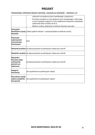 PROJEKT
PROGRAMU OPERACYJNEGO WIEDZA, EDUKACJA ROZWÓJ – WERSJA 2.0
DATA MODYFIKACJI: 2013-07-24 85
zależnymi oraz godzenia życia zawodowego z prywatnym;
 Promocja rozwiązań na rzecz godzenia życia zawodowego i rodzinnego
w tym rozwiązań mających na celu zwiększenie aktywności zawodowej
opiekunów dzieci w wieku do lat 3;
Badania, analizy, ekspertyzy w zakresie równości szans płci;
Potencjalni
beneficjenci i grupy
docelowe
[należy ogólnie wskazać – zazwyczaj będzie to właściwy resort]
Planowane
wykorzystanie
instrumentów
finansowych
Brak
Wskaźniki produktu do doprecyzowania na późniejszym etapie prac nad PO
Wskaźniki rezultatu do doprecyzowania na późniejszym etapie prac nad PO
Wskaźniki i
kluczowe etapy
realizacji dla
potrzeb ram
wykonania
do doprecyzowania na późniejszym etapie prac nad PO
Kategorie
interwencji
[do uzupełnienia na późniejszym etapie]
Kierunkowe zasady
wyboru projektów
lub operacji
[do uzupełnienia na późniejszym etapie]
 