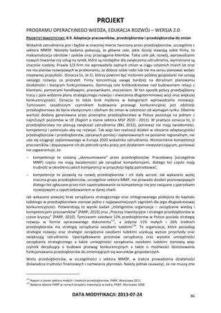 PROJEKT
PROGRAMU OPERACYJNEGO WIEDZA, EDUKACJA ROZWÓJ – WERSJA 2.0
DATA MODYFIKACJI: 2013-07-24 86
PRIORYTET INWESTYCYJNY: 8.9. Adaptacja pracowników, przedsiębiorstw i przedsiębiorców do zmian
Wskaźnik zatrudnienia jest i będzie w znacznej mierze tworzony przez przedsiębiorców, szczególnie z
sektora MMSP. Niestety badania pokazują, że główne cele, jakie dzisiaj stawiają sobie firmy, to
maksymalizacja obrotów i zysków oraz przyciąganie klientów. Takie cele jak: rozwój, wprowadzanie
nowych towarów czy usług na rynek, które są niezbędne dla zwiększenia zatrudnienia, wymieniane są
znacznie rzadziej. Prawie 1/3 firm nie wprowadziła żadnych zmian w ciągu ostatnich trzech lat oraz
nie ma planów rozwojowych w przekonaniu, że dobrze sobie radzi lub nie ma sensu planować wobec
niepewnej przyszłości. Oznacza to, że Ci, którzy powinni być motorem polskiej gospodarki nie uznają
swojego rozwoju za priorytet. Firmy koncentrują uwagę bardziej na doraźnym planowaniu
działalności i bieżącym funkcjonowaniu. Dominują cele krótkookresowe nad budowaniem relacji z
klientami, partnerami handlowymi, pracownikami, otoczeniem. W ten sposób polscy przedsiębiorcy
tracą z pola widzenia plany strategicznego rozwoju i stworzenia długoterminowej wizji oraz większej
konkurencyjności. Oznacza to także brak myślenia w kategoriach wprowadzania innowacji.
Tymczasem zasadniczym czynnikiem budowania przewagi konkurencyjnej jest zdolność
przedsiębiorstwa do bycia elastycznym i zdolnym do zmian w zależności od wymagań rynku. Obecnie
wartość dodana generowana przez przeciętne przedsiębiorstwo w Polsce pozostaje na jednym z
najniższych poziomów w UE (Raport o stanie sektora MSP 2010 - 2011). W praktyce oznacza to, iż
przedsiębiorstwa nie planują zwiększać zatrudnienia (BKL 2012), ponieważ nie mają świadomości,
kompetencji i potencjału aby się rozwijać. Tak więc bez realizacji działań w obszarze adaptacyjności
przedsiębiorców i przedsiębiorstw, opisanych poniżej i zaplanowanych na poziomie regionalnym, nie
uda się osiągnąć zaplanowanego w Europa 2020 wskaźnika zatrudnienia. Wzmocnienie kompetencji
pracowników i dopasowanie ich do potrzeb rynku pracy jest działaniem niewystarczającym, ponieważ
nie zagwarantuje, że:
 kompetencje te zostaną „skonsumowane” przez przedsiębiorców. Pracodawcy (szczególnie
MMP) często nie mają świadomości jak zarządzać kompetencjami, dlatego też często mają
trudność w określeniu jakich kompetencji w przyszłości będą potrzebować;
 kompetencje te pozwolą na rozwój przedsiębiorstw i ich stały wzrost. Jak wykazano wyżej
znaczna grupa przedsiębiorców, szczególnie sektora MMP, nie prowadzi działań prorozwojowych
dlatego też zgłaszane przez nich zapotrzebowanie na kompetencje nie jest związane z potrzebami
rozwojowymi a zapotrzebowaniem w danej chwili.
Jak wskazano powyżej brak zarządzania strategicznego oraz zintegrowanego podejścia do kapitału
ludzkiego w przedsiębiorstwie stanowi jedno z najpoważniejszych zagrożeń dla jego długookresowej
konkurencyjności. Potwierdzają to wyniki badań „Inteligentne organizacje – zarządzanie wiedzą i
kompetencjami pracowników” [PARP, 2010] oraz „Procesy inwestycyjne i strategie przedsiębiorstw w
czasie kryzysu” [PARP, 2010]. Tymczasem zaledwie 12% przedsiębiorstw w Polsce posiada strategię
rozwoju w formie opracowanego dokumentu115
, a jedynie 11% małych i 26% średnich
przedsiębiorstw ma strategię zarządzania zasobami ludzkimi116
. Te organizacje, które posiadają
strategie rozwoju oraz strategie zarządzania zasobami ludzkimi uzyskują wyższe przychody oraz
zwiększają zatrudnienie. Uporządkowanie procesów zarządzania oraz wysokie umiejętności
zarządzania strategicznego a także umiejętności zarządzania zasobami ludzkimi stanowią więc
czynnik decydujący o budowie przewag konkurencyjnych a także o możliwości dostosowania
funkcjonowania przedsiębiorstw do zmieniających się warunków gospodarczych.
Wielu przedsiębiorców, w szczególności z sektora MMŚP, w trakcie prowadzenia działalności
doświadcza trudności finansowych i zachwiania płynności. Należy jednak zauważyć, że nie muszą one
115
Raport o stanie sektora małych i średnich przedsiębiorstw, PARP, Warszawa 2011.
116
Badania własne PARP w ramach projektu Inwestycja w kadry, PARP, Warszawa 2008.
 