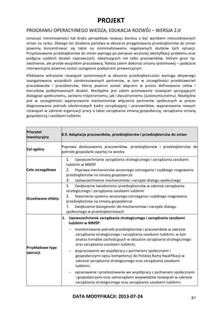 PROJEKT
PROGRAMU OPERACYJNEGO WIEDZA, EDUKACJA ROZWÓJ – WERSJA 2.0
DATA MODYFIKACJI: 2013-07-24 87
oznaczać nierentowności lub braku perspektyw rozwoju biznesu a być wynikiem nieoczekiwanych
zmian na rynku. Dlatego też działania państwa w obszarze przygotowania przedsiębiorstw do zmian
powinny koncentrować się także na zminimalizowaniu negatywnych skutków tych sytuacji.
Przystosowanie przedsiębiorstw do zmian wymaga po pierwsze wczesnej identyfikacji problemu oraz
podjęcia szybkich działań naprawczych, obejmujących nie tylko pracowników, którym grozi np.
zwolnienie, ale przede wszystkim pracodawcę. Należy zatem dokonać zmiany systemowej – podejście
interwencyjne powinno zostać zastąpione podejściem prewencyjnym.
Efektywne wdrażanie rozwiązań systemowych w obszarze przedsiębiorczości wymaga aktywnego
zaangażowania wszystkich zainteresowanych partnerów, w tym w szczególności przedstawicieli
pracodawców i pracobiorców, którzy powinni zostać włączeni w proces definiowania celów i
kierunków podejmowanych działań. Niezbędne jest zatem promowanie rozwiązań sprzyjających
dialogowi społecznemu, zarówno trójstronnemu, jak i dwustronnemu (autonomicznemu). Niezbędne
jest w szczególności wypracowanie mechanizmów włączenia partnerów społecznych w proces
diagnozowania potrzeb szkoleniowych kadry zarządzającej i pracowników, wypracowania nowych
rozwiązań w zakresie organizacji pracy a także zarządzania zmianą gospodarczą, zarządzania zmianą
gospodarczą i zasobami ludzkimi.
Priorytet
Inwestycyjny
8.9. Adaptacja pracowników, przedsiębiorstw i przedsiębiorców do zmian
Cel ogólny
Poprawa dostosowania pracowników, przedsiębiorstw i przedsiębiorców do
potrzeb gospodarki opartej na wiedzy
Cele szczegółowe
1. Upowszechnianie zarządzania strategicznego i zarządzania zasobami
ludzkimi w MMŚP
2. Poprawa mechanizmów wczesnego ostrzegania i szybkiego reagowania
przedsiębiorstw na zmiany gospodarcze
3. Upowszechnienie mechanizmów i narzędzi dialogu społecznego
Oczekiwane efekty
1. Zwiększenie świadomości przedsiębiorców w zakresie zarządzania
strategicznego i zarządzania zasobami ludzkimi
2. Stworzenie systemu wczesnego ostrzegania i szybkiego reagowania
przedsiębiorstw na zmiany gospodarcze
3. Zwiększenie dostępności do mechanizmów i narzędzi dialogu
społecznego w przedsiębiorstwach
Przykładowe typy
operacji
1. Upowszechnianie zarządzania strategicznego i zarządzania zasobami
ludzkimi w MMŚP:
 monitorowanie potrzeb przedsiębiorstw i pracowników w zakresie
zarządzania strategicznego i zarządzania zasobami ludzkimi, w tym
analiza trendów zachodzących w obszarze zarządzania strategicznego
oraz zarządzania zasobami ludzkimi;
 wypracowanie we współpracy z partnerami społecznymi i
gospodarczymi opisu kompetencji do Polskiej Ramy Kwalifikacji w
zakresie zarządzania strategicznego oraz zarządzania zasobami
ludzkimi;
 opracowanie i przetestowanie we współpracy z partnerami społecznymi
i gospodarczymi oraz samorządami województw rozwiązań w zakresie
zarządzania strategicznego oraz zarządzania zasobami ludzkimi;
 