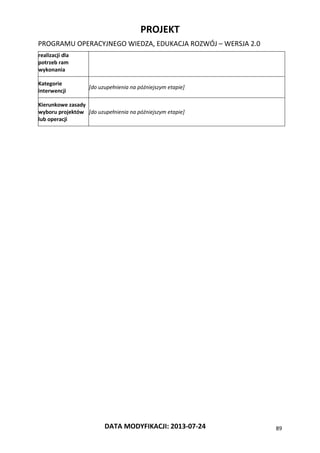 PROJEKT
PROGRAMU OPERACYJNEGO WIEDZA, EDUKACJA ROZWÓJ – WERSJA 2.0
DATA MODYFIKACJI: 2013-07-24 89
realizacji dla
potrzeb ram
wykonania
Kategorie
interwencji
[do uzupełnienia na późniejszym etapie]
Kierunkowe zasady
wyboru projektów
lub operacji
[do uzupełnienia na późniejszym etapie]
 